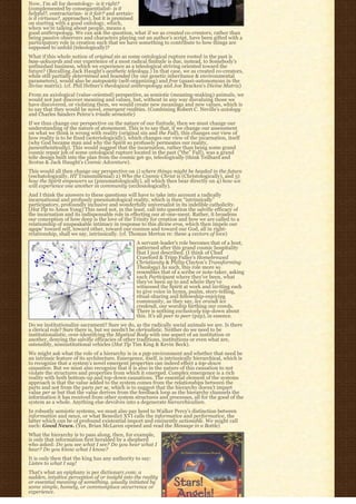 Now, I’m all for deontology- is it right?
(complemented by consequentialist- is it
helpful?, contractarian- is it fair? and aretaic-
is it virtuous?, approaches), but it is premised
on starting with a good ontology, which,
when we’re talking about people, means a
good anthropology. We can ask the question, what if we as created co-creators, rather than
being passive observers and characters playing out an author’s script, have been gifted with a
participatory role in creation such that we have something to contribute to how things are
supposed to unfold (teleologically)?
What if this whole notion of original sin as some ontological rupture rooted in the past is
bass-ackwards and our experience of a most radical finitude is due, instead, to Somebody’s
unfinished business, which we experience as a teleological striving oriented toward the
future? (Recalling Jack Haught’s aesthetic teleology.) In that case, we as created co-creators,
while still partially determined and bounded (by our genetic inheritance & environmental
parameters), would also be autopoietic (self-organizing) and free (quasi-autonomous in the
divine matrix). (cf. Phil Hefner’s theological anthropology and Joe Bracken’s Divine Matrix)
From an axiological (value-oriented) perspective, as semiotic (meaning-making) animals, we
would not just discover meaning and values, but, without in any way disvaluing those we
have discovered, or violating them, we would create new meanings and new values, which is
to say that they would be novel, emergent realities. (Combining Robert C. Neville’s axiology
and Charles Sanders Peirce’s triadic semeiotic)
If we thus change our perspective on the nature of our finitude, then we must change our
understanding of the nature of atonement. This is to say that, if we change our assessment
on what we think is wrong with reality (original sin and the Fall), this changes our view of
how reality is to be fixed (soteriologically), which changes our view of the incarnation, itself
(why God became man and why the Spirit so profusely permeates our reality,
panentheistically). This would suggest that the incarnation, rather than being some grand
cosmic repair job of some ontological rupture located in the past (“the” Fall), was a grand
telic design built into the plan from the cosmic get-go, teleologically (think Teilhard and
Scotus & Jack Haught’s Cosmic Adventure).
This would all then change our perspective on 1) where things might be headed in the future
(eschatologically, HT Transmillenial) 2) Who the Cosmic Christ is (Christologically), and 3)
how the Spirit empowers us (pneumatologically), all which then bear directly on 4) how we
will experience one another in community (ecclesiologically).
And I think the answers to these questions will have to take into account a radically
incarnational and profusely pneumatological reality, which is then “intrinsically” 
participatory, profoundly inclusive and wonderfully universalist in its indelible catholicity.
(Hat Tip to Amos Yong) This need not, in the least, call into question the salvific efficacy of
the incarnation and its indispensable role in effecting our at-one-ment. Rather, it broadens
our conception of how deep is the love of the Trinity for creation and how we are called to a
relationship of unspeakable intimacy in response to this divine eros, which then impels our
agape’ toward self, toward other, toward our cosmos and toward our God, all in right-
relationship, shall we say, intrinsically. (cf. Thomas Merton re: these 4 vectors of love)
                                                  A servant-leader’s role becomes that of a host,
                                                  patterned after this grand cosmic hospitality
                                                  that I just described. (I think of Chad
                                                  Crawford & Tripp Fuller’s Homebrewed
                                                  Christianity & Philip Clayton’s Transforming
                                                  Theology) As such, this role more so
                                                  resembles that of a scribe or note-taker, asking
                                                  each Participant where they’ve been, what
                                                  they’ve been up to and where they’ve
                                                  witnessed the Spirit at work and inviting each
                                                  to give voice in hymn, psalm, story-telling,
                                                  ritual-sharing and fellowship-enjoying
                                                  community, as they say, lex orandi lex
                                                  credendi, our worship birthing our creeds.
                                                  There is nothing exclusively top-down about
                                                  this. It’s all peer to peer (p2p), in essence.
Do we institutionalize sacrament? Sure we do, as the radically social animals we are. Is there
a clerical role? Sure there is, but we needn’t be clericalistic. Neither do we need to be
institutionalistic, over-identifying the Mystical Body with one aspect of an institution or
another, denying the salvific efficacies of other traditions, institutions or even what are,
ostensibly, noninstitutional vehicles (Hat Tip Tim King & Kevin Beck).
We might ask what the role of a hierarchy is in a p2p environment and whether that need be
an intrinsic feature of its architecture. Emergence, itself, is intrinsically hierarchical, which is
to recognize that a system’s novel emergent properties can indeed effect a top-down
causation. But we must also recognize that it is also in the nature of this causation to not
violate the structures and properties from which it emerged. Complex emergence is a rich
reality with both bottom-up and top-down causations. The essential element of the systems
approach is that the value added to the system comes from the relationships between the
parts and not from the parts per se, which is to suggest that the hierarchy doesn’t impart
value per se but that the value derives from the feedback loop as the hierarchy channels the
information it has received from other system structures and processes, all for the good of the
system as a whole. Anything else devolves into a degenerate hierarchicalism.
In robustly semiotic systems, we must also pay heed to Walker Percy’s distinction between
information and news, or what Benedict XVI calls the informative and performative, the
latter which can be of profound existential import and eminently actionable. We might call
such: Good News. (Yes, Brian McLaren opened and read the Message in a Bottle)
What the hierarchy is to pass along, then, for example,
is only that information first heralded by a shepherd
who asked: Do you see what I see? Do you hear what I
hear? Do you know what I know?
It is only then that the king has any authority to say:
Listen to what I say!
That’s what an epiphany is per dictionary.com: a
sudden, intuitive perception of or insight into the reality
or essential meaning of something, usually initiated by
some simple, homely, or commonplace occurrence or
experience.
 