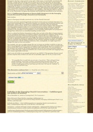 Emergence also has a more generic sense and, in that sense, is inextricably associated with        Recent Comments
novelty, a reality that will not go away for those of us who buy into telos, an inexorable
movement built into the very fabric of creation. What seems radically new is humankind’s           christiannonduality.com Blog » 
conscious appropriation of emergentist dynamics and how they possess an autopoietic (self-         Blog Archive » Thoughts re:
organizing, for better or worse) trait, which is to say that we now know we can harness some       t o d a y’s debate – Philip Clayton
evolutionary impulses and possibly kedge forward (HT Mike Morrell & Frank Spencer) with a          vs Dan Dennett on Intelligent
more consciously competent emergence (cf. Jamie Smith’s “Desiring the Kingdom”), shaping           Design – a poorly designed
and forming, as co-creators (cf. Phil Hefner), the unfolding of the Kingdom that we desire         inference
(Ps. 37:4). Conversely, we ignore this dynamic and forsake this movement at our own peril.         christiannonduality.com Blog » 
                                                                                                   Blog Archive » W h y B r i a n
Below is Cathlimergent Response to Deacon Hall’s Response to Is the Emerging                       McLaren’s Greco-R o m a n
Church Movement Waning? | Homebrewed Christianity                                                  Narrative is NOT a caricature on
                                                                                                   A New Kind of Christianity?
Such wisdom.                                                                                       McLaren didn’t make this up. It’s
                                                                                                   worse than that!
Amen to Emergence broadly conceived vis a vis the Church Universal.                                christiannonduality.com Blog » 
                                                                                                   Blog Archive » W h y B r i a n
The more narrowly conceived particular movement seems to be an ecclesial reiteration of a          McLaren’s Greco-R o m a n
constructive postmodernism. This pomo-impetus, in a nutshell, has transitioned science and         Narrative is NOT a caricature on
philosophy, which I like to categorize as cosmological enterprises that are primarily              E v e r y t h i n g T h a t’s Old is New
descriptive and normative, from a naive realism to a more critical realism. This changed the       A g a i n – this (McLaren’s “ N e w”  
way humankind engaged reality vis a vis propositional cosmology making our approach                Christianity) is truly an old
more fallibilist. If in our descriptive sciences our knowledge advances mostly involved            time religion
standing on the shoulders of our forefathers, in our normative philosophies our perspectival       K i e r a n C o n r o y on A New Kind of
changes have often more so resembled standing on their necks.                                      Christianity? McLaren didn’t
                                                                                                   make this up. It’s worse than
There’s a related but distinct dynamism in play when we look at the effect of pomo-impetus         that!
on our axiological enterprises of evaluative cultures and interpretive religions, which are less   Philip Clayton on Thoughts re:
propositional and more relational and existential. I suppose this is to suggest that, if a         t o d a y’s debate – Philip Clayton
constructive postmodern approach will change the way we treat ideas, cosmologically, let’s         vs Dan Dennett
say with an epistemic holism over against either the epistemic hubris of a sterile rationalism
with its a prioristic and apodictic certainties or the excessive epistemic humility of a radical
deconstructionism with its nihilistic tendencies, then, axiologically, we might expect it to       Type, Hit Enter to Search
change the way we treat one another.                                                               We Distinguish in
For example, one way we might change the way we treat one another would be to take my              Order to Unite
above two paragraphs with their dense and narrowly philosophic prose and to translate them
into an idiom that can be engaged by our children and young adults. The conversations we            Select Category                           6
are having in the academy are terribly important and we do not want to proceed without             Blogroll
them. At the same time, without translation into a much more accessible and engaging form,
                                                                                                   Andrew Sullivan
they remain regrettably irrelevant.
                                                                                                   Beyond Blue
And I wrote all of this as an example and just to say: WOW !!! The questions Deacon raised         Brian D. McLaren
and the response they evoked in Jo Ann are so incredibly right-on! To wit, Jo Ann wrote:           Commonweal
                                                                                                   Crunchy Con
                                                                                                   Cynthia Bourgeault
                                                                                                   Emergent Village
                                                                                                   Emerging Women
       “It is possible that it could take on even yet a “new form.” This is all good. Keep         First Thoughts
       people thinking, conversing, writing, communicating through song, dance,                    Fors Clavigera
       loving each other, learning and experiencing God, sharing our stories, etc. All             Francis X. Clooney, S.J.
       of this is challenging and we must step up to the task. We must be “radicals” in            Joseph S. O'Leary
       a loving and spiritual way.”                                                                NCR Today – the Catholic Blog
                                                                                                   Per Caritatem
                                                                                                   Phyllis Tickle
                                                                                                   Post Christian
This discussion continues here >>> Read the rest of this entry »
                                                                                                   Postmodern Conservative
                                                                                                   Radical Emergence
Send article as PDF to Enter email address         Send                                            Sojourners
                                                                                                   Tall Skinny Kiwi
                                                                                                   The Website of Unknowing
                                                                                                   Transmillenial
                                                                                                   Vox Nova
                                                                                                   Weekly Standard Blog
                                                                                                   Worship Blog
                                                                                                   Zoecarnate

                                                                                                   Worthwhile Sites
                                                                                                   Amos Yong
                                                                                                   Boulder Integral
                                                                                                   Brother David Steindl-Rast
                                                                                                   Center for Action and
Catholics in the Emerging Church Conversation – Cathlimergent                                      Contemplation
(an archive of articles)                                                                           Christian Nonduality
                                                                                                   Contemplative Outreach
JB on December 27, 2009 in Uncategorized | No Comments »                                           David Group International
                                                                                                   Dialogue Institute
Brian McLaren’s blog Catholics emerging: cathlimergent at                                          Ecumene
http://www.brianmclaren.net/archives/blog/catholics-emerging-cathlimergent.html 10:34              Franciscan Archive
PM Dec 10th from web                                                                               Innerexplorations
                                                                                                   Institute on Religion in an Age of
Catholics & Others – Join Cathlimergent & our emerging church conversation at                      Science
http://cathlimergent.ning.com/ 9:06 AM Dec 17th from web                                           Metanexus
                                                                                                   Monastic Interreligious Dialogue
emergence = ecclesia reformata semper reformanda = aggiornamento (bring up to date) +              National Catholic Reporter
ressourcement (return to earlier sources & traditions) 9:15 PM Dec 25th from web                   Radical Orthodoxy
                                                                                                   Shalomplace
Anglimergent Baptimergent Presbymergent Methomergent Reformergent Luthermergent –
                                                                                                   Sojourners
and now Cathlimergent http://cathlimergent.ning.com/ 6:46 PM Nov 24th from web
                                                                                                   Thomas Merton Center
 