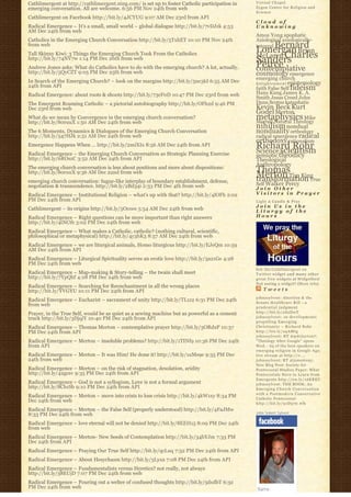 Cathlimergent at http://cathlimergent.ning.com/ is set up to foster Catholic participation in   Virtual Chapel
emerging conversation. All are welcome. 6:56 PM Nov 24th from web                               Zygon Center for Religion and
                                                                                                Science
Cathlimergent on Facebook http://bit.ly/4JCYUG 9:07 AM Dec 23rd from API
                                                                                                Cloud of
Radical Emergence – It’s a small, small world – global dialogue http://bit.ly/7vDJzk 4:53       Unknowing
AM Dec 24th from web
                                                                                                Amos Yong apophatic
Catholics in the Emerging Church Conversation http://bit.ly/5TxhET 10:10 PM Nov 24th            Axiological axiologically-
from web                                                                                            Bernard
                                                                                                integral
                                                                                                Lonergan Brian
Tall Skinny Kiwi: 3 Things the Emerging Church Took From the Catholics                          McLaren Charles
http://bit.ly/74NV7w 1:14 PM Dec 26th from web                                                  Sanders
                                                                                                Peirce
Andrew Jones asks: What do Catholics have to do with the emerging church? A lot, actually.
http://bit.ly/5QyCZT 9:05 PM Dec 25th from web
                                                                                                contemplative
                                                                                                cosmology emergence
                                                                                                emerging church
In Search of the Emerging Church? – look on the margins http://bit.ly/5ne3kI 6:55 AM Dec        E n l i g h t e n m e n t epistemology
24th from API                                                                                   faith False Self fideism
Radical Emergence: about roots & shoots http://bit.ly/73eF0D 10:47 PM Dec 23rd from web         Hans Kung James K. A.
                                                                                                Smith Jesus Creed John
The Emergent Roaming Catholic – a pictorial autobiography http://bit.ly/OFh2d 9:46 PM           Duns Scotus kataphatic
Dec 23rd from web                                                                               Kevin Beck Kurt
                                                                                                Godel Merton
What do we mean by Convergence in the emerging church conversation?                             metaphysics Mike
                                                                                                Morrell Natural Theology
http://bit.ly/80ruuX 1:50 AM Dec 24th from web
                                                                                                nihilism nondual
The 6 Moments, Dynamics & Dialogues of the Emerging Church Conversation                         nonduality orthodoxy
http://bit.ly/547HJk 2:51 AM Dec 24th from web                                                  radical emergence radical
                                                                                                orthodoxy rationalism
Emergence Happens When … http://bit.ly/2miXIx 8:56 AM Dec 24th from API                         Richard Rohr
                                                                                                Science scientism
Radical Emergence – the Emerging Church Conversation as Strategic Planning Exercise             semiotic theodicy
http://bit.ly/6ROszC 3:52 AM Dec 24th from API                                                  Theological
The emerging church conversation is less about positions and more about dispositions:
                                                                                                Anthropology
http://bit.ly/80ruuX 9:36 AM Dec 22nd from web                                                  Thomas
                                                                                                Merton Tim King
                                                                                                transformation True
emerging church conversation: fugue-like interplay of boundary establishment, defense,
negotiation & transcendence. http://bit.ly/2Bd34i 2:33 PM Dec 4th from web                      Self Walker Percy
                                                                                                Join Other
Radical Emergence – Institutional Religion – what’s up with that? http://bit.ly/4lOFh 2:02      Visitors in Prayer
PM Dec 24th from API                                                                            Light A Candle & Pray
                                                                                                Join Us in the
Cathlimergent – its origins http://bit.ly/5Ococe 5:54 AM Dec 24th from web                      Liturgy of the
Radical Emergence – Right questions can be more important than right answers                    Hours
http://bit.ly/4tNCtb 3:02 PM Dec 24th from web
Radical Emergence – What makes a Catholic, catholic? (nothing cultural, scientific,
philosophical or metaphysical) http://bit.ly/4y3hK3 8:57 AM Dec 24th from web
Radical Emergence – we are liturgical animals, Homo liturgicus http://bit.ly/EJeQm 10:59
AM Dec 24th from API
Radical Emergence – Liturgical Spirituality serves an erotic love http://bit.ly/3a21Ge 4:28
PM Dec 24th from web
                                                                                                Get the C a t h l i m e r g e n t o n
Radical Emergence – Map-making & Story-telling – the twain shall meet                           Twitter widget and many other
http://bit.ly/7YpQhf 4:28 PM Dec 24th from web                                                  great free widgets a t Widgetbox!
                                                                                                Not seeing a widget? (More info)
Radical Emergence – Searching for Reenchantment in all the wrong places
http://bit.ly/YVGYU 10:11 PM Dec 24th from API                                                      Tweets
                                                                                                johnssylvest: Abortion & the
Radical Emergence – Eucharist – sacrament of unity http://bit.ly/TL1z2 6:31 PM Dec 24th         Senate Healthcare Bill – a
from web                                                                                        prudential judgment
Prayer, in the True Self, would be as quiet as a sewing machine but as powerful as a cement     http://bit.ly/aS2DwT
truck http://bit.ly/3DjqiY 10:40 PM Dec 24th from API                                           johnssylvest: 10 developments
                                                                                                propelling Emerging
Radical Emergence – Thomas Merton – contemplative prayer http://bit.ly/3ORdxP 10:37             Christianity ~ Richard Rohr
PM Dec 24th from API                                                                            http://bit.ly/a4AMtg
                                                                                                johnssylvest: RT @pdclayton7:
Radical Emergence – Merton – insoluble problems? http://bit.ly/1TINf9 10:36 PM Dec 24th         "Theology After Google" opens
from API                                                                                        Wed. - 23 of the best speakers on
                                                                                                emerging religion in Google Age;
Radical Emergence – Merton – It was Him! He done it! http://bit.ly/1uMs9e 9:35 PM Dec           live stream at http://o ...
24th from web                                                                                   johnssylvest: RT @jonestony:
                                                                                                New Blog Post: Society for
Radical Emergence – Merton – on the risk of stagnation, desolation, aridity                     Pentecostal Studies Paper: What
http://bit.ly/42gcsv 9:35 PM Dec 24th from API                                                  Pentecostals Have to Learn from
                                                                                                Emergents http://ow.ly/16KREU
Radical Emergence – God is not a syllogism, Love is not a formal argument                       johnssylvest: THE BOOK: An
http://bit.ly/8Cb1Sb 9:10 PM Dec 24th from API                                                  Emerging Church Conversation
                                                                                                with a Postmodern Conservative
Radical Emergence – Merton – move into crisis to lose crisis http://bit.ly/4kW1xy 8:34 PM       Catholic Pentecostal
Dec 24th from web                                                                               http://bit.ly/91D570 #fb
Radical Emergence – Merton – the False Self (properly understood) http://bit.ly/4FaJMw
8:33 PM Dec 24th from web                                                                       John Sobert Sylvest

Radical Emergence – love eternal will not be denied http://bit.ly/8EEH15 8:09 PM Dec 24th
from web
Radical Emergence – Merton- New Seeds of Contemplation http://bit.ly/34bYJm 7:33 PM
Dec 24th from API
Radical Emergence – Praying Our True Self http://bit.ly/qcLuq 7:32 PM Dec 24th from API
Radical Emergence – About Hesychasm http://bit.ly/5Lyxa 7:08 PM Dec 24th from API
Radical Emergence – Fundamentalists versus Heretics? not really, not always
http://bit.ly/38EUjD 7:07 PM Dec 24th from web
Radical Emergence – Pouring out a welter of confused thoughts http://bit.ly/5dxdbT 6:32
PM Dec 24th from web
 