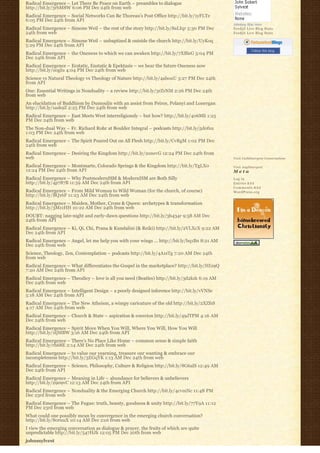 Radical Emergence – Let There Be Peace on Earth – preambles to dialogue
http://bit.ly/3rbM8W 6:06 PM Dec 24th from web
Radical Emergence – Social Networks Can Be Thoreau’s Post Office http://bit.ly/1yFLTe
6:05 PM Dec 24th from API
                                                                                             Johnboy Was Here
Radical Emergence – Simone Weil – the rest of the story http://bit.ly/8aLIqr 5:30 PM Dec     Feedjit Live Blog Stats
24th from web                                                                                Feedjit Live Blog Stats

Radical Emergence – Simone Weil – unbaptized & outside the church http://bit.ly/UyKoq
5:29 PM Dec 24th from API
                                                                                                        Follow this blog
Radical Emergence – the Oneness to which we can awaken http://bit.ly/7XBleG 5:04 PM
Dec 24th from API
Radical Emergence – Ecstatic, Enstatic & Epektasis – we bear the future Oneness now
http://bit.ly/s0gIu 4:04 PM Dec 24th from web
Science vs Natural Theology vs Theology of Nature http://bit.ly/4abouU 3:27 PM Dec 24th
from API
One: Essential Writings in Nonduality – a review http://bit.ly/3rZrNM 2:26 PM Dec 24th
from web
An elucidation of Buddhism by Dumoulin with an assist from Peirce, Polanyi and Lonergan
http://bit.ly/1ask9Z 2:25 PM Dec 24th from web
Radical Emergence – East Meets West interreligiously – but how? http://bit.ly/406Mli 1:25
PM Dec 24th from web
The Non-dual Way – Fr. Richard Rohr at Boulder Integral – podcasts http://bit.ly/5d0fxu
1:03 PM Dec 24th from web
Radical Emergence – The Spirit Poured Out on All Flesh http://bit.ly/CvRgM 1:02 PM Dec
24th from web
Radical Emergence – Desiring the Kingdom http://bit.ly/2onevG 12:24 PM Dec 24th from
web                                                                                          Visit Cathlimergent Conversations

Radical Emergence – Montmarte, Colorado Springs & the Kingdom http://bit.ly/YgLX0            Visit Anglimergent
12:24 PM Dec 24th from API                                                                   Meta
Radical Emergence – Why PostmodernISM & ModernISM are Both Silly                             Log in
http://bit.ly/4p787B 11:59 AM Dec 24th from API                                              Entries R S S
                                                                                             Comments R S S
Radical Emergence – From Mild Woman to Wild Woman (for the church, of course)                WordPress.org
http://bit.ly/BQ16F 11:23 AM Dec 24th from web
Radical Emergence – Maiden, Mother, Crone & Queen: archetypes & transformation
http://bit.ly/3Mz1HH 10:22 AM Dec 24th from web
DOUBT: nagging late-night and early-dawn questions http://bit.ly/3b434r 9:58 AM Dec
24th from API
Radical Emergence – Ki, Qi, Chi, Prana & Kundalini (& Reiki) http://bit.ly/2VLXcX 9:22 AM
Dec 24th from API
Radical Emergence – Angel, let me help you with your wings … http://bit.ly/bq1Bn 8:21 AM
Dec 24th from web
Science, Theology, Zen, Contemplation – podcasts http://bit.ly/4A1sTg 7:20 AM Dec 24th
from web
Radical Emergence – What differentiates the Gospel in the marketplace? http://bit.ly/HI29Q
7:20 AM Dec 24th from API
Radical Emergence – Theodicy – love is all you need (Beatles) http://bit.ly/3d2kzk 6:19 AM
Dec 24th from web
Radical Emergence – Intelligent Design – a poorly designed inference http://bit.ly/vVNSe
5:18 AM Dec 24th from API
Radical Emergence – The New Atheism, a wimpy caricature of the old http://bit.ly/2XZfsS
4:17 AM Dec 24th from web
Radical Emergence – Church & State – aspiration & coercion http://bit.ly/49JTPM 4:16 AM
Dec 24th from web
Radical Emergence – Spirit Move When You Will, Where You Will, How You Will
http://bit.ly/1tjMBW 3:16 AM Dec 24th from API
Radical Emergence – There’s No Place Like Home – common sense & simple faith
http://bit.ly/rh68E 2:14 AM Dec 24th from web
Radical Emergence – to value our yearning, treasure our wanting & embrace our
incompleteness http://bit.ly/3EGqYK 1:13 AM Dec 24th from web
Radical Emergence – Science, Philosophy, Culture & Religion http://bit.ly/8G6alS 12:49 AM
Dec 24th from API
Radical Emergence – Meaning in Life – abundance for believers & unbelievers
http://bit.ly/2909vC 12:13 AM Dec 24th from API
Radical Emergence – Nonduality & the Emerging Church http://bit.ly/4cvmNc 11:48 PM
Dec 23rd from web
Radical Emergence – The Fugue: truth, beauty, goodness & unity http://bit.ly/77Y9A 11:12
PM Dec 23rd from web
What could one possibly mean by convergence in the emerging church conversation?
http://bit.ly/80ruuX 10:14 AM Dec 21st from web
I view the emerging conversation as dialogue & prayer, the fruits of which are quite
unpredictable http://bit.ly/547HJk 12:05 PM Dec 20th from web
johnssylvest
 