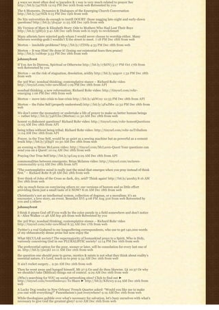 4 ways we most often deal w/paradox & 1 way is very much related to prayer See
http://bit.ly/547HJk 12:03 PM Dec 20th from web Retweeted by you
The 6 Moments, Dynamics & Dialogues of the Emerging Church Conversation
http://bit.ly/547HJk 6:15 PM Dec 19th from web
Do Xtn universities do enough to instill DOUBT: those nagging late-night and early-dawn
questions? http://bit.ly/3b434r 11:25 AM Dec 19th from web
My Version of Mary & Elizabeth Story: Ode to Mothers Who Had Lost Their Boys
http://bit.ly/5jSEy2 3:41 AM Dec 19th from web in reply to revdebmatt
Many atheists have rejected gods whom I would never choose to worship either. Many
believers worship gods I wouldn’t X the street to meet. 7:18 PM Dec 18th from web
Merton – insoluble problems? http://bit.ly/1TINf9 4:33 PM Dec 18th from web
Merton – It was Him! He done it! (losing our existential fears thru praise)
http://bit.ly/1uMs9e 3:33 PM Dec 18th from web
johnssylvest
If You Are In Distress, Spiritual or Otherwise http://bit.ly/17kOVj 5:17 PM Oct 17th from
web Retweeted by you
Merton – on the risk of stagnation, desolation, aridity http://bit.ly/42gcsv 1:32 PM Dec 18th
from web
the 3rd Way; nondual thinking; contemplative stance – Richard Rohr video
http://tinyurl.com/rohr-newMind 1:09 PM Dec 18th from API
nondual thinking; a new reformation; Richard Rohr video: http://tinyurl.com/rohr-
emerging 1:06 PM Dec 18th from web
Merton – move into crisis to lose crisis http://bit.ly/4kW1xy 12:33 PM Dec 18th from API
Merton – the False Self (properly understood) http://bit.ly/4FaJMw 12:32 PM Dec 18th from
web
We don’t enter the monastery or undertake a life of prayer to make us better human beings
— rather http://bit.ly/34bYJm (Merton) 11:30 AM Dec 18th from web
honest vs dishonest questions? Richard Rohr video: http://tinyurl.com/rohr-honestQuestions
11:05 AM Dec 18th from API
being tribes without being tribal; Richard Rohr video: http://tinyurl.com/rohr-noTribalism
11:04 AM Dec 18th from API
Prayer, in the True Self, would be as quiet as a sewing machine but as powerful as a cement
truck http://bit.ly/3DjqiY 10:30 AM Dec 18th from web
an evening w/Brian McLaren video: http://tinyurl.com/McLaren-Quest Your questions can
send you on a Quest! 10:04 AM Dec 18th from web
Praying Our True Self http://bit.ly/qcLuq 9:29 AM Dec 18th from API
commonalities between emergents; Brian Mclaren video: http://tinyurl.com/mclaren-
commonality 9:03 AM Dec 18th from API
“The contemplative mind is really just the mind that emerges when you pray instead of think
first.” – Richard Rohr 8:38 AM Dec 18th from web
Ever think of John of the Cross as dark, dry, arid? Think again! http://bit.ly/4uzsh3 8:16 AM
Dec 18th from web
why so much focus on convincing others re: our versions of heaven and so little effort
providing them just a small taste of it NOW? 8:16 AM Dec 18th from web
Christianity’s not an intellectual system, collection of dogmas, or a moralism; it’s an
encounter, a love story, an event. Benedict XVI 4:08 PM Aug 31st from web Retweeted by
you and 5 others
johnssylvest
I think it pisses God off if you walk by the color purple in a field somewhere and don’t notice
it.~Alice Walker 11:48 AM Sep 4th from web Retweeted by you
the 3rd Way; nondual thinking; contemplative stance – Richard Rohr video
http://tinyurl.com/rohr-newMind 8:35 AM Dec 17th from web
Twitter’s a real Godsend to my longsuffering correspondents, who use to get 140,000 words
of my obfuscatorily dense prose but now enjoy the 
What SECULAR society? The supermajority of humankind prays to a Spirit, Who is Holy,
variously conceiving God in our PLURALISTIC society! 12:14 PM Dec 16th from web
The preferential option for the poor, sooner or later, will be consolation for every last one of
us. http://bit.ly/5ne3kI 10:11 AM Dec 16th from web
the question one should pose to gurus, mystics & saints is not what they think about reality’s
essential nature, it’s Lord, teach us to pray 9:34 AM Dec 16th from web
It ain’t rocket surgery… 9:30 AM Dec 16th from web
Then he went away and hanged himself. Mt 27:5 Go and do thou likewise. Lk 10:37 Or why
we shouldn’t take (Biblical) things out of context. 9:29 AM Dec 16th from web
¿Who’s searching for YOU on social networking sites? Click to find out ►
http://tinyurl.com/tweetfinder411 To Share ► http://bit.ly/KHcw5 9:24 AM Dec 16th from
web
A Lucky Dog vendor in New Orleans’ French Quarter asked: “Would you like me to make
you one with everything?” Panentheism’s just everywhere! 9:19 AM Dec 16th from web
While theologians quibble over what’s necessary for salvation, let’s busy ourselves with what’s
necessary to give God the greatest glory! 9:00 AM Dec 16th from web
 