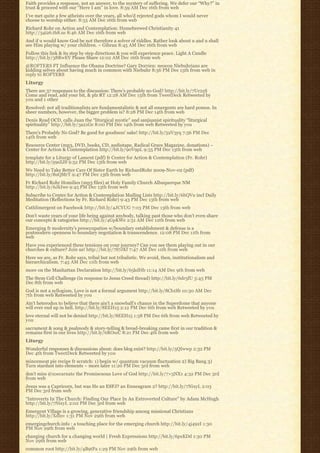Faith provides a response, not an answer, to the mystery of suffering. We defer our “Why?” in
trust & proceed with our “Here I am” in love. 8:59 AM Dec 16th from web
I’ve met quite a few atheists over the years, all who’d rejected gods whom I would never
choose to worship either. 8:55 AM Dec 16th from web
Richard Rohr on Action and Contemplation: Homebrewed Christianity 41
http://34i26.th8.us 8:46 AM Dec 16th from web
And if u would know God be not therefore a solver of riddles. Rather look about u and u shall
see Him playing w/ your children. ~ Gibran 8:45 AM Dec 16th from web
Follow this link & its step by step directions & you will experience peace. Light A Candle
http://bit.ly/38RwEV Please Share 12:02 AM Dec 16th from web
@ROFTERS FT Influence the Obama Doctrine? Gary Dorrien: neocon Niebuhrians are
kidding selves about having much in common with Niebuhr 8:56 PM Dec 15th from web in
reply to ROFTERS
Liturgy
There are 37 responses to the discussion: There’s probably no God? http://bit.ly/7Uc2zS
Come and read, add your bit, & plz RT 12:28 AM Dec 15th from TweetDeck Retweeted by
you and 1 other
Resolved: not all traditionalists are fundamentalistic & not all emergents are hard pomos. In
sheer numbers, however, the bigger problem is? 8:28 PM Dec 14th from web
Denis Read OCD, calls Juan the “liturgical mystic” and sanjuanist spirituality “liturgical
spirituality” http://bit.ly/3a21Ge 8:00 PM Dec 14th from web Retweeted by you
There’s Probably No God? Be good for goodness’ sake! http://bit.ly/52V3yq 7:56 PM Dec
14th from web
Resource Center (mp3, DVD, books, CD, audiotape, Radical Grace Magazine, donations) –
Center for Action & Contemplation http://bit.ly/90V9pL 9:55 PM Dec 13th from web
template for a Liturgy of Lament (pdf) fr Center for Action & Contemplation (Fr. Rohr)
http://bit.ly/59sZJS 9:52 PM Dec 13th from web
We Need to Take Better Care Of Sister Earth by RichardRohr 2009-Nov-02 (pdf)
http://bit.ly/8uQMrT 9:47 PM Dec 13th from web
Fr Richard Rohr Homilies (mp3 files) at Holy Family Church Albuquerque NM
http://bit.ly/6JkIwe 9:45 PM Dec 13th from web
Subscribe to Center for Action & Contemplation Mailing Lists http://bit.ly/6hQVu incl Daily
Meditation (Reflections by Fr. Richard Rohr) 9:43 PM Dec 13th from web
Cathlimergent on Facebook http://bit.ly/4JCYUG 7:03 PM Dec 13th from web
Don’t waste years of your life being against anybody, talking past those who don’t even share
our concepts & categories http://bit.ly/4GpKWe 2:51 AM Dec 12th from web
Emerging fr modernity’s preoccupation w/boundary establishment & defense is a
postmodern openness to boundary negotiation & transcendence. 12:08 PM Dec 11th from
web
Have you experienced these tensions on your journey? Can you see them playing out in our
churches & culture? Join us! http://bit.ly/7S7JKf 7:47 AM Dec 11th from web
Here we are, as Fr. Rohr says, tribal but not tribalistic. We avoid, then, institutionalism and
hierarchicalism. 7:45 AM Dec 11th from web
more on the Manhattan Declaration http://bit.ly/65kdHb 11:14 AM Dec 9th from web
The Stem Cell Challenge (in response to Jesus Creed thread) http://bit.ly/6dr5fU 3:45 PM
Dec 8th from web
God is not a syllogism, Love is not a formal argument http://bit.ly/8Cb1Sb 10:30 AM Dec
7th from web Retweeted by you
Ain’t heterodox to believe that there ain’t a snowball’s chance in the Superdome that anyone
will ever end up in hell. http://bit.ly/8EEH15 2:12 PM Dec 6th from web Retweeted by you
love eternal will not be denied http://bit.ly/8EEH15 1:58 PM Dec 6th from web Retweeted by
you
sacrament & song & psalmody & story-telling & bread-breaking came first in our tradition &
remains first in our lives http://bit.ly/6ROszC 8:21 PM Dec 4th from web
Liturgy
Wonderful responses & discussions about: does blog exist? http://bit.ly/5QIwwp 2:32 PM
Dec 4th from TweetDeck Retweeted by you
mincemeat pie recipe fr scratch: 1) begin w/ quantum vacuum fluctuation 2) Big Bang 3)
Turn stardust into elements ~ more later 11:20 PM Dec 3rd from web
don’t miss @zoecarnate the Promiscuous Love of God http://bit.ly/7×5NX1 4:32 PM Dec 3rd
from web
Jesus was a Capricorn, but was He an ESFJ? an Enneagram 2? http://bit.ly/7NixyL 2:03
PM Dec 3rd from web
“Introverts In The Church: Finding Our Place In An Extroverted Culture” by Adam McHugh
http://bit.ly/7NixyL 2:02 PM Dec 3rd from web
Emergent Village is a growing, generative friendship among missional Christians
http://bit.ly/Xdlnv 1:31 PM Nov 29th from web
emergingchurch.info : a touching place for the emerging church http://bit.ly/4j492I 1:30
PM Nov 29th from web
changing church for a changing world | Fresh Expressions http://bit.ly/6pxKDd 1:30 PM
Nov 29th from web
common root http://bit.ly/4B9tPa 1:29 PM Nov 29th from web
 