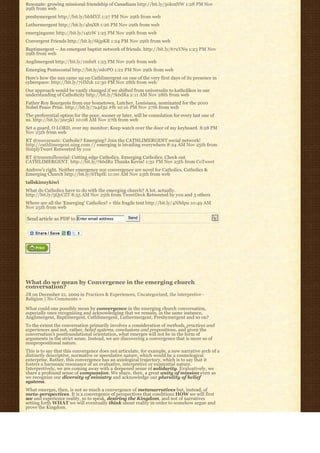 Resonate: growing missional friendship of Canadians http://bit.ly/5okmNW 1:28 PM Nov
29th from web
presbymergent http://bit.ly/bbMYZ 1:27 PM Nov 29th from web
Luthermergent http://bit.ly/4b9X8 1:26 PM Nov 29th from web
emergingumc http://bit.ly/14tzW 1:25 PM Nov 29th from web
Convergent Friends http://bit.ly/6kjpKR 1:24 PM Nov 29th from web
Baptimergent – An emergent baptist network of friends. http://bit.ly/67uYN9 1:23 PM Nov
29th from web
Anglimergent http://bit.ly/1mfnft 1:23 PM Nov 29th from web
Emerging Pentecostal http://bit.ly/ed0PO 1:22 PM Nov 29th from web
Here’s how the sun came up on Cathlimergent on one of the very first days of its presence in
cyberspace: http://bit.ly/7vDJzk 12:30 PM Nov 28th from web
Our approach would be vastly changed if we shifted from universalis to katholikos in our
understanding of Catholicity http://bit.ly/7k6dRa 2:11 AM Nov 28th from web
Father Roy Bourgeois from our hometown, Lutcher, Louisiana, nominated for the 2010
Nobel Peace Prize. http://bit.ly/7a4d3u #fb 10:16 PM Nov 27th from web
The preferential option for the poor, sooner or later, will be consolation for every last one of
us. http://bit.ly/5ne3kI 10:08 AM Nov 27th from web
Set a guard, O LORD, over my monitor; Keep watch over the door of my keyboard. 8:28 PM
Nov 25th from web
RT @zoecarnate: Catholic? Emerging? Join the CATHLIMERGENT social network!
http://cathlimergent.ning.com // emerging is invading everywhere 8:24 AM Nov 25th from
SimplyTweet Retweeted by you
RT @transmillennial: Cutting edge Catholics. Emerging Catholics. Check out
CATHLIMERGENT. http://bit.ly/7k6dRa Thanks Kevin! 1:32 PM Nov 25th from CoTweet
Andrew’s right. Neither emergence nor convergence are novel for Catholics. Catholics &
Emerging Church http://bit.ly/6ThpfE 11:00 AM Nov 25th from web
tallskinnykiwi
What do Catholics have to do with the emerging church? A lot, actually.
http://bit.ly/5QyCZT 8:55 AM Nov 25th from TweetDeck Retweeted by you and 3 others
Where are all the ‘Emerging’ Catholics? « this fragile tent http://bit.ly/4NSdpu 10:49 AM
Nov 25th from web

Send article as PDF to Enter email address          Send




What do we mean by Convergence in the emerging church
conversation?
JB on December 21, 2009 in Practices & Experiences, Uncategorized, the interpretive -
Religion | No Comments »

What could one possibly mean by convergence in the emerging church conversation,
especially once recognizing and acknowledging that we remain, in the same instance,
Anglimergent, Baptimergent, Cathlimergent, Luthermergent, Presbymergent and so on?
To the extent the conversation primarily involves a consideration of methods, practices and
experiences and not, rather, belief systems, conclusions and propositions, and given the
conversation’s postfoundational orientation, what emerges will not be in the form of  
arguments in the strict sense. Instead, we are discovering a convergence that is more so of
nonpropositional nature.
This is to say that this convergence does not articulate, for example, a new narrative arch of a
distinctly descriptive, normative or speculative nature, which would be a cosmological
enterprise. Rather, this convergence has an axiological trajectory, which is to say that it
fosters a harmonic resonance of an evaluative, interpretive or existential nature.
Interpretively, we are coming away with a deepened sense of solidarity. Evaluatively, we
share a profound sense of compassion. We share, then, a great unity of mission even as
we recognize our diversity of ministry and acknowledge our plurality of belief
systems.
What emerges, then, is not so much a convergence of metanarratives but, instead, of
meta-perspectives. It is a convergence of perspectives that conditions HOW we will first
see and experience reality, so to speak, desiring the Kingdom, and not of narratives
setting forth WHAT we will eventually think about reality in order to somehow argue and
prove the Kingdom.
 