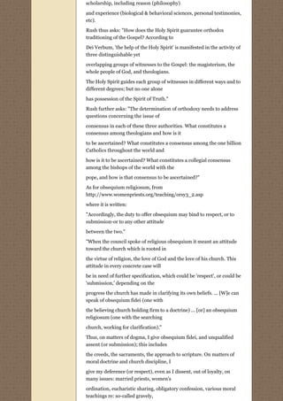 scholarship, including reason (philosophy)

and experience (biological & behavioral sciences, personal testimonies,
etc).

Rush thus asks: "How does the Holy Spirit guarantee orthodox
traditioning of the Gospel? According to

Dei Verbum, 'the help of the Holy Spirit' is manifested in the activity of
three distinguishable yet

overlapping groups of witnesses to the Gospel: the magisterium, the
whole people of God, and theologians.
The Holy Spirit guides each group of witnesses in different ways and to
different degrees; but no one alone
has possession of the Spirit of Truth."
Rush further asks: "The determination of orthodoxy needs to address
questions concerning the issue of
consensus in each of these three authorities. What constitutes a
consensus among theologians and how is it
to be ascertained? What constitutes a consensus among the one billion
Catholics throughout the world and
how is it to be ascertained? What constitutes a collegial consensus
among the bishops of the world with the
pope, and how is that consensus to be ascertained?"
As for obsequium religiosum, from
http://www.womenpriests.org/teaching/orsy3_2.asp
where it is written:
"Accordingly, the duty to offer obsequium may bind to respect, or to
submission-or to any other attitude
between the two."
"When the council spoke of religious obsequium it meant an attitude
toward the church which is rooted in
the virtue of religion, the love of God and the love of his church. This
attitude in every concrete case will

be in need of further specification, which could be 'respect', or could be
'submission,' depending on the
progress the church has made in clarifying its own beliefs. ... [W]e can
speak of obsequium fidei (one with
the believing church holding firm to a doctrine) ... [or] an obsequium
religiosum (one with the searching

church, working for clarification)."
Thus, on matters of dogma, I give obsequium fidei, and unqualified
assent (or submission); this includes

the creeds, the sacraments, the approach to scripture. On matters of
moral doctrine and church discipline, I

give my deference (or respect), even as I dissent, out of loyalty, on
many issues: married priests, women's
ordination, eucharistic sharing, obligatory confession, various moral
teachings re: so-called gravely,
 