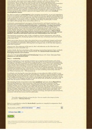 A lot of people, who remain immersed in dualistic mindsets with their problem-solving
orientation to all of reality, have a difficult time evaluating the emerging church
conversation. These are likely the same tweeple who are repeatedly tweeting their frustration
with trying to nail jello to the wall in their coming to grips with what the emerging
conversation is all about. For so many, apologetics is primarily evidential, rational and
presuppositional, proceeding with empirical, logical, practical and moral reasoning. And, by
all means, this approach to reality is indispensable and necessary. When it comes to life’s
deepest mysteries, more ultimate concerns and most significant value-realizations, however,
we must go beyond this dualistic approach and engage reality with a more nondual,
contemplative stance.
So, when we speak of a convergence in the emerging conversation, we are not suggesting a
novel set of concepts and categories. Neither should one look for a specific political agenda. It
is not a convergence of moral reasoning, such that emergent folk will all necessarily share the
same positions on one moral reality or another. Even regarding cosmological matters, we are
not suggesting a convergence of views regarding such things as philosophy of mind,
theological anthropology, divine interactions and so on.
A distinctly nonpropositional convergence of shared practice and shared experience, of a
deepened sense of solidarity and heightened sense of compassion, will very much condition
our approach to environmental & social justice, ecclesiology, worship and Jesus.
Notice how these are not primarily propositional realities but are, first and foremost,
relational realities. We are not first preoccupied with getting answers right as if we were
mostly dealing with ideas. This convergence is not about getting the correct relationships
between ideas, whether through a harmony of reasons or even intuitions. This is about
realizing the right relationships between humankind and God, ourselves and one
another, ourselves and nature and even our relationship to our own self.
This harmonic convergence, then, is like a symphony of many instruments, each with its
own sound and timbre, all playing together in the same key, in harmony and to the rhythm
of the same Drum.
This is not to deny, however, that to the extent that we are conditioned, shaped and formed
by a convergence of nonpropositional influences, that it will not eventually transvalue our
more propositional approaches, effecting their convergence also. It will. But that requires a
great deal of patience.
I have to run. The exigencies of life press in. But I will elaborate on all of this later and
hopefully in a more accessible way.
Update: Really, the best articulation of the emerging conversation trajectory from a Catholic
perspective is in this video clip of Fr. Richard Rohr: Fr. Richard Rohr describes the
Emerging Church Conversation
Also, here’s the latest HomeBrewed Christianity Podcast of Fr. Rohr: Get your Non-
dualism on with Richard Rohr
Day 3 – continuing
Beyond socialization, we are opening ourselves up to ongoing transformation and a deep
desiring of the Kingdom. We experience a deep desiring for environmental and social justice
in solidarity with and compassion for humankind and our cosmos. Ever more identified with
Jesus and His deep desiring of communion with the Father, we long for the coming of the
Cosmic Christ. Our ecclesiology is more ecumenical and egalitarian as we go beyond
institutional structures (and not necessarily without them) seeking authentic community in
manifold and multiform ways, wherever two or more can gather in His Name. Our worship
becomes the practice of the Presence of God as we seek an abiding relationship with Him –
not Whom we possess, but – Who possesses us.
In solidarity and sharing this same deep desiring, we may otherwise differ in HOW we see
justice playing out morally, practically and politically, in HOW we see the Kingdom unfolding
eschatologically and metaphysically. And we can abide with these differences because of our
deep humility and deep love for one another, encouraging and forgiving one another, sharing
a vision THAT in the Kingdom all may be well, all will be well, all shall be well and we will
know that all manner of things shall be well.
The emerging church conversation is less about positions and more about dispositions,
about being disposed to a Deep Awareness, Deep Solidarity, Deep Compassion, Deep
Humility, Deep Worship, Deep Justice, Deep Ecology and Deep Community. That these
realities will play out in our lives we are confidently assured. How they will play out is
something we explore in humility and civility with all people of goodwill. Ours is foremost a
shared axiology, interpretively and evaluatively, of what we deeply desire and deeply value.
We share practices that shape, form, cultivate and celebrate these desires and values. We
believe that, one day, this will lead also to a shared cosmology, descriptively and normatively,
consistent with the best science and best philosophy.



         “Your life is shaped by the end you live for. You are made in the image of what
         you desire.” Thomas Merton


Below is a contribution evoked by Kevin Beck’s question re: empathy & compassion: Read
the rest of this entry »

Send article as PDF to Enter email address                                     Send




Tags: compassion, c o n t e m p l a t i v e, c o n v e r g e n c e, d i v e r s i t y o f m i n i s t r y, dualistic mindset, e m e r g i n g
c h u r c h c o n v e r s a t i o n, m e t a-n a r r a t i v e, m e t a-perspective, n o n d u a l, plurality of belief systems, s o l i d a r i t y,
unity of mission
 