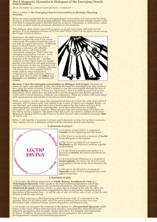 The 6 Moments, Dynamics & Dialogues of the Emerging Church
Conversation
JB on December 19, 2009 in Uncategorized | 1 Comment »

This is a follow to the Emerging Church Conversation as Strategic Planning
Exercise.
Below are some touchpoints for the emerging church conversation as it represents the fruits
of prayer of individuals and of peoples gathered. This emerging church dialogue doesn’t really
lend itself to categories used to describe systems, products, conclusions or movements; rather,
it is more so about methods, processes, practices or conversations.
This dialogue, then, is best conceived as prayer, as people interacting with God and one
another. It is an ongoing exchange of Do You Hear What I Hear? as the Spirit moves among
the People of God as always.
Sometimes, the Spirit moves and we
respond competently even if not wholly
consciously. We respond implicitly even if
not with an explicit awareness. At different
times in church history, our response
becomes a tad more self-reflective,
explicitly-aware, self-critical and
consciously competent. That’s what the
emerging conversation is to me – not a
novel move of the Spirit per se or a
response of the church, but – another
moment in time where many are simply
paying more attention and appropriating a
new awareness of what our gracious God
has always been about. Certainly, efficacies
will always flow when implicit faith is
made explicit, when unconscious
competence is made conscious, when we
pause, from time to time, to reflect and
resource and retrieve and revive and
renew.
Because I view the emerging conversation as dialogue and prayer, the fruits of
which are quite unpredictable as they flow from the hand of a sovereign God, Who seems to
have quite the sense of humor, I find it helpful to view the conversation through the lens of
Lectio Divina, our prayer. If there is a “movement,” then it is really no more and no less
than prayer, itself, which does not lend itself to specific programs and definite agenda but
yields itself to transformation, solidarity and compassion. These are realities that come about
quite spontaneously and outside of our preconceived channels.
While in creation, novelty arises that transcends but does not violate the order from which it
emerged, still we cannot really look behind to get a sense of where we’re headed. Rather, we
can look back and realize that others have been in places like this before and have been
superabundantly rewarded in unpredictable, novel ways when they have trustfully
surrendered. Joy remains a surprise. What emerges from this conversation will inspire joy
but will be no less a surprise. The Spirit is like that is all I can observe. Seldom do we know
how God’s designs will be worked even as we look forward with a confident assurance that
all will be well.
Below, I will describe 6 moments in prayer and 6 dynamics at play during these moments.
They capture, for me, 6 dialogues going on in the emerging church conversation.
                                    6 moments in prayer
                                                1 ) Creation reveals God in a moment of
                                                Creatio. In the beginning was The Word.
                                                2 ) The Word is received in a moment of Lectio
                                                by the Witnesses to Revelation.
                                                3 ) The Word is pondered in a moment of
                                                Meditatio as the Witnesses meditate together
                                                on Revelation.
                                                4 ) As the Word is accepted and spoken in a
                                                moment of Oratio, Revelation transforms its
                                                Witnesses.
                                                5 ) As transformed Witnesses in a moment of
                                                Contemplatio, we respire the Word in every
                                                contemplative breath as the Word becomes life,
                                                itself.
                                                6 ) We act on the Word in a moment of
                                                Operatio as the Word is integrated into every
                                                aspect of our lives.
                                      6 dynamics at play
1 ) In Creatio, Revelation pours forth in Truth, Beauty, Goodness & Unity in a
Teleological Dynamic which speaks to the transcendental imperatives and divine
attributes that we experience in our existential orientations. This includes a robustly
relational dynamic with four vectors  as each value is realized in the self, the other, the 
environment and God, trajectories emphasized by Merton and further explicated by his
description of Bernardian love – of self for sake of self, of God for sake of self, of God for sake
of God, of self for sake of God.
This is what some have called Beginning with the End in mind. It’s articulated in the
question What’s It All About Alfie? All of the great traditions have in their own way
articulated truth, celebrated beauty, preserved goodness and fostered unity.
2 ) In Lectio, we encounter the witnesses to Revelation in a Perspectival Dynamic which
listens to the voices of these witnesses from objective, intersubjective, interobjective and
subjective perspectives that mutually critique each other. For example and respectively,
Scripture, Tradition, Reason and Experience. Or, in apologetics, the evidential,
presuppositional, rational and existential approaches.
 
