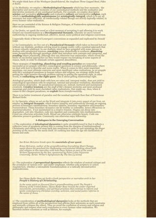 We might think here of the Wesleyan Quadrilateral, the Anglican Three-Legged Stool, Fides
et Ratio.
3 ) In Meditatio, we employ a Methodological Dynamic which has four moments,  the 
descriptive and normative moments of our cosmological methods and the evaluative and
interpretive moments of our axiological methods. For example, we employ descriptive
science and normative philosophy and evaluative culture and interpretive religion, each
which is methodologically autonomous but axiologically-integral, which is to say all
necessary but none sufficient, all intellectually-related though not strictly logically-related, in
every human value-realization.
Here we are reminded of the Science & Religion Dialogue, of Postmodern epistemology and
other such discussions.
4 ) In Oratio, we speak the word as a first moment of accepting it and allowing it to work
toward our transformation in a Developmental Dynamic, whereby we move toward
authenticity in ongoing intellectual, affective, moral, socio-political and religious conversion.
I especially think of Bernard Lonergan’s conversions as expanded and explicated by Donald
Gelpi.
5 ) In Contemplatio, we live out of a Paradoxical Dynamic which takes us beyond but not
without our dualistic, problem-solving mind to engage reality with a nondual approach that
is more robustly relational. In our dualistic mind we have grappled with some success in
dealing with paradoxical tensions, resolving some dialectically in synthesis, dissolving
some perspectivally through paradigm shifts that introduce new concepts and categories, and
evading others practically, although they are otherwise true antinomies, which reveal the
limits of our formal approaches (as they would require our forsaking of some aspects of
reason, itself, in order to eliminate certain apparent absurdities).
These strategies of resolving, dissolving and evading paradox are somewhat
successful as we grapple with life’s cosmological questions in science and philosophy, where
we deal with how to describe and norm reality. When it comes to life’s most important
questions, our most ultimate concerns and most significant value-realizations, as we grapple
with life’s axiological questions in human culture and religion, our strategy shifts from
getting the right answers through problem-solving to getting the questions right, in other
words, to embarking on the right quest. This is about getting relationships right.
Axiological paradox, which deals with how we value and  interpret reality, does not yield to 
cosmological speculation with its empirical, rational and practical resolutions, dissolutions
and evasions of paradox.  Its paradoxical tensions are, instead, nurtured and maintained 
creatively. Creative tensions are the stuff of life’s deepest mysteries and most profound
meanings and yield its most cherished value-realizations. One might say, then, when it
comes to life’s deepest paradoxes, we exploit them transformatively.
There is no better treatment of paradox and the nondual approach than that of Franciscan
Richard Rohr.
6 ) In Operatio, where we act on the Word and integrate it into every aspect of our lives, we
employ an Integral Dynamic, which fosters integrity and authenticity through an ongoing
process of boundary establishment, boundary defense, boundary negotiation and boundary
transcendence. These boundary dynamics can be healthy or unhealthy, hence efficacious or
counterproductive,  if not maintained in a creative tension. Dogma can decay into 
dogmatism, cult into ritualism, code into legalism and community into institutionalism.
Creed can otherwise articulate truth. Ritual can otherwise celebrate beauty. Code can
otherwise preserve goodness. Community can otherwise enjoy fellowship.
                        6 dialogues in the Emerging Conversation
1 ) The exploration of teleological dynamics is quite straightforward in that it reflects a
collective voice of prophetic protest that is coming from the margins of institutionalized
Christianity and calling us to snap back into awareness in order to quit mistaking the finger
pointing at the moon for the moon itself. It’s nothing less than the age old clarification of
means and ends.



       See Brian McLaren break open the essentials of our quest.
       Brian McLaren, author of the groundbreaking Everything Must Change,
       again shows his penchant for challenging conventional thinking about faith
       and religion in this interview with host Dean Nelson as part of the 2009
       Writers Symposium by the Sea, sponsored by Point Loma Nazarene
       University. Series: Writer’s Symposium By The Sea [5/2009]


2 )  The exploration of perspectival dynamics reflects the wisdom of mutual critique and
the avoidance of various over- and under-emphases, whether sola scriptura or solum
magisterium, whether a rationalistic foundationalism or a radically deconstructive
postmodernism.



       See Diana Butler Bass set forth a fresh perspective or narrative arch in her
       People’s History of Christianity.
       In the same spirit as Howard Zinn’s groundbreaking work The People’s
       History of the United States, Diana Butler Bass reveals the under-reported
       movements, personalities, and spiritual practices that continue to inform and
       ignite contemporary Christian worship, activism, and social justice reforms in
       the name of Jesus.


3 ) The consideration of methodological dynamics looks at the methods that are
employed from within all of the perspectives and affirms their autonomy as each constrains
and mutually critiques the others. Thus we avoid the conflation of science and religion and
philosophy and respect what each contributes to every human value-realization. We
therefore eschew scientism as well as fideism, for example.
 