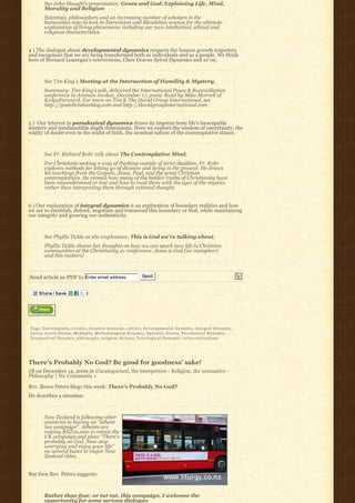 See John Haught’s presentation: Genes and God: Explaining Life, Mind,
         Morality and Religion
         Scientists, philosophers and an increasing number of scholars in the
         humanities now to look to Darwinian and Mendelian science for the ultimate
         explanation of living phenomena including our own intellectual, ethical and
         religious characteristics.


4 ) The dialogue about developmental dynamics respects the human growth trajectory
and recognizes that we are being transformed both as individuals and as a people. We think
here of Bernard Lonergan’s conversions, Clare Graves Spiral Dynamics and so on.



         See Tim King’s Meeting at the Intersection of Humility & Mystery.
         Summary: Tim King’s talk, delivered the International Peace & Reconciliation
         conference in Amman Jordan, December 17, 2009. Read by Mike Morrell of
         KedgeForward. For more on Tim & The David Group International, see
         http://postchristianblog.com and http://davidgroupinternational.com


5 )  Our interest in paradoxical dynamics draws its impetus from life’s inescapable
mystery and inexhaustible depth dimensions. Here we explore the wisdom of uncertainty, the
reality of doubt even in the midst of faith, the nondual nature of the contemplative stance.



         See Fr. Richard Rohr talk about The Contemplative Mind.
         For Christians seeking a way of thinking outside of strict dualities, Fr. Rohr 
         explores methods for letting go of division and living in the present. He draws
         his teachings from the Gospels, Jesus, Paul, and the great Christian
         contemplatives. He reveals how many of the hidden truths of Christianity have
         been misunderstood or lost and how to read them with the eyes of the mystics
         rather than interpreting them through rational thought.


6 ) Our exploration of integral dynamics is an exploration of boundary realities and how
we are to establish, defend, negotiate and transcend this boundary or that, while maintaining
our integrity and growing our authenticity.



         See Phyllis Tickle as she emphasizes: This is God we’re talking about.
         Phyllis Tickle shares her thoughts on how we can spark new life in Christian
         communities at the Christianity 21 conference. Jesus is God (no metaphor)
         and this matters!



Send article as PDF to Enter email address                                   Send




Tags: Contemplatio, C r e a t i o, Creative tensions, c u l t u r e, D e v e l o p m e n t a l D y n a m i c, I n t e g r a l D y n a m i c,
Lectio, Lectio Divina, Meditatio, Methodological Dynamic, Operatio, O r a t i o, P a r a d o x i c a l D y n a m i c,
P e r s p e c t i v a l D y n a m i c, philosophy, religion, Science, Teleological Dynamic, v a l u e-realizations




There’s Probably No God? Be good for goodness’ sake!
JB on December 14, 2009 in Uncategorized, the interpretive - Religion, the normative -
Philosophy | No Comments »

Rev. Bosco Peters blogs this week: There’s Probably No God?
He describes a situation:



         New Zealand is following other
         countries in having an “atheist
         bus campaign”. Atheists are
         raising $NZ10,000 to mimic the
         UK campaign and place “There’s
         probably no God. Now stop
         worrying and enjoy your life” 
         on several buses in major New
         Zealand cities.


But then Rev. Peters suggests:



         Rather than fear, or tut-tut, this campaign, I welcome the
         opportunity for some serious dialogue.
 