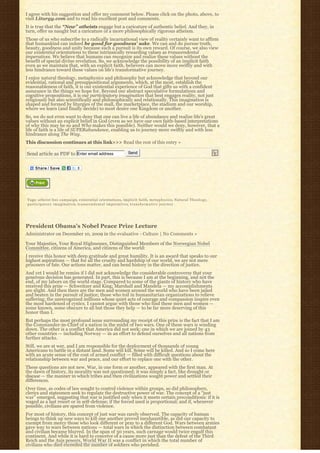 I agree with his suggestion and offer my comment below. Please click on the photo, above, to
visit Liturgy.com and to read his excellent post and comments.
It is true that the “New” atheists engage but a caricature of authentic belief. And they, in
turn, offer us naught but a caricature of a more philosophically rigorous atheism.
Those of us who subscribe to a radically incarnational view of reality certainly want to affirm
that humankind can indeed be good for goodness’ sake. We can and do pursue truth,
beauty, goodness and unity because such a pursuit is its own reward. Of course, we also view
our existential orientations to these intrinsically rewarding values as transcendental
imperatives. We believe that humans can recognize and realize these values without the
benefit of special divine revelation. So, we acknowledge the possibility of an implicit faith
even as we maintain that, with an explicit faith, believers can move more swiftly and with
less hindrance toward these values on life’s transformative journey.
I enjoy natural theology, metaphysics and philosophy but acknowledge that beyond our
evidential, rational and presuppositional arguments, which, at the most, establish the
reasonableness of faith, it is our existential experience of God that gifts us with a confident
assurance in the things we hope for. Beyond our abstract speculative formulations and
cognitive propositions, it is our participatory imagination that best engages reality, not just
religiously but also scientifically and philosophically and relationally. This imagination is
shaped and formed by liturgies of the mall, the marketplace, the stadium and our worship,
where we learn (and finally decide) to most desire one Kingdom or another.
So, we do not even want to deny that one can live a life of abundance and realize life’s great
values without an explicit belief in God (even as we have our own faith-based interpretations
of why this may be so and Who makes this possible). Neither would we deny, however, that a
life of faith is a life of SUPERabundance, enabling us to journey more swiftly and with less
hindrance along The Way.
This discussion continues at this link>>> Read the rest of this entry »

Send article as PDF to Enter email address                                    Send




Tags: a t h e i s t b u s c a m p a i g n, existential orientations, implicit faith, m e t a p h y s i c s, N a t u r a l T h e o l o g y,
p a r t i c i p a t o r y i m a g i n a t i o n, t r a n s c e n d e n t a l i m p e r a t i v e s, t r a n s f o r m a t i v e j o u r n e y




President Obama’s Nobel Peace Prize Lecture
Administrator on December 10, 2009 in the evaluative - Culture | No Comments »

Your Majesties, Your Royal Highnesses, Distinguished Members of the Norwegian Nobel
Committee, citizens of America, and citizens of the world:
I receive this honor with deep gratitude and great humility. It is an award that speaks to our
highest aspirations — that for all the cruelty and hardship of our world, we are not mere
prisoners of fate. Our actions matter, and can bend history in the direction of justice.
And yet I would be remiss if I did not acknowledge the considerable controversy that your
generous decision has generated. In part, this is because I am at the beginning, and not the
end, of my labors on the world stage. Compared to some of the giants of history who have
received this prize — Schweitzer and King; Marshall and Mandela — my accomplishments
are slight. And then there are the men and women around the world who have been jailed
and beaten in the pursuit of justice; those who toil in humanitarian organizations to relieve
suffering; the unrecognized millions whose quiet acts of courage and compassion inspire even
the most hardened of cynics. I cannot argue with those who find these men and women —
some known, some obscure to all but those they help — to be far more deserving of this
honor than I.
But perhaps the most profound issue surrounding my receipt of this prize is the fact that I am
the Commander-in-Chief of a nation in the midst of two wars. One of these wars is winding
down. The other is a conflict that America did not seek; one in which we are joined by 43
other countries — including Norway — in an effort to defend ourselves and all nations from
further attacks.
Still, we are at war, and I am responsible for the deployment of thousands of young
Americans to battle in a distant land. Some will kill. Some will be killed. And so I come here
with an acute sense of the cost of armed conflict — filled with difficult questions about the
relationship between war and peace, and our effort to replace one with the other.
These questions are not new. War, in one form or another, appeared with the first man. At
the dawn of history, its morality was not questioned; it was simply a fact, like drought or
disease — the manner in which tribes and then civilizations sought power and settled their
differences.
Over time, as codes of law sought to control violence within groups, so did philosophers,
clerics and statesmen seek to regulate the destructive power of war. The concept of a “just
war” emerged, suggesting that war is justified only when it meets certain preconditions: if it is
waged as a last resort or in self-defense; if the forced used is proportional; and if, whenever
possible, civilians are spared from violence.
For most of history, this concept of just war was rarely observed. The capacity of human
beings to think up new ways to kill one another proved inexhaustible, as did our capacity to
exempt from mercy those who look different or pray to a different God. Wars between armies
gave way to wars between nations — total wars in which the distinction between combatant
and civilian became blurred. In the span of 30 years, such carnage would twice engulf this
continent. And while it is hard to conceive of a cause more just than the defeat of the Third
Reich and the Axis powers, World War II was a conflict in which the total number of
civilians who died exceeded the number of soldiers who perished.
 
