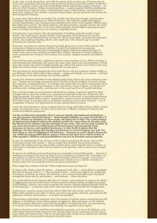 In the wake of such destruction, and with the advent of the nuclear age, it became clear to
victor and vanquished alike that the world needed institutions to prevent another World War.
And so, a quarter century after the United States Senate rejected the League of Nations — an
idea for which Woodrow Wilson received this Prize — America led the world in constructing
an architecture to keep the peace: a Marshall Plan and a United Nations, mechanisms to
govern the waging of war, treaties to protect human rights, prevent genocide and restrict the
most dangerous weapons.
In many ways, these efforts succeeded. Yes, terrible wars have been fought, and atrocities
committed. But there has been no Third World War. The Cold War ended with jubilant
crowds dismantling a wall. Commerce has stitched much of the world together. Billions have
been lifted from poverty. The ideals of liberty, self-determination, equality and the rule of law
have haltingly advanced. We are the heirs of the fortitude and foresight of generations past,
and it is a legacy for which my own country is rightfully proud.
A decade into a new century, this old architecture is buckling under the weight of new
threats. The world may no longer shudder at the prospect of war between two nuclear
superpowers, but proliferation may increase the risk of catastrophe. Terrorism has long been
a tactic, but modern technology allows a few small men with outsized rage to murder
innocents on a horrific scale.
Moreover, wars between nations have increasingly given way to wars within nations. The
resurgence of ethnic or sectarian conflicts, the growth of secessionist movements,
insurgencies and failed states have increasingly trapped civilians in unending chaos. In
today’s wars, many more civilians are killed than soldiers; the seeds of future conflict are
sown, economies are wrecked, civil societies torn asunder, refugees amassed and children
scarred.
I do not bring with me today a definitive solution to the problems of war. What I do know is
that meeting these challenges will require the same vision, hard work and persistence of those
men and women who acted so boldly decades ago. And it will require us to think in new ways
about the notions of just war and the imperatives of a just peace.
We must begin by acknowledging the hard truth that we will not eradicate violent conflict in
our lifetimes. There will be times when nations — acting individually or in concert — will find
the use of force not only necessary but morally justified.
I make this statement mindful of what Martin Luther King said in this same ceremony years
ago: “Violence never brings permanent peace. It solves no social problem: It merely creates
new and more complicated ones.” As someone who stands here as a direct consequence of Dr.
King’s life’s work, I am living testimony to the moral force of non-violence. I know there is
nothing weak, nothing passive, nothing naive in the creed and lives of Gandhi and King.
But as a head of state sworn to protect and defend my nation, I cannot be guided by their
examples alone. I face the world as it is, and cannot stand idle in the face of threats to the
American people. For make no mistake: Evil does exist in the world. A nonviolent movement
could not have halted Hitler’s armies. Negotiations cannot convince al-Qaidas leaders to lay
down their arms. To say that force is sometimes necessary is not a call to cynicism — it is a
recognition of history, the imperfections of man and the limits of reason.
I raise this point because in many countries there is a deep ambivalence about military action
today, no matter the cause. At times, this is joined by a reflexive suspicion of America, the
worlds sole military superpower.
Yet the world must remember that it was not simply international institutions —
not just treaties and declarations — that brought stability to a post-World War II
world. Whatever mistakes we have made, the plain fact is this: The United States
of America has helped underwrite global security for more than six decades with
the blood of our citizens and the strength of our arms. The service and sacrifice of
our men and women in uniform has promoted peace and prosperity from
Germany to Korea, and enabled democracy to take hold in places like the
Balkans. We have borne this burden not because we seek to impose our will. We
have done so out of enlightened self-interest — because we seek a better future for
our children and grandchildren, and we believe that their lives will be better if
other people’s children and grandchildren can live in freedom and prosperity.
So yes, the instruments of war do have a role to play in preserving the peace. And yet this
truth must coexist with another — that no matter how justified, war promises human
tragedy. The soldiers courage and sacrifice is full of glory, expressing devotion to country, to
cause and to comrades in arms. But war itself is never glorious, and we must never trumpet
it as such.
So part of our challenge is reconciling these two seemingly irreconcilable truths — that war is
sometimes necessary, and war is at some level an expression of human folly. Concretely, we
must direct our effort to the task that President Kennedy called for long ago. “Let us focus,” 
he said, “on a more practical, more attainable peace, based not on a sudden revolution in
human nature but on a gradual evolution in human institutions.”
What might this evolution look like? What might these practical steps be?
To begin with, I believe that all nations — strong and weak alike — must adhere to standards
that govern the use of force. I — like any head of state — reserve the right to act unilaterally
if necessary to defend my nation. Nevertheless, I am convinced that adhering to standards
strengthens those who do, and isolates — and weakens — those who dont.
The world rallied around America after the 9/11 attacks, and continues to support our efforts
in Afghanistan, because of the horror of those senseless attacks and the recognized principle
of self-defense. Likewise, the world recognized the need to confront Saddam Hussein when he
invaded Kuwait — a consensus that sent a clear message to all about the cost of aggression.
Furthermore, America cannot insist that others follow the rules of the road if we refuse to
follow them ourselves. For when we don’t, our action can appear arbitrary, and undercut the
legitimacy of future intervention — no matter how justified.
This becomes particularly important when the purpose of military action extends beyond self-
defense or the defense of one nation against an aggressor. More and more, we all confront
difficult questions about how to prevent the slaughter of civilians by their own government,
or to stop a civil war whose violence and suffering can engulf an entire region.
I believe that force can be justified on humanitarian grounds, as it was in the Balkans, or in
other places that have been scarred by war. Inaction tears at our conscience and can lead to
more costly intervention later. That is why all responsible nations must embrace the role that
militaries with a clear mandate can play to keep the peace.
 