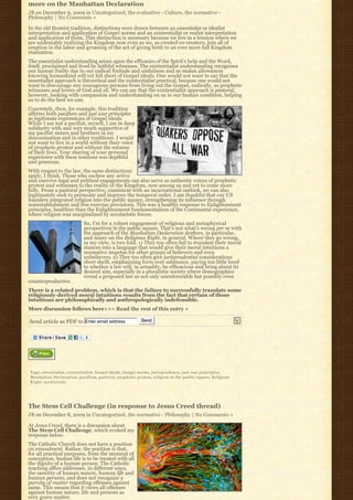 more on the Manhattan Declaration
JB on December 9, 2009 in Uncategorized, the evaluative - Culture, the normative -
Philosophy | No Comments »

In the old thomist tradition, distinctions were drawn between an essentialist or idealist
interpretation and application of Gospel norms and an existentialist or realist interpretation
and application of them. This distinction is necessary because we live in a tension where we
are undeniably realizing the Kingdom now even as we, as created co-creators, join all of
creation in the labor and groaning of the act of giving birth to an ever more full Kingdom
realization.
The essentialist understanding seizes upon the efficacies of the Spirit’s help and the Word,
itself, proclaimed and lived by faithful witnesses. The existentialist understanding recognizes
our human frailty due to our radical finitude and sinfulness and so makes allowances
knowing humankind will yet fall short of Gospel ideals. One would not want to say that the
essentialist approach is theoretical and the existentialist practical, because one would not
want to discourage any courageous persons from living out the Gospel, radically, as prophetic
witnesses and lovers of God and all. We can say that the existentialist approach is pastoral,
however, looking with compassion and understanding on us in our human condition, helping
us to do the best we can.
Concretely, then, for example, this tradition
affirms both pacifism and just war principles
as legitimate expressions of Gospel ideals.
While I am not a pacifist, myself, I am in deep
solidarity with and very much supportive of
my pacifist sisters and brothers in my
denomination and in other traditions. I would
not want to live in a world without their voice
of prophetic protest and without the witness
of their lives. Your sharing of your personal
experience with these tensions was depthful
and generous.
With respect to the law, the same distinctions
apply, I think. Those who eschew any active
and coercive legal and political engagements can also serve as authentic voices of prophetic
protest and witnesses to the reality of the Kingdom, now among us and yet to come more
fully. From a pastoral perspective, consistent with an incarnational outlook, we can also
legitimately seek to permeate and improve the temporal order. I am thankful that our US
founders integrated religion into the public square, strengthening its influence through
nonestablishment and free exercise provisions. This was a healthy response to Enlightenment
principles, healthier than the Enlightenment fundamentalism of the Continental experience,
where religion was marginalized by secularistic forces.
                              So, I’m for a robust engagement of religious and metaphysical
                              perspectives in the public square. That’s not what’s wrong per se with
                              the approach of the Manhattan Declaration drafters, in particular,
                              and many on the Religious Right, in general. Where they go wrong,
                              in my view, is two fold: 1) They too often fail to translate their moral
                              stances into a language that would give their moral intuitions a
                              normative impetus for other groups of believers and even
                              unbelievers. 2) They too often give jurisprudential considerations
                              short shrift, emphasizing form over substance, paying too little heed
                              to whether a law will, in actuality, be efficacious and bring about its
                              desired aim, especially in a pluralistic society where demographics
                              reveal a proposed law as not only unenforceable but possibly even
counterproductive.
There is a related problem, which is that the failure to successfully translate some
religiously-derived moral intuitions results from the fact that certain of those
intuitions are philosophically and anthropologically indefensible.
More discussion follows here>>> Read the rest of this entry »

Send article as PDF to Enter email address                    Send




Tags: essentialist, existentialist, Gospel ideals, Gospel norms, j u r i s p r u d e n c e, just war principles,
Manhattan Declaration, p a c i f i s m, pastoral, prophetic protest, religion in the public square, Religious
R i g h t, secularistic




The Stem Cell Challenge (in response to Jesus Creed thread)
JB on December 8, 2009 in Uncategorized, the normative - Philosophy | No Comments »

At Jesus Creed, there is a discussion about
The Stem Cell Challenge, which evoked my
response below.
The Catholic Church does not have a position
on ensoulment. Rather, the position is that,
for all practical purposes, from the moment of
conception, human life is to be treated with all
the dignity of a human person. The Catholic
teaching office addresses, in different ways,
the sanctity of human nature, human life and
human persons, and does not recognize a
parvity of matter regarding offenses against
same. This means that it views all offenses
against human nature, life and persons as
very grave matter.
 