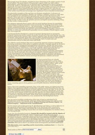 Most people (most US Catholics, included) do draw distinctions in the relative gravity of such
moral realities. The moral objects of the generative aspects of life (e.g. birth control,
masturbation, erotic behaviors) are not deemed equal in significance to those of incipient
human life, itself (e.g. abortifacients, embryonic stem cells, cloning, in vitro fertilization).
Apparently, for many (most?) people, the moral status of the embryo increases as it advances
through gestation from incipient through sentient to sapient human life, such that any
human values in competition with the moral value of the embryo (e.g. medical research, life
of the mother) must become increasingly more significant if one is to justify its destruction.
The physicalist conception of the soul does not eliminate metaphysics; it advances yet
another metaphysical hypothesis. Whether one employs a substance, process or some other
root metaphor in one’s metaphysical approach, one will encounter the classical sorite
paradox, which asks when an aggregate of individual grains of sand becomes a heap of sand.
This paradox results from our conceptual confusion between efficient causation (adding
grains of sand, in other words, the gestation process) and logical causation (defining a heap,
in other words, a human person).
The substance approach doesn’t square with our moral intuitions because its essentialism
(overemphasis on logical causation) cannot account for the changing moral status of the
embryo, which most people seem to – not unreasonably – impute. The process approach is
equally unsatisfying because its nominalism (overemphasis on efficient causation) is
dismissive of our most deeply felt epistemic and moral sensibilities regarding a person’s very
identity, in which one’s personhood is grounded, even as a member of Homo sapiens, much
less, as an imago Dei.
I mentioned Charles Hartshorne’s concept of nonstrict identity based on asymmetric
temporal relations (in another context on another thread) and it has some bearing, here. The
practical upshot of this concept is that a human organism’s past, but not its future, comprises
its identity, which basically means that, once ensouled, personhood perdures with all of its
necessary and sufficient conditions (notwithstanding a lack of certain traits and
characteristics such as in sleep and coma) until death.
The collective moral intuitions that seem to ground the apparent consensus regarding the
increasing moral status of the embryo as gestation advances, I strongly suspect, do not derive
from most people’s metaphysical presuppositions and postures. Instead, they derive more
holistically from a constellation of irrational, pre-rational, nonrational, rational and supra-
rational dispositions, which honor, even if only implicitly, ethical approaches that are
somewhat aretaic (virtue), somewhat deontological, somewhat consequentialist
(teleological), somewhat authoritarian & traditional & scriptural, somewhat contractarian
and so on. For the most part, then, they are not apposite to formal argumentation with its
clearly disambiguated and rigorously defined concepts, apodictic certainties and moral
verities, but are more so an assortment of informal arguments, inclinations and dispositions
that gift us with probabilistic notions and deeply felt epistemic, aesthetic and moral
sensibilities.
                                               We must prescind from our robustly
                                               metaphysical approach to a more vague
                                               phenomenological perspective, then, which
                                               embraces a semiotic realism, while, at the
                                               same time avoiding the mutual
                                               unintelligibility, incommensurability and
                                               occlusivity of the old substance-process,
                                               essentialism-nominalism conundrum and
                                               associated paradoxes. This is to say that we
                                               are realizing values, making meaning and
                                               attaining, albeit fallibly, absolute moral truths.
                                               We have been gifted by scripture and
                                               tradition, reason and experience, with basic
                                               moral precepts, profound anthropological
                                               truths and theological insights. Beyond the
                                               most basic of precepts, however, we need to
                                               come together in charity and dialogue to
                                               wrestle with some very thorny bioethical
issues, remaining open to divine guidance and civil public discourse, wherein the Spirit
moves.
Some of the most compelling arguments, then, in the public square, can indeed come from
slippery slope appeals and reductio ad absurdum arguments, notwithstanding that they are
otherwise considered logical fallacies in formal arguments. We do not enjoy, in my view, the
luxury of indubitable formal arguments with apodictic certainties. Metaphysics, in the end,
are neither irrelevant nor unimportant, but they are only one rational appeal among many
others and, for manifold reasons, generally lack sufficient normative impetus because they
are otherwise so descriptively elusive. Some of the most compelling arguments in the public
square can come from nonbelievers, even, secularists like Nat Hentoff and Charles
Krauthammer.
One can read an excellent consideration of the topic at hand as articulated by Dr.
Krauthammer at the following link, which has similar statements by many others on the
Bioethics Commission appointed by Bush: Human Cloning and Human Dignity: An
Ethical Inquiry – Statement of Dr. Krauthammer
It is for reasons such as those given by Dr. Krauthammer and others, as well as deference to
the arguments advanced by the teaching office of my church and other conservative
Christian leaders, that I believe that human life is sacred and deserves respect from its
inception, requiring compelling reasons when one wants to manipulate it or interfere with it,
even therapeutically.
In my view, for all practical purposes, human life should be treated with the dignity of
a human person well before the origins of sapience and, absent the most serious
consideration and very compelling reasons, should still be considered inviolable well before
the origins of sentience. As for the earliest days and weeks following conception, it is difficult
to advance a formal metaphysical or theological argument, or even to make a more informal
appeal, based on ensoulment or personhood. Still, regarding this early post-conception period,
any such considerations and deliberations, in my view, if too casual, could have a morally
corrosive effect and so deserve our utmost moral circumspection and dutiful deliberation.
This discussion, now regarding soul & resurrection, continues here >>> Read the
rest of this entry »

Send article as PDF to Enter email address         Send
 