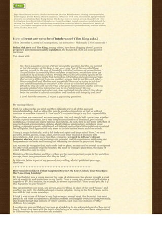 Tags: abortifacient, a r e t a i c, Charles Hartshorne, C h a r l e s K r a u t h a m m e r, c l o n i n g, consequentialist,
deontological, Divine Matrix, efficient causation, embryonic stem cells, e n s o u l m e n t, equiplausibility
principle, essentialism, H a n s K u n g, h u m a n l i f e, h u m a n n a t u r e, h u m a n p e r s o n, imago Dei, i n v i t r o
fertilization, Jesus Creed, John Polkinghorne, Joseph Ratzinger, logical causation, moral status of the
e m b r y o, Nat Hentoff, noetic contributions, n o m i n a l i s m, n o n s t r i c t i d e n t i t y, p a n e n t h e i s t, p a r v i t y o f
m a t t e r, physicalist conception of the soul, radically deconstructive postmodernism, semiotic realism,
sorite paradox, Stem Cell




How tolerant are we to be of intolerance? (Tim King asks.)
JB on December 7, 2009 in Uncategorized, the normative - Philosophy | No Comments »

Brian McLaren and Tim King, among others, have been blogging about Uganda’s
proposed anti-homosexuality legislation, the Bahati Bill. Both ask some pointed
questions.
Tim closes with:



         So I have a question on top of Brian’s insightful question, but this one pointed
         at ‘us,’ the readers of this blog. 2,000 years ago Paul of Tarsus called those
         seeking to walk in the way of friendship with God ‘ministers of reconciliation.’ 
         Reconciliation is something near and dear to my heart; reconcilers often get
         walked on by all kinds of shoes. Friends of God who are waking up and in the
         reconciling business might find themselves befriending and welcoming groups
         that are very different from one another; groups that do not like each other –
         like evangelicals and Muslims and gay people! So as we’re trying to befriend
         and extend hospitality to one other, what do we do with their prejudices?
         (What do they do with ours?) What when your heterosexism clashes with my
         poverty-phobia? How tolerant are we to be of intolerance? Do two
         intolerations cancel each other out…does one bleed into the other? How do we
         bear one another’s cultural convictions and burdens with integrity and love?
         I don’t have the answers…I’m just a guy asking questions.


My musing follows:
First, we acknowledge our grief and then naturally grieve all of this pain and
misunderstanding. And we allow this pain to somehow transform us that we will not
continue to somehow transmit it. How can MY response change is my first responsibility.
Where others are concerned, we must recognize that such deeply held convictions, whether
wholly or partly erroneous, are a very complex combination of irrational, pre-rational,
nonrational, rational and supra-rational dispositions. As such, they do not yield in the face of
superior logical argumentation, debates about religious epistemology, scriptural proof-
texting, pragmatic appeals, enlightened self-interest, meta-ethical reformulations or natural
law syllogisms. Such approaches only serve to further harden hearts and close minds.
To reach people holistically, with a full body-soul-spirit and heart-mind “blow,” we need
parables, stories, poems, songs, plays, movies and other musical & dramatic arts
presentations. And, even more than that, primarily, we need to tell our relevant
personal stories, share and exchange our personal, real life experiences, reinforcing our
compassionate outlooks and forming and reforming our desires in prayer and liturgy.
And we need to recognize that, such seeds that we plant, we may not be around to see sprout
but others will assuredly reap the benefits. We must be willing to plant trees, the shade of
which will not be ours to enjoy.
Ministers of Reconciliation and Story-tellers are the most important people in the world (on
average, about two generations after they’re dead.)
In this vein, below is part of my personal story-telling, which I published years ago,
elsewhere.
+++++++++++++++++++++++++++++++++++++++++++++++++
How would you like it if that happened to you? My Keys Unlock Your Shackles:
Our Unwitting Kinship?
My fourth child, now a young man on the verge of adolescence, has always brought a great
deal of sensitivity and tenderness to our family. From a young age, whenever he’d witness a
tragedy on TV, he’d exclaim, for example, to no one in particular: “How would you like it if
that happened to your house?!”
One can substitute any noun, any person, place or thing, in place of the word “house,” and
you’ll get my drift. His childhood angst remains palpable. Living in the New Orleans metro
area will do that to one nowadays.
I think it was in one of Rahner’s very first sermons, around 1946, that he noted that most
people do not seem to experience a theodicy problem until tragedy overtakes them personally,
this despite the fact that millions of “other” parents, each year, lose millions of “other” 
children, for example.
I mention my son and Rahner’s sermon as a backdrop to my acknowledgment of how out of
touch I have often been with the depth of suffering of so many who have been marginalized
in different ways by our churches and societies.
 