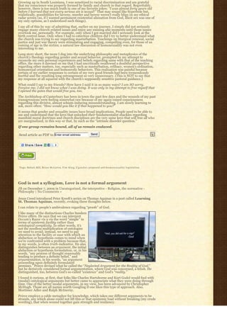 Growing up in South Louisiana, I was sensitized to racial discrimination and am grateful
that my conscience was properly formed by family and church in that regard. Regrettably,
however, there is too much truth in one of my favorite jokes: “I was almost forty years old
before I learned that not every serious sin is sexual!” That may sound like hyperbole but,
realistically, possibilities for larceny, murder and heresy weren’t really blips on my ethical
radar screen (so, if I wanted permanent existential alienation from God, illicit sex was one of
my only options, as I understood such things).
I say all of this by way of admitting that, earlier on my journey, I simply did not seriously
engage many church-related issues and enjoy any ensuing aha moments until those issues
overtook me, personally. For example, only when I got married did I seriously look at the
birth control issue. Only when I had to catechize children did I try to better understand what
the church was trying to say regarding masturbation. Teachings on liturgical renewal, social
justice and just war theory were stimulating and engaging, compelling even, for those of us
coming of age in the sixties; a natural law discussion of homosexuality was not even
interesting to me.
Long story short, the more I dug into the underlying philosophy and metaphysics of the
church’s theology regarding gender and sexual behavior, prompted by my attempt to
reconcile my own personal experiences and beliefs regarding same with that of the teaching
office, the more it dawned on me that I had uncritically swallowed a doubtful perspective
regarding other matters, too, especially such as masturbation, celibacy, women’s ordination,
homosexual orientation and homoerotic behaviors. This realization was painful because
certain of my earlier responses to certain of my very good friends had been tremendously
hurtful and the resulting long estrangement so very unnecessary. (This is NOT to say that
my response at all squared with the church’s supposedly sensitive pastoral guidance.)
What could I say to my friends? How have I said it in so many ways? I am SO sorry.
Forgive me; I did not know what I was doing. It was only in my attempt to free myself that
I opened the gates that would free you, too.
The Archbishop of Canterbury has been in town the past few days and the wounds of my past
transgressions were feeling somewhat raw because of my again-raised consciousness
regarding this divisive, almost schism-inducing misunderstanding. I am slowly learning to
ask, more often: “How would you like it if that happened to you?”
It seems that gender and sexuality issues have broad implications. People need to be able to
see and understand that the keys that unlocked their fundamentalist shackles regarding
manifold moral doctrines and church disciplines are the very same keys that will free all who
are marginalized, in this way or that, by such as the “intrinsic disorder question.”
If one group remains bound, all of us remain enslaved.

Send article as PDF to Enter email address                  Send




Tags: Bahati Bill, Brian McLaren, T i m K i n g, U g a n d a’s proposed anti-homosexuality legislation




God is not a syllogism, Love is not a formal argument
JB on December 7, 2009 in Uncategorized, the interpretive - Religion, the normative -
Philosophy | No Comments »

Jesus Creed introduced Peter Kreeft’s series on Thomas Aquinas in a post called Learning
St. Thomas Aquinas, recently, evoking these thoughts below.
I can relate to people’s ambivalence regarding “proofs” of God.
I like many of the distinctions Charles Sanders
Peirce offers. He says that we can interpret
Occam’s Razor vis a vis the word “simple” in
terms of epistemic facility rather than
ontological complexity. In other words, it’s
not the needless multiplication of ontologies
we need to avoid; instead, we need to pay
attention to the facility or ease with which an
abduction or hypothesis comes to mind when
we’re confronted with a problem because that,
in my words, is often truth-indicative. He also
distinguishes between an argument, the initial
abduction or hypothesis formulation, or, in his
words, “any process of thought reasonably
tending to produce a definite belief,” and
argumentation, in his words, “an argument
proceeding upon definitely formulated
premises.” Peirce devised what he called the “Neglected Argument for the Reality of God,” 
but he derisively considered formal argumentation, where God was concerned, a fetish. He
distinguished, too, between God’s so-called “existence” and God’s “reality.”
I found it curious, at first, that folks like Charles Hartshorne and Kurt Godel would fool with
(modal) ontological arguments but better came to appreciate what they were doing through
time. One of the better modal arguments, in my view, has been advanced by Christopher
McHugh. Those are all names worth Googling if one likes this type of approach. Also,
Mortimer Adler and Ralph McInerny.
Peirce employs a cable metaphor for knowledge, which takes our different arguments to be
strands, any which alone could not lift this or that epistemic load without breaking (my crude
wording), that when wound together gain strength and resiliency.
 