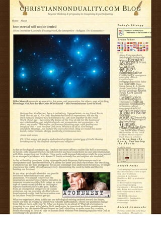 CHRISTIANNONDUALITY. C O M                                                                        BL O G
                                  beyond thinking & proposing to imagining & participating

Home About
                                                                                                  T o d a y’ s L i t u r g y
love eternal will not be denied
JB on December 6, 2009 in Uncategorized, the interpretive - Religion | No Comments »


                                                                                                  Translator




                                                                                                  By N2H
                                                                                                    Amos Yong apophatic
                                                                                                    Axiological axiologically-
                                                                                                         Bernard
                                                                                                    integral
                                                                                                    Lonergan Brian
                                                                                                    McLaren
                                                                                                    Charles
                                                                                                    Sanders
                                                                                                    Peirce
                                                                                                    contemplative
                                                                                                    cosmology emergence
                                                                                                    emerging church
                                                                                                    Enlightenment
                                                                                                    epistemology faith False
                                                                                                    Self fideism Hans
                                                                                                    Kung James K. A. Smith
                                                                                                    Jesus Creed John Duns
                                                                                                    Scotus kataphatic Kevin
                                                                                                    Beck Kurt Godel
                                                                                                    Merton
                                                                                                    metaphysics
                                                                                                    Mike Morrell Natural
Mike Morrell muses in an evocative, for some, and provocative, for others, post at his blog,        Theology nihilism
Blessings Not Just for the Ones Who Kneel – the Promiscuous Love of God:                            nondual nonduality
                                                                                                    orthodoxy radical
                                                                                                    emergence radical
                                                                                                    orthodoxy rationalism
       Bottom-line: God is love. Love is orthodoxy. (Agapetheism, as my friend Kevin                Richard Rohr
                                                                                                    Science
       Beck likes to put it) It’s God’s kindness that leads to repentance, not the big
       stick that you imagine God’s holiness to be. Let’s join together in the Great                scientism semiotic
                                                                                                    theodicy Theological
       Work of our age – becoming the leaves of the Tree of Life for the healing of
       our relationships, our neighborhoods, our ecosystems, our economies – in                     Anthropology
       short, our world. This begins, as Brennan Manning says, with healing our                     Thomas
       image of God – and the ones God loves. Which is all of us. God brings                        Merton Tim King
                                                                                                    transformation
       abundant blessings…not just for the ones who kneel. May we model this same
       lavish, indiscriminate, sloppy, positively promiscuous love.                                 True Self Walker Percy
                                                                                                    W P-C u m u l u s b y R o y T a n c k
       Amen and amen.                                                                               a n d Luke Morton requires
                                                                                                    F l a s h P l a y e r 9 or better.
       PS: What songs, art, poetry and cultural artifacts remind you of God’s blessing            Cultivating the
       breaking out of the confines of empire and religion?                                       Roots, Nurturing
                                                                                                  the Shoots
                                                                                                  MARCH 2010
As far as theological constructs go, I reckon one must affirm a reality like hell as necessary,    M     T      W    T     F       S    S
in theory, only because true love is not coercive and God would force no one into relationship      1      2     3    4    5        6   7
with Him, respecting our freedom. (How such a self-imposed alienation might be experienced          8      9    10   11   12       13   14
in an atemporal existence, who knows? I doubt seriously fire and sulphur are involved.)            15     16    17   18   19       20   21
                                                                                                   22     23    24   25   26       27   28
                                                                                                   29     30    31              
As far as theodicy questions, trying to reconcile such disparate God-concepts such as                   « FEB                       
omnipotence and omnibenevolence, I’d affirm the latter and ditch the former. For one thing,
if creation was any less ambiguous for us and seemingly less ambivalent toward us, we might       Recent Posts
experience the reality of God too coercively, diminishing the need for faith and thereby
limiting our freedom.                                                                             The Emerging Church is BIGGER
                                                                                                  t h a n C h r i s t i a n i t y – how to spot
In my view, we should abandon our puerile                                                         it in other traditions
notions of substitutionary and penal                                                              Abortion & the Senate
atonement. We needn’t conceive of the                                                             Healthcare Bill – a p r u d e n t i a l
incarnation as some type of divine initiative in                                                  judgment
response to some so-called felix culpa, as some                                                   10 historical developments
type of cosmic repair job for an ontological                                                      propelling Emerging
rupture that took place in the past. Rather,                                                      Christianity ~ Richard Rohr
from an emergentist perspective of cosmic                                                         Why Brian McLaren’s Greco-
evolution, we can conceive of a God who so                                                        Roman Narrative is NOT a
loved created reality that the incarnation was                                                    caricature
in the plans from the cosmic get-go.                                                              THE BOOK: Christian
                                                                                                  N o n d u a l i t y – Postmodern
What we experience, then, is His and our teleological striving ordered toward the future,         Conservative Catholic
where our role as created co-creators is robustly participatory, where our questions change       Pentecostal
from Why is there suffering? to What am I going to do about it? That all of creation is
groaning in one great act of giving birth need never be conceived as divine punishment or         Recent Comments
retribution but can instead be envisioned as God’s shrinking to make room for creation,
finally shrinking so far as to take on human flesh without ever deeming equality with God as      christiannonduality.com Blog » 
something to be grasped at.                                                                       Blog Archive » Thoughts re:
 