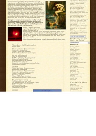t o d a y’s debate – Philip Clayton
Once we’ve recognized this divine initiative and fully                                              vs Dan Dennett on Intelligent
experienced its efficacies in our lives, any notion that God                                        Design – a poorly designed
employs the created order to punish us earthly heathen (as                                          inference
temporal punishment) seems rather facile. As for a                                                  christiannonduality.com Blog » 
theological construct like hell (an eternal punishment),                                            Blog Archive » W h y B r i a n
such a theoretical necessity increasingly seems to be a                                             McLaren’s Greco-R o m a n
practical improbability, for our God may be coy but She’s                                           Narrative is NOT a caricature on
not timid, for, as a wily seductress and charming temptress,                                        A New Kind of Christianity?
She will, eventually, have Her way with each and everyone                                           McLaren didn’t make this up. It’s
of us, I just have to believe. And so did many of the Church                                        worse than that!
Fathers, who articulated the notion of apokatastasis, which                                         christiannonduality.com Blog » 
means that God’s loving initiatives are so overwhelmingly                                           Blog Archive » W h y B r i a n
efficacious that, in the end, no one will escape them.                                              McLaren’s Greco-R o m a n
                                                                                                    Narrative is NOT a caricature on
It might be heterodox to deny the reality of hell as                                                E v e r y t h i n g T h a t’s Old is New
an indispensable theological construct but it is                                                    A g a i n – this (McLaren’s “ N e w”  
manifestly not heterodox to hope and believe that                                                   Christianity) is truly an old
there ain’t a snowball’s chance in the Superdome                                                    time religion
that anyone will ever end up there.                                                                 K i e r a n C o n r o y on A New Kind of
                                                                                                    Christianity? McLaren didn’t
                        Rather, I believe that every                                                make this up. It’s worse than
                        beginning of a smile, every trace of                                        that!
                        human goodness, will be                                                     Philip Clayton on Thoughts re:
                        eternalized. We will each adorn the eternal firmament, filled to our        t o d a y’s debate – Philip Clayton
                        capacity with the ever unobtrusive but finally inescapable love of          vs Dan Dennett
                        God, some of us, perhaps like Mother Teresa, a blindingly bright and
                        blazing helios, others, perhaps like that little altar boy, Hitler, but a
                        tiny votive candle.                                                         Type, Hit Enter to Search

                        Often, I imagine God singing, to each of us, that Moody Blues song:         We Distinguish in
                                                                                                    Order to Unite
                                                                                                     Select Category                           6
                                                                                                    Blogroll
      I Know You’re Out There Somewhere
      Moody Blues                                                                                   Andrew Sullivan
                                                                                                    Beyond Blue
      I know you’re out there somewhere                                                             Brian D. McLaren
      Somewhere somewhere                                                                           Commonweal
      I know I’ll find you somehow                                                                  Crunchy Con
      And somehow I’ll return again to you                                                          Cynthia Bourgeault
                                                                                                    Emergent Village
      The mist is lifting slowly                                                                    Emerging Women
      I can see the way ahead                                                                       First Thoughts
      And I’ve left behind the empty streets                                                        Fors Clavigera
      That once inspired my life                                                                    Francis X. Clooney, S.J.
      And the strength of the emotion                                                               Joseph S. O'Leary
      Is like thunder in the air                                                                    NCR Today – the Catholic Blog
      ‘Cause the promise that we made each other                                                    Per Caritatem
      Haunts me to the end                                                                          Phyllis Tickle
                                                                                                    Post Christian
      CHORUS
                                                                                                    Postmodern Conservative
      I know you’re out there somewhere
                                                                                                    Radical Emergence
      Somewhere somewhere
                                                                                                    Sojourners
      I know you’re out there somewhere
                                                                                                    Tall Skinny Kiwi
      Somewhere you can hear my voice
                                                                                                    The Website of Unknowing
      I know I’ll find you somehow
                                                                                                    Transmillenial
      Somehow somehow
                                                                                                    Vox Nova
      I know I’ll find you somehow
                                                                                                    Weekly Standard Blog
      And somehow I’ll return again to you
                                                                                                    Worship Blog
      The secret of your beauty                                                                     Zoecarnate
      And the mystery of your soul
      I’ve been searching for in everyone I meet                                                    Worthwhile Sites
      And the times I’ve been mistaken                                                              Amos Yong
      It’s impossible to say                                                                        Boulder Integral
      And the grass is growing                                                                      Brother David Steindl-Rast
      Underneath our feet                                                                           Center for Action and
                                                                                                    Contemplation
      CHORUS
                                                                                                    Christian Nonduality
 