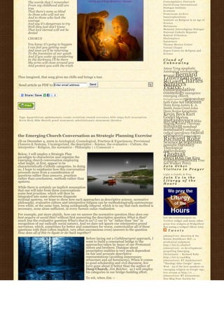 The words that I remember                                                                                                     Contemplative Outreach
         From my childhood still are                                                                                                   David Group International
         true                                                                                                                          Dialogue Institute
         That there’s none so blind                                                                                                    Ecumene
         As those who will not see                                                                                                     Franciscan Archive
         And to those who lack the                                                                                                     Innerexplorations
         courage                                                                                                                       Institute on Religion in an Age of
         And say it’s dangerous to try                                                                                                 Science
         Well they just don’t know                                                                                                     Metanexus
         That love eternal will not be                                                                                                 Monastic Interreligious Dialogue
         denied                                                                                                                        National Catholic Reporter
                                                                                                                                       Radical Orthodoxy
         CHORUS                                                                                                                        Shalomplace
                                                                                                                                       Sojourners
         You know it’s going to happen                                                                                                 Thomas Merton Center
         I can feel you getting near                                                                                                   Virtual Chapel
         And soon we’ll be returning                                                                                                   Zygon Center for Religion and
         To the fountains of our youth                                                                                                 Science
         And if you wake up wondering
         In the darkness I’ll be there                                                                                                 Cloud of
         My arms will close around you                                                                                                 Unknowing
         And protect you with the truth
                                                                                                                                       Amos Yong apophatic
                                                                                                                                       Axiological axiologically-
                                                                                                                                           Bernard
                                                                                                                                       integral
Thus imagined, that song gives me chills and brings a tear.                                                                            Lonergan Brian
                                                                                                                                       McLaren Charles
Send article as PDF to Enter email address                              Send                                                           Sanders
                                                                                                                                       Peirce
                                                                                                                                       contemplative
                                                                                                                                       cosmology emergence
                                                                                                                                       emerging church
                                                                                                                                       E n l i g h t e n m e n t epistemology
                                                                                                                                       faith False Self fideism
                                                                                                                                       Hans Kung James K. A.
                                                                                                                                       Smith Jesus Creed John
                                                                                                                                       Duns Scotus kataphatic
                                                                                                                                       Kevin Beck Kurt
Tags: A g a p e t h e i s m, apokatastasis, cosmic evolution, created co-c r e a t o r, felix culpa, h e l l, i n c a r n a t i o n,   Godel Merton
Kevin Beck, Mike Morrell, p e n a l a t o n e m e n t, s u b s t i t u t i o n a r y a t o n e m e n t, t h e o d i c y                metaphysics Mike
                                                                                                                                       Morrell Natural Theology
                                                                                                                                       nihilism nondual
                                                                                                                                       nonduality orthodoxy
                                                                                                                                       radical emergence radical
the Emerging Church Conversation as Strategic Planning Exercise                                                                        orthodoxy rationalism
JB on December 4, 2009 in Axiological, Cosmological, Practices & Experiences, Provisional                                              Richard Rohr
                                                                                                                                       Science scientism
Closures & Systems, Uncategorized, the descriptive - Science, the evaluative - Culture, the                                            semiotic theodicy
interpretive - Religion, the normative - Philosophy | 1 Comment »                                                                      Theological
                                                                                                                                       Anthropology
Below, I will employ a Strategic Plan                                                                                                  Thomas
paradigm to characterize and organize the
emerging church conversation employing
                                                                                                                                       Merton Tim King
                                                                                                                                       transformation True
what might, at first, appear to be                                                                                                     Self Walker Percy
characteristically Catholic categories. In doing                                                                                       Join Other
so, I hope to emphasize how this conversation                                                                                          Visitors in Prayer
proceeds more from a consideration of
                                                                                                                                       Light A Candle & Pray
questions rather than answers, practices
rather than conclusions, methods rather than                                                                                           Join Us in the
systems.                                                                                                                               Liturgy of the
                                                                                                                                       Hours
While there is certainly an implicit assumption
that one will take from these conversations
some best practices, which will then be
integrated into some otherwise disparate
ecclesial systems, we hope to show how such approaches as descriptive science, normative
philosophy, evaluative culture and interpretive religion can be methodologically autonomous
even while, at the same time, being axiologically integral, which is to say that each method is
necessary, none alone sufficient, in every human value-realization.
For example, put more plainly, how can we answer the normative question How does one
best acquire or avoid that? without first answering the descriptive question What is that?                                             Get the C a t h l i m e r g e n t o n
much less the evaluative question What’s that to us? (I say to “us” rather than “me” in                                                Twitter widget and many other
recognition of our radically social nature). And we dare not ignore our interpretive grand                                             great free widgets a t Widgetbox!
narratives, which, sometimes for better and sometimes for worse, contextualize all of these                                            Not seeing a widget? (More info)
questions with their (often implicit, very often unconscious even) answers to the question                                                 Tweets
How does all of this re-ligate or tie-back together?
                                                                                                                                       johnssylvest: Abortion & the
                                                                    Before laying out a Cathlimergent approach, I                      Senate Healthcare Bill – a
                                                                    want to build a conceptual bridge to the                           prudential judgment
                                                                    approaches taken by many of our Protestant                         http://bit.ly/aS2DwT
                                                                    sisters and brothers. Dialogue about                               johnssylvest: 10 developments
                                                                    prescriptive realities is very much dependent                      propelling Emerging
                                                                    on fair and accurate descriptive                                   Christianity ~ Richard Rohr
                                                                    representations (avoiding unnecessary                              http://bit.ly/a4AMtg
                                                                    strawmen and ad hominems). When it comes                           johnssylvest: RT @pdclayton7:
                                                                    to good scholarship and civil discourse, few                       "Theology After Google" opens
                                                                    have gone about it better than the author of                       Wed. - 23 of the best speakers on
                                                                    Deep Church, Jim Belcher,  so I will employ                        emerging religion in Google Age;
                                                                    his categories in our bridge-building effort.                      live stream at http://o ...
                                                                                                                                       johnssylvest: RT @jonestony:
                                                                    To wit, when Jim —                                                 New Blog Post: Society for
 