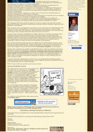 Pentecostal Studies Paper: What
                                                prescribes Deep Truth in response to a           Pentecostals Have to Learn from
                                                captivity to Enlightenment rationalism he’s      Emergents http://ow.ly/16KREU
breaking open our category of normative philosophy;                                              johnssylvest: THE BOOK: An
prescribes Deep Preaching in response to ineffective preaching he’s breaking open our            Emerging Church Conversation
category of orthodoxy vis a  vis boundary establishment and defense;                             with a Postmodern Conservative
prescribes Deep Evangelism in response to an overemphasis on belief before belonging he’s        Catholic Pentecostal
breaking open our category of orthodoxy vis a vis inclusivism and boundary negotiation;          http://bit.ly/91D570 #fb
prescribes Deep Worship in response to uncontextualized worship he’s breaking open our
category of orthopathy;                                                                          John Sobert Sylvest
prescribes Deep Gospel in response to a narrow view of salvation he’s breaking open our
category of orthopraxy in relationship to orthodoxy;
prescribes Deep Ecclesiology in response to weak ecclesiology he’s breaking open our category
of orthocommunio vis a vis church as institution and tradition;
prescribes Deep Culture in response to tribalism he’s breaking open our category of
orthocommunio vis a vis church as organism, in the world, transcending boundaries to
permeate and improve the temporal order by being tribal not tribalistic (cf. Rohr).
The emerging church conversation is lyrical in a sense as a pattern presents that reveals a
fugue-like interplay of boundary establishment, boundary defense, boundary negotiation and
boundary transcendence.
Does everyone come out singing the same lyrics even if we all seem to be humming the same
melody? Of course not! But there’s a not too distant drumbeat that has us all marching,
sometimes swiftly with little hindrance, often bumbling and stumbling, to the same beat and
beckoning us into a banquet hall where the banner over us all is love.
To some extent, boundary establishment is largely a discursive, descriptive enterprise where
orthodoxy enjoys its moment and has its say; it describes such as our essential creeds,  
theological anthropology and social ontology (marriage, children, family, institutions, etc).
Boundary defense is a normative enterprise where orthopraxy exerts its influence in loving
and compassionate action ordered to the end of orthocommunio or authentic unity in
community, where we realize our telic aim of boundary transcendence.                             Johnboy Was Here
                                                                                                 Feedjit Live Blog Stats
None of these boundary dynamics enjoy any efficacy in and of themselves, however, apart          Feedjit Live Blog Stats
from the boundary negotiation that occurs in orthopathy, where our desires, themselves, are
first shaped and formed by liturgy, whether of the mall, the marketplace or Eucharist. (I
cannot more highly recommend Jamie Smith’s Desiring the Kingdom, in this regard.)
                                                                                                            Follow this blog
Liturgy, then, nurturing our nondual, contemplative stance, enjoys an epistemic primacy in
the fugal movement of orthopathic, orthodoxic, orthopraxic and orthocommunal moments.
This is to recognize that sacrament and song and psalmody and story-telling and
gathering for bread-breaking came first in our tradition, our ecclesial phylogeny, so to
speak, and that it remains first, even now, in each of our lives, our spiritual ontogeny, in
other words, as ontogeny recapitulates phylogeny in religion as well as biology and every
other emergent reality.
A question that begs regarding this exercise is if we are primarily about finding questions,
exploring methods and exchanging practices, where might the theoretical rubber hit the road
in next proposing concrete ecclesial changes?
Where I hope to take my questions and concerns is here:
American Catholic Council
The outline below is meant to be comprehensive but
not exhaustive. In each category are sample
strengths, weaknesses, threats and opportunities and
sample resources. It is intended as a catalyst for
constructive conversation and a guideline for
dialogue, a conceptual bridge-builder or heuristic
device. It is expected that you will engage this
outline, perhaps even suggesting an entirely different
paradigm, certainly adding different strengths,                                                  Visit Cathlimergent Conversations
weaknesses, threats, opportunities and resources,
raising new questions and concerns, breaking open                                                Visit Anglimergent
new categories.                                                                                  Meta
I’m a retired Bank CEO so thought, immediately,                                                  Log in
that this resembles strategic planning. A spiritual                                              Entries R S S
director might look and see a prayer ladder of lectio,                                           Comments R S S
meditatio,  operatio, contemplatio. A social media                                               WordPress.org
consultant might see a P2P platform or a viral
meme. A conflict resolution mediator might see
(Greg, what DO you see?) … What, then, do YOU
see?
So, Catholics and nonCatholics, alike, please join us
at Cathlimergent!




What’s Up? wussup? or WOTS up?: the Emerging Church Conversation as
Strategic Planning Exercise (Risk Management)
                     EXTERNAL OPPORTUNITIES & THREATS
Axiological Visions as amplification of risks (through beliefs) ordered toward augmentation of
value thru:
DESCRIPTIVE SCIENCE (a cosmological methodology) asking What’s that?
Threats:
Scientism
Opportunities:
Technological Advance
Dualistic, problem-solving approach
Resources:
The Cosmic Adventure: Science, Religion and the Quest for
Purpose by John F. Haught
 