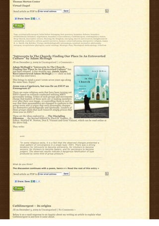 Thomas Merton Center
Virtual Chapel

Send article as PDF to Enter email address                                                  Send




Tags: a x i o l o g i c a l l y-i n t e g r a l, belief before belonging, best practices, boundary defense, b o u n d a r y
e s t a b l i s h m e n t, b o u n d a r y n e g o t i a t i o n, b o u n d a r y t r a n s c e n d e n c e, C a t h l i m e r g e n t, c o n t e m p l a t i v e s t a n c e,
Deep Church, descriptive science, Desiring the Kingdom, e m e r g i n g c h u r c h c o n v e r s a t i o n, E n l i g h t e n m e n t
r a t i o n a l i s m, e v a l u a t i v e c u l t u r e, g r a n d n a r r a t i v e, h u m a n v a l u e-realization, interpretive religion, James
K . A . S m i t h, Jim Belcher, l i t u r g y, methodologically autonomous, n o n d u a l, n o r m a t i v e p h i l o s o p h y,
o n t o g e n y r e c a p i t u l a t e s p h y l o g e n y, social ontology, S t r a t e g i c P l a n, Theological Anthropology, t r i b a l i s m




“Introverts In The Church: Finding Our Place In An Extroverted
Culture” by Adam McHugh
JB on December 3, 2009 in Uncategorized | 2 Comments »

Adam McHugh’s “Introverts In The Church:
Finding Our Place In An Extroverted Culture” has
just been released. A few months ago, Jamie Arpin-
Ricci interviewed Adam McHugh (<<< click on link
to read this interview).
This brings to mind a post I wrote seven years ago along
the same lines. Enjoy!
Jesus was a Capricorn, but was He an ESFJ? an
Enneagram 2?
There are some religious sects that have been turning out
ESFJ’s based on research conducted utilizing MBTI
personality testing. Critics of such groups and movements
charge that leaders of these sects are 1) making members
over after their own image, 2) controlling them in such a
way that their personalities are changed to conform to the
group norm and 3) argue that such personality changes
are destructive psychologically and spiritually. Leaders of
these groups claim that such research simply proves that
Jesus was an ESFJ !
These are the ideas explored in __The Discipling
Dilemma__ the Second Edition by Flavil R. Yeakley, Jr.,
Editor, Howard W. Norton, Don E. Vinzant and Gene Vinzant, which can be read online at
the above link.
They write:



           quote:



           “In some religious sects, it is a fact that the observed changes presented a
           clear pattern of convergence in a single type: ESFJ. There was a strong
           tendency for introverts to become extraverts, for intuitors to become
           sensors, for thinkers to become feelers, and for perceivers to become
           judgers. The observed results indicate a dangerous falsification of type
           produced by some kind of group pressure.” 




What do you think?
The discussion continues with a poem, here>>> Read the rest of this entry »

Send article as PDF to Enter email address                                                  Send




Cathlimergent – its origins
JB on December 3, 2009 in Uncategorized | No Comments »

Below is an e-mail response to an inquiry about my writing an article to explain what
Cathlimergent is and how it came about.
 