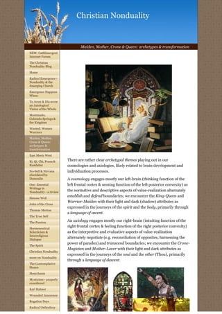 Christian Nonduality


                                Maiden, Mother, Crone & Queen: archetypes & transformation
NEW: Cathlimergent
Internet Forum
                         
The Christian
Nonduality Blog
Home

Radical Emergence -
Nonduality & the
Emerging Church

Emergence Happens
When:

To Avow & Dis-avow
an Axiological
Vision of the Whole

Montmarte,
Colorado Springs &
the Kingdom

Wanted: Women
Warriors

Maiden, Mother,
Crone & Queen:
archetypes &
transformation

East Meets West

Ki, Qi, Chi, Prana &    There are rather clear archetypal themes playing out in our
Kundalini               cosmologies and axiologies, likely related to brain development and
No-Self & Nirvana       individuation processes.
elucidated by
Dumoulin                A cosmology engages mostly our left-brain (thinking function of the
One: Essential          left frontal cortex & sensing function of the left posterior convexity) as
Writings in
Nonduality - a review   the normative and descriptive aspects of value-realization alternately
Simone Weil
                        establish and defend boundaries; we encounter the King-Queen and
                        Warrior-Maiden with their light and dark (shadow) attributes as
John of the Cross
                        expressed in the journeys of the spirit and the body, primarily through
Thomas Merton
                        a language of ascent.
The True Self

The Passion             An axiology engages mostly our right-brain (intuiting function of the
Hermeneutical
                        right frontal cortex & feeling function of the right posterior convexity)
Eclecticism &           as the interpretive and evaluative aspects of value-realization
Interreligious
Dialogue
                        alternately negotiate (e.g. reconciliation of opposites, harnessing the
                        power of paradox) and transcend boundaries; we encounter the Crone-
The Spirit
                        Magician and Mother-Lover with their light and dark attributes as
Christian Nonduality
                        expressed in the journeys of the soul and the other (Thou), primarily
more on Nonduality
                        through a language of descent.
The Contemplative
Stance

Hesychasm

Mysticism - properly
considered

Karl Rahner

Wounded Innocence

Rogation Days

Radical Orthodoxy
 