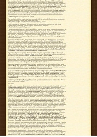The emerging church conversation is an ecumenical meta-dialogue. While our different
denominations all have their propositional elements, which are not unimportant, such a
dialogue goes beyond the propositional to those aspects of religious experience that are more
robustly relational and participatory. Our focus, then, is less on what to think and see and
more on how to think and see. We search, then, less for the right answers and more for
the right questions. What we take away from our exchanges are new and different
practices, not so much new and different conclusions. In many ways, what we converse
about are methods and, from these conversations, what we take away are best practices;
we then discern for ourselves what their implications might be for our otherwise disparate
systems. Our conversation radically “roots” its orthodoxy in Jesus, orthopathy in
contemplation, orthopraxy in social justice & orthocommunio in authentic community.
Cathlimergent is only 9 days old today!
The most astonishing reality that has emerged with the network’s launch is the geographic
diversity of the site visitors. See this in real-time:
http://live.feedjit.com/live/cathlimergent.ning.com/
I quit counting the number of different countries represented, but one can look at the
Visitors’ Map in the right column toward the bottom of the page:
http://cathlimergent.ning.com/
I agree that an introductory article would be of interest to the wider emergent community, in
part because Catholics remain quite the curiosity to so many. In such an article, one would
need to address the historical-theoretical-theological context of the emerging church
conversation, in general, and then demonstrate how the Catholic participants are situated in
that context, in particular. A separate issue would be from the social-practical angle
regarding what’s been happening on the ground with Catholics and their emerging church
conversation partners.
Regarding the first matter, the context, if one understands how the Anglicans are situated,
then a conversation regarding how the Roman Catholics fit in would be something of a
redundancy, especially to those of us who maintain that we are one in essentials or core
elements or first order realities and differ only in accidentals or peripheral elements or second
order realities. In other words, when it comes to creed, sacrament, incarnational outlook and
liturgy, for example, we’re one. When it comes to certain moral doctrines, church disciplines
and church polity, we differ. Other than that, as Andrew Jones points out, there are many
things the emerging church movement inherited from the Catholics: Tall Skinny Kiwi: 3
Things the Emerging Church Took From the Catholics .
Regarding the second matter, the most visible concrete social reality has been the recent
collaboration between Fr. Richard Rohr of the Center for Action & Contemplation in
New Mexico and other leaders like Brian McLaren & Phyllis Tickle.
Less visible, but still very real, are the individual Catholics like myself who’ve been cyber-
squatting and inter-loping on the virtual real estate of the Protestant leaders of the emerging
church conversation, variously lurking or actively contributing to their conversations in
discussion forums, networking sites, Twitter, Facebook and so on.
Also, there are a few of us Catholics who have been blogging as individuals, perhaps most
notably, Carl McColman and Alan Creech, both whom personify, in my estimation, what
it means to be a Catholic in this emerging church conversation. Bryan Froehle is another
high profile Catholic participant, whom I met through Brian McLaren.
In my case, which may be typical for most bloggers and tweeters (Twitter), Mike Morrell (a
spiritual networking cyberforce extraordinaire) tapped Tim King’s cybershoulders, which
led to me “meeting” Kevin Beck, Brian McLaren, Tony Jones, Steve Knight, Doug
Pagitt and very notably, both TransFORM (a missional community formation network)
and Anglimergent, which are also on the ning network and from whom I got the idea for
Cathlimergent.
Cathlimergent had only 8 Google hits a week ago (abstract references) but now has 800 or
so (de novo virtual reality!).
And why?
Well, because everyone of my sisters and brothers aforementioned either implicitly endorsed
the Cathlimergent network launch by joining and/or by explicitly mentioning and
soliciting members for the network via their blogs, Twitter or Facebook. In other words,
they made a proactive and selfless effort to help me gather in my emergent coreligionists
from the vast regions of our great cyberdiaspora, with never a concern about poaching or
territoriality or cannibalizing their own bases (alas, there’s a lesson there, too, n’est pas?).
Here, I need to especially thank the Reverend Bosco Peters of @Liturgy, who is the
Oprah Winfrey of Twitter & Facebook, tens of thousands of followers but interacting with
each of us like BFFs (best friend forever, for those without access to urban dictionaries)!
A few short months ago, when my annual domain subscription came around, I had resolved
to surrender my domain name for http://christiannonduality.com/ . Instead, I even
started to blog and decided to keep my cyberhomestead intact, mostly because Tim King,
whom I did not know from Adam’s cat, was gracious and kind enough to e-mail me and
say that he was so happy to find me, so appreciated my writing and research and encouraged
me to persist because he thought it was a valuable contribution to inter-religious dialogue.
(Object lesson: encouragement matters. It’s a primary mode of the Spirit.)
And I’m here at Cathlimergent because Brian McLaren, about 10 days ago, encouraged me
and said to stay in touch regarding ways to reach out to “Catholic folk.” The next day it
dawned on me. No need to reinvent the wheel! Just look at what’s being done by my sisters
and brothers at Agmergent (Assemblies of God), Anglimergent (Anglicans),
Anglicans Fresh Expressions (Anglicans & Methodists in UK), Baptimergent
(Baptist), Convergent Friends (Quakers), Emerging Church (Emerging Church
Europe & UK), EmergeUMC (Methodist), Emerging Penetcostal, Emergent Village
(ecumenical, USA), Luthermergent (Lutheran), Presbymergent (Presbyterian),
Resonate (Canada. ecumenical) and The Common Root (Mennonite).
More than anything else or anyone else, from the standpoint of religious formation, I’m here
because of the ministry of my brother in the faith, Richard Rohr, whose books and other
media, over recent decades, have continued to inspire me to go on making friends and
exchanging stories, which is what Cathlimergent is all about, the greatest story of all being
the One, Whose life we’re getting ready to celebrate: Jesus.
If nothing else, this missive is a shout-out of gratitude to all of my sisters and brothers,
especially those mentioned above (some whom I’ve omitted only due to neglect on my part),
who are mentoring me and companioning with me on life’s journey. In some sense, this
journey, itself, has been my destination; this quest for Jesus has, itself, been my grail.
 
