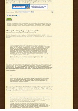 So, I wrote this all as a prelude to protesting that I am not the one to write such an article
and that it may be too early to do so. On the other hand, I may have provided a Letter to the
Editor of some interest, which tells folks: Stay tuned!




Send article as PDF to Enter email address                        Send




Tags: A l a n C r e e c h, Andrew Jones, A n g l i m e r g e n t, best practices, Brian McLaren, Bryan Froehle, C a r l
M c C o l m a n, C a t h l i m e r g e n t, Center for Action & Contemplation, Doug Pagitt, Fr. Richard Rohr, K e v i n
Beck, Mike Morrell, n i n g n e t w o r k, Phyllis Tickle, S t e v e K n i g h t, T i m K i n g, Tony Jones, TransFORM




Theology & Anthropology – body, soul, spirit?
JB on December 3, 2009 in Uncategorized | No Comments »

Consider this quote by Marc Cortez in EMBODIED SOULS, ENSOULED BODIES — AN
EXERCISE IN CHRISTOLOGICAL ANTHROPOLOGY AND ITS SIGNIFICANCE FOR THE MIND/BODY
DEBATE:



        quote:



        The thesis thus comprises two major sections. The first develops an
        understanding of Karl Barth’s theological anthropology focusing on three major
        facets: (1) the centrality of Jesus Christ for any real understanding of human
        persons; (2) the resources that such a christologically determined view of
        human nature has for engaging in interdisciplinary discourse; and (3) the
        ontological implications of this approach for understanding the mind/body
        relationship. The second part of the study then draws on this theological
        foundation to consider the implications that understanding human nature
        christologically has for analyzing and assessing several prominent ways of
        explaining the mind/body relationship.

        This study, then, is an exercise in understanding the nature of a
        christocentric anthropology and its implications for understanding human
        ontology.




This doesn’t deny that science and metaphysics and philosophy are autonomous and even
narrower foci of human concern that get appropriated by theology as a broader focus of
human concern, but it does illustrate how theology can inform some of our axiomatic
commitments or presuppositions for these other foci, such as, for example, requiring moral
and metaphysical realism, epistemological realism, fundamental human dignity and so on.

Cortez closes with:


        quote:



        In this study, we have not attempted to resolve this theoretical conundrum.
        In fact, the approach developed in the course of this study suggests that
        theologians should resist the temptation to wed Christian theology to any
        particular theory of human ontology.




This is echoed by Alfredo Dinis, who is the Dean, Associate Professor, and Lecturer of Logic,
Philosophy of Science and Cognitive Science, Faculty of Philosophy of Braga, Catholic
University of Portugal, in this paper , which is entitled Body, Soul and God: Philosophy,
Theology and the Cognitive Sciences. Dinis writes:



        quote:



        The concept of a soul is not theological but rather philosophical. As a
        consequence, one may leave it out of the theological discourse. Concepts like
        ‘mind,’ ‘soul,’ ‘self,’ and ‘consciousness’ are not specifically theological
        concepts. They are rather philosophical concepts.

        Theology has over the centuries used such concepts to express some
        religious beliefs, but such beliefs do not have a necessary connection with
        those concepts and certainly not with the metaphysical meaning they have in
        some philosophical traditions. Today, however, it is the sciences, especially
        the cognitive sciences, that wish to clarify such concepts.
 