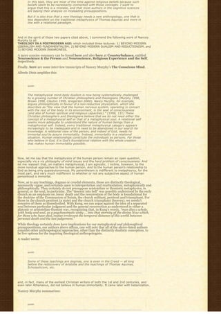 In this task, they are most of the time against religious beliefs because such
       beliefs seem to be necessarily connected with those concepts. I want to
       argue that this is a mistake, and that most authors in the cognitive sciences
       are basing their analysis on misleading presuppositions.
       But it is also true that a new theology needs a new anthropology, one that is
       less dependent on the traditional metaphysics of Thomas Aquinas and more in
       line with a relational paradigm.




And in the spirit of those two papers cited above, I commend the following work of Nancey
Murphy to all:
THEOLOGY IN A POSTMODERN AGE: which included three lectures: 1) BEYOND MODERN
LIBERALISM AND FUNDAMENTALISM; 2) BEYOND MODERN DUALISM AND REDUCTIONISM; and
3) BEYOND MODERN INWARDNESS.

A more concise summary can be found here and also here at Counterbalance, entitled
Neuroscience & the Person and Neuroscience, Religious Experience and the Self,
respectively.
Finally, here are some interview transcripts of Nancey Murphy’s The Conscious Mind.
Alfredo Dinis amplifies this:



       quote:



       The metaphysical mind-body dualism is now being systematically challenged
       by a growing number of Christian philosophers and theologians (Murphy 1998,
       Brown 1998, Clayton 1999, Gregersen 2000). Nancy Murphy, for example,
       argues philosophically in favour of a non-reductive physicalism, which she
       describes as “the view that the human nervous system, operating in concert
       with the rest of the body in its environment, is the seat of consciousness
       (and also of human spiritual and religious capacities).” (1998, 131) These
       Christian philosophers and theologians believe that we do not need either the
       concept of a metaphysical self or that of a metaphysical soul. A relational self
       seems more adequate to understand the nature of human beings than a
       metaphysical self. Indeed, every traditional metaphysical category appears
       increasingly to be inadequate and in need to be abandoned in our search for
       knowledge. A relational view of the person, and indeed of God, needs no
       immortal soul to assure immortality. Instead, immortality is a relational
       situation. Human relationships constitute the individuals as persons. For those
       who believe in God, it is God’s foundational relation with the whole creation
       that makes human immortality possible.




Now, let me say that the metaphysics of the human person remain an open question,
especially vis a vis philosophy of mind issues and the hard problem of consciousness. And
let me reassert that, on matters metaphysical, I am agnostic. I incline, however, to the
more nondual approaches to the human person. And to the human person’s relationship to
God as being only quasiautonomous. My panentheism is indifferent to metaphsyics, for the
most part, and very much indifferent to whether or not any subjective aspect of human
personhood is immortal.

Now, as to any teachings, dogmas or creedal elements, those are distinctly theological,
necessarily vague, and certainly open to interpretation and rearticulation, metaphysically and
philosophically. They certainly do not presuppose aristotelian or thomistic metaphysics, in
general, or the soul, in particular. The “descent into hell” was possibly understood by the early
church as an emphasis on Jesus’ death and the resurrection of the body is foundational for
the doctrine of the Communion of Saints, the church militant, penitent and triumphant. For
those in the church penitent (a state) and the church triumphant (heaven), we needn’t
conceive of them as disembodied. With Kung, we can argue against the idea of a separated
soul between particular judgment and the general resurrection as understood in either a
platonic or aristotelian-thomist way, recognizing that, in Kung’s words, “man dies a whole,
with body and soul, as a psychosomatic unity … into that eternity of the divine Now which,
for those who have died, makes irrelevant the temporal distance of this world between
personal death and the last judgement.”
While theology certainly does have implications for our metaphysical and philosophical
presuppositions, our authors above affirm, one will note that all of the above-listed authors
consider other anthropological approaches, other than the distinctly dualistic conception, to
be live options for the inquiring theological anthropologists.
A reader wrote:


       quote:



       Some of these teachings are dogmas, one is even in the Creed — all long
       before the rediscovery of Aristotle and the teachings of Thomas Aquinas,
       Scholasticism, etc.




and, in fact, many of the earliest Christian writers of both the 1st and 2nd centuries, and
even later Athanasius, did not believe in human immortality. It came later with hellenization.

Nancey Murphy summarizes:


       quote:
 