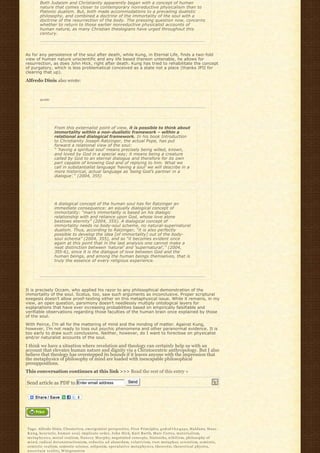 Both Judaism and Christianity apparently began with a concept of human
        nature that comes closer to contemporary nonreductive physicalism than to
        Platonic dualism. But, both made accommodations to a prevailing dualistic
        philosophy, and combined a doctrine of the immortality of the soul with a
        doctrine of the resurrection of the body. The pressing question now, concerns
        whether to return to those earlier nonreductive physicalist accounts of
        human nature, as many Christian theologians have urged throughout this
        century.




As for any persistence of the soul after death, while Kung, in Eternal Life, finds a two-fold
view of human nature unscientific and any life based thereon untenable, he allows for
resurrection, as does John Hick, right after death. Kung has tried to rehabilitate the concept
of purgatory, which is less problematical conceived as a state not a place (thanks JPII for
clearing that up).

Alfredo Dinis also wrote:



        quote:




                   From this externalist point of view, it is possible to think about
                   immortality within a non-dualistic framework – within a
                   relational and dialogical framework. In his book Introduction
                   to Christianity Joseph Ratzinger, the actual Pope, has put
                   forward a relational view of the soul:
                   “ ‘having a spiritual soul’ means precisely being willed, known,
                   and loved by God in a special way; it means being a creature
                   called by God to an eternal dialogue and therefore for its own
                   part capable of knowing God and of replying to him. What we
                   call in substantialist language ‘having a soul’ we will describe in a
                   more historical, actual language as ‘being God’s partner in a
                   dialogue’.“ (2004, 355)




                   A dialogical concept of the human soul has for Ratzinger an
                   immediate consequence: an equally dialogical concept of
                   immortality: “man’s immortality is based on his dialogic
                   relationship with and reliance upon God, whose love alone
                   bestows eternity” (2004, 355). A dialogical concept of
                   immortality needs no body-soul scheme, no natural-supernatural
                   dualism. Thus, according to Ratzinger, “it is also perfectly
                   possible to develop the idea [of immortality] out of the body-
                   soul schema” (2004, 355), and so “it becomes evident once
                   again at this point that in the last analysis one cannot make a
                   neat distinction between ‘natural’ and ‘supernatural’,” (2004,
                   355-6), since it is the dialogue of love between God and the
                   human beings, and among the human beings themselves, that is
                   truly the essence of every religious experience.




It is precisely Occam, who applied his razor to any philosophical demonstration of the
immortality of the soul. Scotus, too, saw such arguments as inconclusive. Proper scriptural
exegesis doesn’t allow proof-texting either on this metaphysical issue. While it remains, in my
view, an open question, parsimony doesn’t needlessly multiply ontological layers for
explanations that have ever increasing probabilities based on empirically falsifiable and
verifiable observations regarding those faculties of the human brain once explained by those
of the soul.

With Peirce, I’m all for the mattering of mind and the minding of matter. Against Kung,
however, I’m not ready to toss out psychic phenomena and other paranormal evidence. It is
too early to draw such conclusions. Neither, however, do I want to foreclose on physicalist
and/or naturalist accounts of the soul.

I think we have a situation where revelation and theology can certainly help us with an
account that elevates human nature and dignity via a Christocentric anthropology. But I also
believe that theology has overstepped its bounds if it leaves anyone with the impression that
the metaphysics of philosophy of mind are loaded with inescapable philosophical
presuppositions.
This conversation continues at this link >>> Read the rest of this entry »

Send article as PDF to Enter email address                             Send




Tags: Alfredo Dinis, Chesterton, emergentist perspective, First Principles, god-of-t h e-g a p s, H a l d a n e, H a n s
K u n g, h e u r i s t i c, h u m a n s o u l, implicate order, John Hick, K a r l B a r t h, Marc Cortez, m a t e r i a l i s m,
m e t a p h y s i c s, m o r a l r e a l i s m, N a n c e y M u r p h y, negotiated concepts, Nietzsche, n i h i l i s m, philosophy of
m i n d, radical deconstructionism, reductio ad absurdum, r e l a t i v i s m, root metaphor, scientism, semiotic,
semiotic realism, semiotic science, solipsism, s p e c u l a t i v e m e t a p h y s i c s, theoretic, theoretical physics,
u n c e r t a i n r e a l i t y, W i t t g e n s t e i n
 