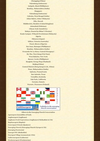 Chongqing (China)
                              Palembang (Indonesia)
                            Antipolo, Rizal (Phillipines)
                           Bombay, Maharashtra (India)
                                     Singapore
                              Palembang (Indonesia)
                           Calcutta, West Bengal (India)
                         Johor Bahru, Johor (Malaysia)
                                   Hilo, Hawaii
                   Middlewich, Cheshire (United Kingdom)
                               Islamabad (Pakistan)
                             Libyan Arab Jamahiriya
                       Malaya, Donets’ka Oblast’ (Ukraine)
               Kuala Lumpur, Wilayah Persekutuan (Malaysia)
                                      Algeria
                                 Okinawa (Japan)
                            Killara, Victoria (Australia)
                              Warri, Rivers (Nigeria)
                         San Juan, Batangas (Phillipines)
                           Bombay, Maharashtra (India)
                  Fernando De La Mora, Central (Paraguay)
                         My Tho, Tien Giang (Viet Nam)
                             West Babylon, New York
                            Bacoor, Cavite (Phillipines)
                         Bangkok, Krung Thep (Thailand)
                                  Beijing (China)
                  Central District (Hong Kong S.A.R., China)
                            Pune, Maharashtra (India)
                              Ephrata, Pennsylvania
                                San Antonio, Texas
                               Versailles, Kentucky
                               Oak Park, California
                                 Toronto, Ontario
                           Warsaw, Warszawa (Poland)




                 Others in the Emerging Church Conversation
Agmergent (Assemblies of God).
Anglimergent (Anglicans)
Anglicans Fresh Expressions (Anglicans & Methodists in UK)
Baptimergent (Baptist)
Convergent Friends (Quakers)
Emerging Church (Emerging Church Europe & UK)
Emerging Penetcostal
EmergeUMC (Methodist)
Emergent Village (ecumenical, USA)
Luthermergent (Lutheran)
Presbymergent (Presbyterian)
 