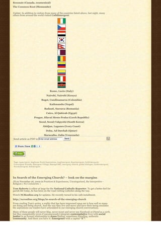 Resonate (Canada. ecumenical)
The Common Root (Mennonite)

Update: In addition to visitors from many of the countries listed-above, last night, many
others from around the world visited Cathlimergent:




                                                  Rome, Lazio (Italy)
                                              Nairobi, Nairobi (Kenya)
                                      Bogot, Cundinamarca (Colombia)
                                                  Kathmandu (Nepal)
                                           Radauti, Suceava (Romania)
                                             Cairo, Al Qahirah (Egypt)
                            Prague, Hlavni Mesto Praha (Czech Republic)
                                   Seoul, Seoul-t’ukpyolsi (South Korea)
                                        Abidjan, Lagunes (Ivory Coast)
                                             Doha, Ad Dawhah (Qatar)
                                          Maracaibo, Zulia (Venezuela)
Send article as PDF to             Enter email address                 Send




Tags: A g m e r g e n t, Anglicans Fresh Expressions, A n g l i m e r g e n t, B a p t i m e r g e n t, C a t h l i m e r g e n t,
Convergent Friends, E m e r g e n t V i l l a g e, EmergeUMC, e m e r g i n g c h u r c h, global dialogue, L u t h e r m e r g e n t,
P r e s b y m e r g e n t, S u b m e r g e n t




In Search of the Emerging Church? – look on the margins
JB on November 26, 2009 in Practices & Experiences, Uncategorized, the interpretive -
Religion | No Comments »

Tom Roberts is editor at large for the National Catholic Reporter. To get a better feel for
parish life today, he has been on the road visiting Catholics along the way.
Watch NCRonline.org for updates. He recently turned in his 19th installment.
http://ncronline.org/blogs/in-search-of-the-emerging-church
From reading Tom’s series, a reality that has been impressed upon me is how well so many
are doing and being church. And the way they live and move and have their being emulates
the aspirations our leaders have articulated in our emerging church conversations.
Many of these people will never blog, never tweet and never use Facebook or friend as a verb,
but they competently (even if unconsciously) integrate contemplative lives with social
justice in an honest relationship to Jesus finding, sometimes founding, authentic
community. And there you have it: Emergence with a capital “E”!
 