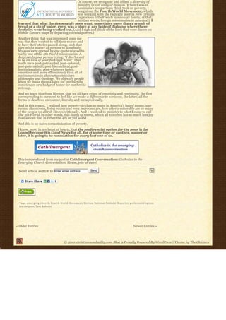 Of course, we recognize and affirm a diversity of
                                        ministry in our unity of mission. When I was in
                                        Louisiana’s nonpartisan think tank on poverty, I
                                        sought out the Fourth World Movement, which
                                        was working with the radically poor in New Orleans
                                        (a precious little French missionary family, at that;
                                        in other words, foreign missionaries in America!). I
 learned that what the desperately poor want, sometimes more than a crumb of
 bread or a sip of water, even, was a place at any table of dialogue where there
 destinies were being worked out. (And I sigh and think of the lines that were drawn on
 Middle Eastern maps by departing colonial powers.)
 Another thing that was impressed upon me
 was that they wanted to tell their stories and
 to have their stories passed along, such that
 they might matter as persons to somebody.
 My eyes were opened by one quote relayed to
 me by one of the 4th World missionaries. A
 desperately poor person crying: “I don’t want
 to be an icon of your fucking Christ!” That
 made me a post-patriarchal, post-colonial,
 post-paternalistic, post-hierarchical, post-
 institutionalistic, post-whatever faster,
 smoother and more efficaciously than all of
 my immersion in abstract postmodern
 philosophy and theology. We objectify people
 when we make them a salve for our hurting
 consciences or a badge of honor for our heroic
 strivings.
 And we learn this from Merton, that we all have crises of creativity and continuity, the first
 corresponding to our need to feel like we make a difference to someone, the latter, all the
 forms of death we encounter, literally and metaphorically.
 And in this regard, I realized how poverty-stricken so many in America’s board rooms, war
 rooms, classrooms, living rooms and even bedrooms are, how utterly miserable are so many
 of the people we all rub elbows with daily. And I resolved to minister to what I came to call
 The 5th World, in other words, this litany of rooms, which all too often has so much less joy
 than we can find in either the 4th or 3rd world.
 And this is no naive romanticization of poverty.
 I know, now, in my heart of hearts, that the preferential option for the poor is the
 Gospel because it is Good News for all, for at some time or another, sooner or
 later, it is going to be consolation for every last one of us.




 This is reproduced from my post at Cathlimergent Conversation: Catholics in the
 Emerging Church Conversation. Please, join us there!

  Send article as PDF to Enter email address                 Send




  Tags: e m e r g i n g c h u r c h, Fourth World Movement, Merton, National Catholic Reporter, preferential option
  for the poor, Tom Roberts




« Older Entries                                                                                  Newer Entries »



                                       © 2010 christiannonduality.com Blog is Proudly Powered By WordPress | Theme by The Cloisters
 