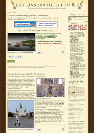 CHRISTIANNONDUALITY. C O M                                                                                                                   BL O G
                                                             beyond thinking & proposing to imagining & participating

Home About
                                                                                                                                                 T o d a y’ s L i t u r g y
Catholics in the Emerging Church Conversation
JB on November 24, 2009 in Practices & Experiences, Uncategorized, the interpretive -
Religion | No Comments »

                                                                                                                                                 Translator




                                http://cathlimergent.ning.com/                                                                                   By N2H
                                                                                                                                                   Amos Yong apophatic
                                                                                     Radically “rooting” orthodoxy in Jesus,                       Axiological axiologically-
                                                                                     orthopathy in contemplation,                                       Bernard
                                                                                                                                                   integral
                                                                                     orthopraxy in social justice &
                                                                                     orthocommunio in authentic
                                                                                                                                                   Lonergan Brian
                                                                                                                                                   McLaren
                                                                                     community                                                     Charles
                                                                                                                                                   Sanders
                                                                                            Follow Cathlimergence on Twitter                       Peirce
                                                                                                                                                   contemplative
                                                                                            http://twitter.com/Cathlimergent                       cosmology emergence
                                                                                                                                                   emerging church
                                                                                                                                                   Enlightenment
                                                                                                                                                   epistemology faith False
                                                                                                                                                   Self fideism Hans
                                                                                                                                                   Kung James K. A. Smith
                                                                                          Send                                                     Jesus Creed John Duns
 Send article as PDF to Enter email address                                                                                                        Scotus kataphatic Kevin
                                                                                                                                                   Beck Kurt Godel
                                                                                                                                                   Merton
                                                                                                                                                   metaphysics
                                                                                                                                                   Mike Morrell Natural
                                                                                                                                                   Theology nihilism
                                                                                                                                                   nondual nonduality
                                                                                                                                                   orthodoxy radical
                                                                                                                                                   emergence radical
                                                                                                                                                   orthodoxy rationalism
 Tags: C a t h l i m e r g e n t, c o n t e m p l a t i o n, e m e r g i n g c h u r c h, e m e r g i n g c h u r c h c o n v e r s a t i o n,
 o r t h o c o m m u n i o, o r t h o d o x y, o r t h o p a t h y, o r t h o p r a x y, social justice
                                                                                                                                                   Richard Rohr
                                                                                                                                                   Science
                                                                                                                                                   scientism semiotic
                                                                                                                                                   theodicy Theological
                                                                                                                                                   Anthropology
                                                                                                                                                   Thomas
Vatican declares new Saint for New Orleans                                                                                                         Merton Tim King
                                                                                                                                                   transformation
JB on November 23, 2009 in Uncategorized | No Comments »                                                                                           True Self Walker Percy
                                                                                                                                                   W P-C u m u l u s b y R o y T a n c k
In the Catholic Church (both the Latin Rite                                                                                                        a n d Luke Morton requires
and Eastern Rites) the act of canonization is                                                                                                      F l a s h P l a y e r 9 or better.
reserved to the Holy See and occurs at the                                                                                                       Cultivating the
conclusion of a long process requiring                                                                                                           Roots, Nurturing
extensive proof that the person proposed for                                                                                                     the Shoots
canonization lived in such an exemplary and                                                                                                      MARCH 2010
holy way that he or she is worthy to be
                                                                                                                                                  M     T      W    T     F       S    S
recognized as a Saint.                                                                                                                             1      2     3    4    5        6   7
                                                                                                                                                   8      9    10   11   12       13   14
The Church’s official recognition of sanctity                                                                                                     15     16    17   18   19       20   21
implies that the persons are now in heavenly                                                                                                      22     23    24   25   26       27   28
glory, that they may be publicly invoked and                                                                                                      29     30    31              
mentioned officially in the liturgy of the                                                                                                             « FEB                       
Church, most especially in the Litany of the
Saints (Ricky Jackson, Morton Anderson,                                                                                                          Recent Posts
Archie Manning, Dalton Hilliard, Hokie Gajan, Pat Swilling and so on).                                                                           The Emerging Church is BIGGER
                                                                                  Beatification is a statement by the church that it             t h a n C h r i s t i a n i t y – how to spot
                                                                                  is “worthy of belief” that the person is in heaven.            it in other traditions
                                                                                  To be canonized a saint, one (or more) miracle                 Abortion & the Senate
                                                                                  is necessary. The Pope can place these processes               Healthcare Bill – a p r u d e n t i a l
                                                                                  on a fast track as he’s apparently done in this                judgment
                                                                                  New Orleans case.                                              10 historical developments
                                                                                                                                                 propelling Emerging
                                                                                  First declared the Venerable Drew after                        Christianity ~ Richard Rohr
                                                                                  leading the Saints to their first NFC Title Game               Why Brian McLaren’s Greco-
                                                                                  ever, the Blessed Drew was declared after he                   Roman Narrative is NOT a
                                                                                  led the Saints to their first 9-0 record in                    caricature
                                                                                  franchise history. He was declared Saint Drew                  THE BOOK: Christian
                                                                                  when the 10-0 season start was declared a                      N o n d u a l i t y – Postmodern
                                                                                  miracle. Can there be any serious doubt that                   Conservative Catholic
                                                                                  this man is now in heavenly glory? It is most                  Pentecostal
                                                                                  certainly worthy of belief. Assuredly, the faithful
                                                                                  will continue to petition this man for more                    Recent Comments
                                                                                  miracles.                                                      christiannonduality.com Blog » 
                                                                                                                                                 Blog Archive » Thoughts re:
                                                                                                                                                 t o d a y’s debate – Philip Clayton
                                                                                                                                                 vs Dan Dennett on Intelligent
                                                                                                                                                 Design – a poorly designed
 Send article as PDF to Enter email address                                               Send                                                   inference
                                                                                                                                                 christiannonduality.com Blog » 
                                                                                                                                                 Blog Archive » W h y B r i a n
 