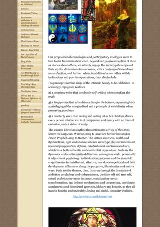 Presuppositionalism
vs Nihilism?

Science
Epistemic Virtue

Pan-semio-
entheism: a
pneumatological
theology of nature
Architectonic

Anglican - Roman
Dialogue

The Ethos of Eros

Musings on Peirce
Eskimo Kiss Waltz

the Light Side of
Dark Comedy              Our propositional cosmologies and participatory axiologies seem to
Blog Visits              best foster transformation when, beyond our passive reception of them
Other Online             as stories about others, we actively engage the archetypal energies of
Resources                their mythic dimensions for ourselves, with a contemplation ordered
Are YOU Going to         toward action, and further, when, in addition to our rather selfish
Scarborough Fair?
                         inclinations and puerile expectations, they also include:
Suggested Reading

Tim King's Post
                         1) a priestly voice that sings of the intrinsic beauty to be celebrated  in 
Christian Blog           seemingly repugnant realities
The Dylan Mass
                         2) a prophetic voice that is robustly self-critical when speaking the
If You Are In
                         truth
Distress, Spiritual or
Otherwise
                         3) a kingly voice that articulates a bias for the bottom, expressing both
pending
                         a privileging of the marginalized and a principle of subsidiarity when
The Great Tradition      preserving goodness
properly conceived

Postmodern               4) a motherly voice that, seeing and calling all as her children, draws
Conservative             every person into her circle of compassion and mercy with no trace of
Catholic Pentecostal
                         exclusion, only a vision of unity.
                         The Judaeo-Christian Mythos thus articulates a Way of the Cross,
                         where the Magician, Warrior, King & Lover are further initiated as
                         Priest, Prophet, King & Mother. The virtues and vices, health and
                         dysfunctions, light and shadow, of each archetype play out in terms of
                         boundary negotiation, defense, establishment and transcendence,
                         which have both authentic and counterfeit expressions. Such are the
                         dynamics explored in spiritual direction, enneagram work,  personality 
                         & adjustment psychology, individuation processes and the manifold
                         stage theories for intellectual, affective, moral, socio-political and faith
                         development of humans along the purgative, illuminative and unitive
                         ways. Such are the themes, then, that run through the dynamics of
                         addiction psychology and codependency, the false self and true self,  
                         sexual exploitation versus intimacy, socialization versus
                         transformation, ego defense mechanisms and the persona, inordinate
                         attachments and disordered appetites, idolatry and kenosis, as they all
                         involve healthy and unhealthy, loving and sinful, boundary realities.

                                              http://twitter.com/johnssylvest
                                                                
 