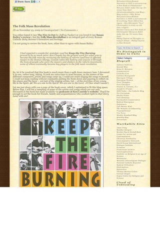 McLaren’s Greco-R o m a n
                                                                                                  Narrative is NOT a caricature on
                                                                                                  A New Kind of Christianity?
                                                                                                  McLaren didn’t make this up. It’s
                                                                                                  worse than that!
                                                                                                  christiannonduality.com Blog » 
                                                                                                  Blog Archive » W h y B r i a n
                                                                                                  McLaren’s Greco-R o m a n
                                                                                                  Narrative is NOT a caricature on
                                                                                                  E v e r y t h i n g T h a t’s Old is New
                                                                                                  A g a i n – this (McLaren’s “ N e w”  
                                                                                                  Christianity) is truly an old
The Folk Mass Revolution                                                                          time religion
JB on November 23, 2009 in Uncategorized | No Comments »                                          K i e r a n C o n r o y on A New Kind of
                                                                                                  Christianity? McLaren didn’t
                                                                                                  make this up. It’s worse than
You either hated it (see The Fire Is Out by Jeffrey Tucker) or you loved it (see Susan            that!
Bailey’s review), but the Folk Mass Revolution is an integral part of every Roman                 Philip Clayton on Thoughts re:
Catholic Baby Boomer’s formation and heritage.                                                    t o d a y’s debate – Philip Clayton
I’m not going to review the book, here, other than to agree with Susan Bailey:                    vs Dan Dennett

                                                                                                  Type, Hit Enter to Search
                                                                                                  We Distinguish in
       I had expected a wonderful, nostalgic read but Keep the Fire Burning                       Order to Unite
       proved to be so much more. Ken Canedo lay the ground work for what was to
       become the folk mass by reviewing the history of reform (and how it affected                Select Category                           6
       music) in the Roman liturgy. Canedo takes this history and weaves it through
       the lives of people who were the movers and shakers in the reform movement,                Blogroll
       some of whom eventually became key players in the folk mass revolution.                    Andrew Sullivan
                                                                                                  Beyond Blue
                                                                                                  Brian D. McLaren
                                                                                                  Commonweal
So, let it be resolved that this book is much more than a walk down memory lane. I devoured       Crunchy Con
it in one, rather long, sitting. It took me extra time to read because, as the names of the       Cynthia Bourgeault
different composers, artists and songs came up, I could not resist singing the songs to myself.   Emergent Village
I could not keep reading without constantly putting the book down and pausing to reflect on       Emerging Women
the places and the faces – not just of the singing artists, but – of the storyline of my young    First Thoughts
life in the Spirit. ♫♪ We are one in the Spirit. We are one in the Lord.  ♪♬ (See what I mean!)
                                                                                                  Fors Clavigera
Let me just share with you a copy of the book cover, which I optimized to fit this blog space.    Francis X. Clooney, S.J.
Below that, I will list a sampling of some of the artists and songs which are not only            Joseph S. O'Leary
discussed in the book but made available via podcasts at Ken Canedo’s website. That’ll be         NCR Today – the Catholic Blog
enough to set the hook for friends, family and acquaintances who walked right to that Glory       Per Caritatem
Land with me!                                                                                     Phyllis Tickle
                                                                                                  Post Christian
                                                                                                  Postmodern Conservative
                                                                                                  Radical Emergence
                                                                                                  Sojourners
                                                                                                  Tall Skinny Kiwi
                                                                                                  The Website of Unknowing
                                                                                                  Transmillenial
                                                                                                  Vox Nova
                                                                                                  Weekly Standard Blog
                                                                                                  Worship Blog
                                                                                                  Zoecarnate

                                                                                                  Worthwhile Sites
                                                                                                  Amos Yong
                                                                                                  Boulder Integral
                                                                                                  Brother David Steindl-Rast
                                                                                                  Center for Action and
                                                                                                  Contemplation
                                                                                                  Christian Nonduality
                                                                                                  Contemplative Outreach
                                                                                                  David Group International
                                                                                                  Dialogue Institute
                                                                                                  Ecumene
                                                                                                  Franciscan Archive
                                                                                                  Innerexplorations
                                                                                                  Institute on Religion in an Age of
                                                                                                  Science
                                                                                                  Metanexus
                                                                                                  Monastic Interreligious Dialogue
                                                                                                  National Catholic Reporter
                                                                                                  Radical Orthodoxy
                                                                                                  Shalomplace
                                                                                                  Sojourners
                                                                                                  Thomas Merton Center
                                                                                                  Virtual Chapel
                                                                                                  Zygon Center for Religion and
                                                                                                  Science

                                                                                                  Cloud of
                                                                                                  Unknowing
 