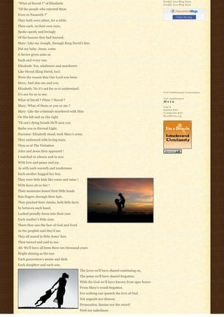 Feedjit Live Blog Stats
“What of Herod ?” of Elizabeth.                                                                Feedjit Live Blog Stats
“Of the people who rejected them
Even in Nazareth ?”
                                                                                                          Follow this blog
They both were silent, for a while
Then each, in their own turn,
Spoke openly and lovingly
Of the lessons they had learned.
Mary: Like my Joseph, through King David’s line,
Did my baby, Jesus, come
A Savior given unto us
Each and every one.
Elizabeth: Yes, adulterers and murderers
Like Herod (King David, too)
Were the reason that Our Lord was born
Mary: And also me and you.
Elizabeth: No it’s not for us to understand.
                                                                                               Visit Cathlimergent Conversations
It’s not for us to see:
                                                                                               Visit Anglimergent
What of David ? Pilate ? Herod ?                                                               Meta
Mary: What of them or you or me ?                                                              Log in
                                                                                               Entries R S S
Mary: Like the criminals murdered with Him                                                     Comments R S S
                                                                                               WordPress.org
On His left and on His right
‘Til one’s dying breath He’ll save you
Bathe you in Eternal Light.
Narrator: Elizabeth stood, took Mary’s arms.
They embraced with loving tears.
Then as at The Visitation
John and Jesus then appeared !
I watched in silence and in awe
With love and peace and joy,
As with such warmth and tenderness
Each mother hugged her boy.
They were little kids like yours and mine !
With faces oh so fair !
Their mommies kissed their little heads
Ran fingers through their hair.
They pinched their cheeks, held little faces
In between each hand,
Looked proudly down into their eyes
Each mother’s little man.
There they saw the face of God and lived
As the prophet said they’d see.
They all stared in little Jesus’ face
Then turned and said to me:
All: We’ll have all been there ten thousand years
Bright shining as the sun
Each generation’s moms and dads
Each daughter and each son;
                                               The loves we’ll have shared continuing on,
                                               The pains we’ll have shared forgotten,
                                               With the God we’ll have known from ages hence
                                               From Mary’s womb begotten.
                                               For nothing can quench the love of God
                                               Not anguish nor distress
                                               Persecution, famine nor the sword
                                               Peril nor nakedness.
 