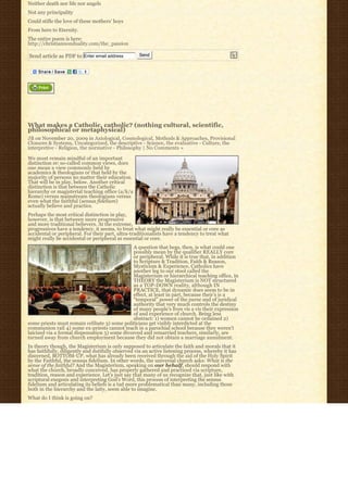 Neither death nor life nor angels
Not any principality
Could stifle the love of these mothers’ boys
From here to Eternity.
The entire poem is here:
http://christiannonduality.com/the_passion

Send article as PDF to Enter email address         Send




What makes a Catholic, catholic? (nothing cultural, scientific,
philosophical or metaphysical)
JB on November 20, 2009 in Axiological, Cosmological, Methods & Approaches, Provisional
Closures & Systems, Uncategorized, the descriptive - Science, the evaluative - Culture, the
interpretive - Religion, the normative - Philosophy | No Comments »

We must remain mindful of an important
distinction re: so-called common views, does
one mean a view commonly held by
academics & theologians or that held by the
majority of persons no matter their education.
That will be in play, below. Another critical
distinction is that between the Catholic
hierarchy or magisterial teaching office (a/k/a
Rome) versus mainstream theologians versus
even what the faithful (sensus fidelium)
actually believe and practice.
Perhaps the most critical distinction in play,
however, is that between more progressive
and more traditional believers. At the extreme,
progressives have a tendency, it seems, to treat what might really be essential or core as
accidental or peripheral. For their part, ultra-traditionalists have a tendency to treat what
might really be accidental or peripheral as essential or core.
                                               A question that begs, then, is what could one
                                               possibly mean by the qualifier REALLY core
                                               or peripheral. While it is true that, in addition
                                               to Scripture & Tradition, Faith & Reason,
                                               Mysticism & Experience, Catholics have
                                               another leg to our stool called the
                                               Magisterium or hierarchical teaching office, in
                                               THEORY the Magisterium is NOT structured
                                               as a TOP-DOWN reality, although IN
                                               PRACTICE, that dynamic does seem to be in
                                               effect, at least in part, because their’s is a
                                               “temporal” power of the purse and of juridical
                                               authority that very much controls the destiny
                                               of many people’s lives vis a vis their expression
                                               of and experience of church. Being less
                                               abstract: 1) women cannot be ordained 2)
some priests must remain celibate 3) some politicians get visibly interdicted at the
communion rail 4) some ex-priests cannot teach in a parochial school because they weren’t
laicized via a formal dispensation 5) some divorced and remarried teachers, similarly, are
turned away from church employment because they did not obtain a marriage annulment.
In theory though, the Magisterium is only supposed to articulate the faith and morals that it
has faithfully, diligently and dutifully observed via an active listening process, whereby it has
discerned, BOTTOM-UP, what has already been received through the aid of the Holy Spirit
by the Faithful, the sensus fidelium. In other words, the universal church asks: What is the
sense of the faithful? And the Magisterium, speaking on our behalf, should respond with
what the church, broadly conceived, has properly gathered and practiced via scripture,
tradition, reason and experience. Let’s just say that many of us recognize that, just like with
scriptural exegesis and interpreting God’s Word, this process of interpreting the sensus
fidelium and articulating its beliefs is a tad more problematical than many, including those
both in the hierarchy and the laity, seem able to imagine.
What do I think is going on?
 