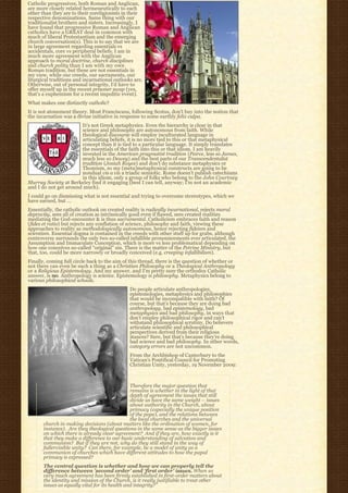 Catholic progressives, both Roman and Anglican,
are more closely related hermeneutically to each
other than they are to their coreligionists in their
respective denominations. Same thing with our
traditionalist brothers and sisters. Increasingly, I
have found that progressive Roman and Anglican
catholics have a GREAT deal in common with
much of liberal Protestantism and the emerging
church conversation(s). This is to say that we are
in large agreement regarding essentials vs
accidentals, core vs peripheral beliefs. I am in
much more agreement with the Anglican
approach to moral doctrine, church disciplines
and church polity than I am with my own
Roman tradition, but these are not essentials in
my view, while our creeds, our sacraments, our
liturgical traditions and incarnational outlooks are.
Otherwise, out of personal integrity, I’d have to
offer myself up in the recent prisoner swap (yes,
that’s a euphemism for a recent impolitic event).
What makes one distinctly catholic?
It is not atonement theory. Most Franciscans, following Scotus, don’t buy into the notion that
the incarnation was a divine initiative in response to some earthly felix culpa.
                       It’s not Greek metaphysics. Even the hierarchy is clear in that
                       science and philosophy are autonomous from faith. While
                       theological discourse will employ inculturated language in
                       articulating beliefs, it is no more tied to this or that metaphysical
                       concept than it is tied to a particular language. It simply translates
                       the essentials of the faith into this or that idiom. I am heavily
                       invested in the American pragmatist tradition (Peirce, less so James,
                       much less so Dewey) and the best parts of our Transcendentalist
                       tradition (Josiah Royce) and don’t do substance metaphysics or
                       Thomism, so my (meta)metaphysical constructs are going to be
                       nondual vis a vis a triadic semiotic. Rome doesn’t publish catechisms
                       in this idiom, only a group of folks who belong to the John Courtney
Murray Society at Berkeley find it engaging (best I can tell, anyway; I’m not an academic
and I do not get around much).
I could go on dismissing what is not essential and trying to overcome stereotypes, which we
have earned, but …
Essentially, the catholic outlook on created reality is radically incarnational, rejects moral
depravity, sees all of creation as intrinsically good even if flawed, sees created realities
mediating the God-encounter & is thus sacramental. Catholicism embraces faith and reason
(fides et ratio) but rejects any conflation of science, philosophy and faith, viewing these
approaches to reality as methodologically autonomous, hence rejecting fideism and
scientism. Essential dogma is contained in the creeds with other stuff up for grabs, although
controversy surrounds the only two so-called infallible pronouncements ever articulated, the
Assumption and Immaculate Conception, which is more vs less problematical depending on
how one conceives so-called “original” sin. There is the matter of the Petrine Ministry, but
that, too, could be more narrowly or broadly conceived (e.g. creeping infallibilism).
Finally, coming full circle back to the aim of this thread, there is the question of whether or
not there can even be such a thing as a Christian Philosophy or a Theological Anthropology
or a Religious Epistemology. And my answer, and I’m pretty sure the orthodox Catholic
answer, is no. Anthropology is science. Epistemology is philosophy. Metaphysics belong to
various philosophical schools.
                                               Do people articulate anthropologies,
                                               epistemologies, metaphysics and philosophies
                                               that would be incompatible with faith? Of
                                               course, but that’s because they are doing bad
                                               anthropology, bad epistemology, bad
                                               metaphysics and bad philosophy, in ways that
                                               don’t employ philosophical rigor and can’t
                                               withstand philosophical scrutiny. Do believers
                                               articulate scientific and philosophical
                                               perspectives derived from their religious
                                               stances? Sure, but that’s because they’re doing
                                               bad science and bad philosophy. In other words,
                                               category errors are not uncommon.
                                               From the Archbishop of Canterbury to the
                                               Vatican’s Pontifical Council for Promoting
                                               Christian Unity, yesterday, 19 November 2009:



                                               Therefore the major question that
                                               remains is whether in the light of that
                                               depth of agreement the issues that still
                                               divide us have the same weight – issues
                                               about authority in the Church, about
                                               primacy (especially the unique position
                                               of the pope), and the relations between
                                               the local churches and the universal
       church in making decisions (about matters like the ordination of women, for
       instance).  Are they theological questions in the same sense as the bigger issues
       on which there is already clear agreement?  And if they are, how exactly is it 
       that they make a difference to our basic understanding of salvation and
       communion?  But if they are not, why do they still stand in the way of 
       fullervisible unity?  Can there, for example, be a model of unity as a 
       communion of churches which have different attitudes to how the papal
       primacy is expressed?
       The central question is whether and how we can properly tell the
       difference between ’second order’ and ‘first order’ issues. When so
       very much agreement has been firmly established in first-order matters about
       the identity and mission of the Church, is it really justifiable to treat other
       issues as equally vital for its health and integrity?”
 