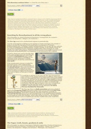 This discussion continues below >>> Read the rest of this entry »

Send article as PDF to Enter email address                                      Send




Tags: A m e r i c a n p r a g m a t i s t t r a d i t i o n, a t o n e m e n t t h e o r y, c a t e g o r y e r r o r s, Catholic progressives, Charles
Sanders Peirce, Christian Philosophy, church disciplines, c h u r c h p o l i t y, creeds, creeping infallibilism,
deontology, e l i m i n a t i v e m a t e r i a l i s m, Faith & Reason, fideism, fides et ratio, Immaculate Conception,
interaction problem, J o h n C o u r t n e y M u r r a y S o c i e t y, John Duns Scotus, Josiah Royce, l i t u r g i c a l
traditions, magisterial teaching office, M a g i s t e r i u m, m a t e r i a l i s m, m e t a p h y s i c a l, m e t a p h y s i c s, m o r a l
d e p r a v i t y, moral doctrine, nature of the soul, o n t o l o g y, p a r t i c i p a t o r y i m a g i n a t i o n, P e t r i n e m i n i s t r y,
phenomenological, Religious Epistemology, root metaphor, s a c r a m e n t a l, s a c r a m e n t s, scientism,
scriptural exegesis, Scripture & Tradition, sense of the faithful, sensus fidelium, s u p e r n a t u r a l, t h e
A s s u m p t i o n, Theological Anthropology, W i l l i a m J a m e s




Searching for Reenchantment in all the wrong places
JB on November 20, 2009 in Practices & Experiences, Uncategorized, the evaluative -
Culture, the interpretive - Religion | No Comments »

The New Age seems to be a dysfunctional response to postmodernity.
I use the word response to indicate an over against or counter-movement. For example, it
seems to me that the emerging church conversation is a response to Protestant
fundamentalism (and, I’m hoping, Catholic fundamentalism). For its part, the New Atheism,
is a form of Enlightenment fundamentalism. Another example, in the Catholic church our
new priests are tending toward a reactionary traditionalism, what sociologist, Fr. Andy
Greeley, has called “young fogeys.” Radical Orthodoxy seems to be another response to both
modernism and postmodernism; I’m sympathetic to and interested in RO’s response.
If I had to choose one word to describe what
many, many people seem to be searching for
it would be reenchantment and I would
reckon it is motivated by a nostalgia for an
experience of the world prior to it being
demythologized. (If only they understood our
true myth.)
If the transformative journey is marked by
movement from a naive understanding
through reflection to a novel hermeneutic of
the second naivete’, then some movements,
as responses, seem to entail an en masse
regression back to an original, first naivete’.
I’m no sociologist of religion but this dynamic
does seem to capture at least part of what is
going on.
                                      I would like to add that, in my view, the New Age movement has
                                      done violence to the wisdom of the Eastern traditions. It has engaged
                                      them at a very superficial level, especially where ontological monism
                                      is concerned. The East, for the most part, is not engaging in classical
                                      Western metaphysics. It’s practices are geared toward leading people
                                      into phenomenal experiences and not, rather, to metaphysical
                                      conclusions. The New Age movement, in my view, is a superficial
                                      engagement of the East that results in a perversion of those
                                      traditions, which I treat here, for any interested: No-Self &
                                      Nirvana elucidated by Dumoulin.
                         The New Age, then, is a facile syncretism and seems a kindred
spirit to the Prosperity Gospel movement in that it tries to do an end around the Cross.
What has often been called transrational, in the New Age movement, is actually an
arational gnosticism, which tells us spiritual pedestrians of the metaphysical bourgeoisie:
“You don’t see this truth because you are not at this stage, on our level.” And they are blind
to and caught up in this silly tautology, which is like saying you don’t see any elephants
around here because I carry an elephant gun and they wouldn’t dare come ’round here.

Send article as PDF to Enter email address                                      Send




Tags: arational gnosticism, C a t h o l i c f u n d a m e n t a l i s m, Eastern traditions, e m e r g i n g c h u r c h
c o n v e r s a t i o n, f a c i l e s y n c r e t i s m, F r . A n d r e w G r e e l e y, m o d e r n i s m, N e w A g e, N e w A t h e i s m,
p o s t m o d e r n i t y, Prosperity Gospel, P r o t e s t a n t f u n d a m e n t a l i s m, radical orthodoxy, r e e n c h a n t m e n t,
second naivete’, t r a d i t i o n a l i s m, t r a n s r a t i o n a l, t r u e m y t h




The Fugue: truth, beauty, goodness & unity
JB on November 19, 2009 in Cosmological, Methods & Approaches, Practices & Experiences,
Provisional Closures & Systems, Uncategorized, the descriptive - Science, the evaluative -
Culture, the interpretive - Religion, the normative - Philosophy | No Comments »
 