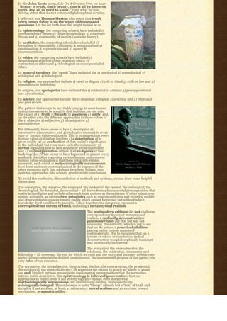 In the John Keats poem, Ode On A Grecian Urn, we hear:
“Beauty is truth, truth beauty, that is all Ye know on
earth, and all ye need to know.” I see what he was
driving at but that doesn’t withstand philosophical scrutiny.
I believe it was Thomas Merton who noted that truth
often comes flying in on the wings of beauty and
goodness. Let me set forth how this might indeed be so.
In epistemology, the competing schools have included 1)
correspondence theory 2) virtue epistemology 3) coherence
theory and 4) community of inquiry (semiotic theory).
In aesthetics, the competing schools have included 1)
formalism & essentialism 2) mimesis & imitationalism 3)
emotionalism & expressivism and 4) agency &
instrumentalism.
In ethics, the competing schools have included 1)
deontological ethics 2) virtue or aretaic ethics 3)
contractarian ethics and 4) teleological or consequentialist
ethics.
In natural theology, the “proofs” have included the 1) ontological 2) cosmological 3)
axiological and 4) teleological.
In religion, our approaches include 1) creed or dogma 2) cult or ritual 3) code or law and 4)
community or fellowship.
In religion, our apologetics have included the 1) evidential 2) rational 3) presuppositional
and 4) existential.
In science, our approaches include the 1) empirical 2) logical 3) practical and 4) relational
and peer review.
The pattern that seems to inevitably emerge in most human
enterprises seems to be a matrix that includes, on one axis,
the values of 1) truth 2) beauty 3) goodness 4) unity, and,
on the other axis, the different approaches to those values of
the 1) objective 2) subjective 3) intraobjective 4)
intersubjective.
Put differently, there seems to be a 1) descriptive 2)
interpretive 3) normative and 4) evaluative moment in every
type of  human value-realization. This is to suggest that every
human value-realization involves 1) a description of a
given reality  2) an evaluation of that reality’s significance
to the individual, but even more so to the community 3)
norms regarding how to best acquire or avoid that reality
and 4) an interpretation of how it all re-ligates or ties-
back-together. What seems to have happened in almost every
academic discipline regarding various human endeavors or
human value-realization is that these integrally-related
moments, each which is methodologically autonomous,
have been variously overemphasized at the expense of the
other moments such that methods have been inflated into
systems, approaches into schools, practices into conclusions.
To avoid this confusion, this conflation of methods and systems, we can draw some helpful
distinctions.
The descriptive, the objective, the empirical, the evidential, the creedal, the ontological, the
deontological, the formalist, the essential – all derive from a fundamental presupposition that
reality is intelligible and include other such basic notions as the existence of other minds over
against solipsism, as various first principles such as noncontradiction and excluded middle
and other epistemic stances toward reality which cannot be proved but without which
knowledge itself would not be possible. Taken together, the categories represent a
correspondence theory of truth, including a metaphysical realism.
                                                The postmodern critique did not challenge
                                                correspondence theory or metaphysical
                                                realism, a radically deconstructive
                                                postmodernism did that but was not
                                                successful, theoretically, which is not to say
                                                that we do not see a practical nihilism
                                                playing out in various aspects of
                                                postmodernity. It is to recognize that, as a
                                                system or school or conclusion, radical
                                                deconstruction was philosophically bankrupt
                                                and intrinsically incoherent.
                                               The evaluative, the intersubjective, the
                                               relational, the existential, community and
fellowship – all represent the end for which we exist and the unity and intimacy to which we
aspire, hence comprise the desired consequences, the instrumental purpose of our agency, the
very telos of our existence.
The normative, the intraobjective, the practical, the law, the contractarian, the prudential,
the axiological, the emotional even – all represent the means by which we aspire to attain
our end. Implicit in these means is the fundamental presupposition that the normative
inheres in the descriptive, that epistemology is inherently normative, that our
approaches to reality, even if not strictly logically-related, even if otherwise
methodologically autonomous, are intellectually-related, more specifically,
axiologically-integral. This coherence is not a “theory” of truth but a “test” of truth and
includes, if not a robust, at least, a rudimentary moral realism and an extrinsic reward
mechanism, pragmatic utility.
 