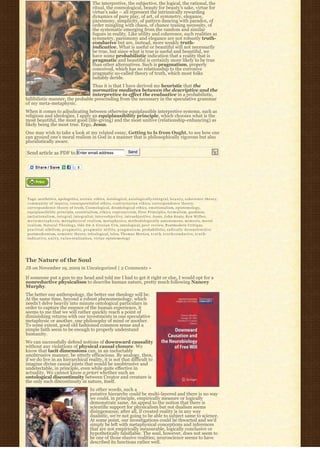The interpretive, the subjective, the logical, the rational, the
                                                          ritual, the cosmological, beauty for beauty’s sake, virtue for
                                                          virtue’s sake – all represent the intrinsically rewarding
                                                          dynamics of pure play, of art, of symmetry, elegance,
                                                          parsimony, simplicity, of pattern dancing with paradox, of
                                                          order mingling with chaos, of chance teasing necessity, of
                                                          the systematic emerging from the random and similar
                                                          fugues in reality. Like utility and coherence, such realities as
                                                          symmetry, parsimony and elegance are not robustly truth-
                                                          conducive but are, instead, more weakly truth-
                                                          indicative. What is useful or beautiful will not necessarily
                                                          be true, but since what is true is useful and beautiful, we
                                                          have some probabilistic indication that a reality that is
                                                          pragmatic and beautiful is certainly more likely to be true
                                                          than other alternatives. Such is pragmatism, properly
                                                          conceived, which has no relationship to the corrosive
                                                          pragmatic so-called theory of truth, which most folks
                                                          suitably deride.
                                  Thus it is that I have derived my heuristic that the
                                  normative mediates between the descriptive and the
                                  interpretive to effect the evaluative in a probabilistic,
fallibilistic manner, the probable prescinding from the necessary in the speculative grammar
of my meta-metaphysic.
When it comes to adjudicating between otherwise equiplausible interpretive systems, such as
religions and ideologies, I apply an equiplausibility principle, which chooses what is the
most beautiful, the most good (life-giving) and the most unitive (relationship-enhancing) as
likely being the most true. Ergo, Jesus.
One may wish to take a look at my related essay, Getting to Is from Ought, to see how one
can ground one’s moral realism in God in a manner that is philosophically rigorous but also
pluralistically aware.

Send article as PDF to Enter email address                                                Send




 Tags: aesthetics, apologetics, aretaic ethics, Axiological, a x i o l o g i c a l l y-i n t e g r a l, b e a u t y, c o h e r e n c e t h e o r y,
 c o m m u n i t y o f i n q u i r y, consequentialist ethics, c o n t r a c t a r i a n e t h i c s, correspondence theory,
 correspondence theory of truth, Cosmological, deontological ethics, e m o t i o n a l i s m, epistemology,
 equiplausibility principle, essentialism, e t h i c s, e x p r e s s i v i s m, First Principles, f o r m a l i s m, goodness,
 i m i t a t i o n a l i s m, i n t e g r a l, i n t e g r a l i s t, i n t e r s u b j e c t i v e, i n t r a o b j e c t i v e, Jesus, John Keats, Ken Wilber,
 m e t a-m e t a p h y s i c, m e t a p h y s i c a l r e a l i s m, m e t a p h y s i c s, methodologically autonomous, m i m e s i s, m o r a l
 r e a l i s m, N a t u r a l T h e o l o g y, Ode On A Grecian Urn, ontological, p e e r r e v i e w, Postmodern Critique,
 p r a c t i c a l n i h i l i s m, p r a g m a t i c, p r a g m a t i c u t i l i t y, p r a g m a t i s m, probabilistic, r a d i c a l l y d e c o n s t r u c t i v e
 postmodernism, semiotic theory, teleological, telos, Thomas Merton, t r u t h, t r u t h-c o n d u c i v e, t r u t h-
 i n d i c a t i v e, u n i t y, v a l u e-realization, v i r t u e e p i s t e m o l o g y




The Nature of the Soul
JB on November 19, 2009 in Uncategorized | 2 Comments »

If someone put a gun to my head and told me I had to get it right or else, I would opt for a
nonreductive physicalism to describe human nature, pretty much following Nancey
Murphy.
The better our anthropology, the better our theology will be.
At the same time, beyond a robust phenomenology, which
needn’t delve heavily into minute ontological particulars in
order to capture the essence of the human experience, it
seems to me that we will rather quickly reach a point of
diminishing returns with our investments in one speculative
metaphysic or another, one philosophy of mind or another.
To some extent, good old fashioned common sense and a
simple faith seem to be enough to properly understand
humanity.
We can successfully defend notions of downward causality
without any violations of physical causal closure. We
know that tacit dimensions can, in an ineluctably
unobtrusive manner, be utterly efficacious. By analogy, then,
if we do live in an hierarchical reality, it is not that difficult to
imagine divine causal joints that would be unobtrusive and
undetectable, in principle, even while quite effective in
actuality. We cannot know a priori whether such an
ontological discontinuity between Creator and creature is
the only such discontinuity in nature, itself.
                                                        In other words, such a
                                                        putative hierarchy could be multi-layered and there is no way
                                                        we could, in principle, empirically measure or logically
                                                        demonstrate same. An appeal to the notion that there is
                                                        scientific support for physicalism but not dualism seems
                                                        disingenuous; after all, if created reality is in any way
                                                        dualistic, we’re not going to be able to subject same to science.
                                                        At some point, our investigations could be thwarted and we’d
                                                        simply be left with metaphysical conceptions and inferences
                                                        that are not empirically measurable, logically conclusive or
                                                        hypothetically falsifiable. The soul, however, does not seem to
                                                        be one of those elusive realities; neuroscience seems to have
                                                        described its functions rather well.
 