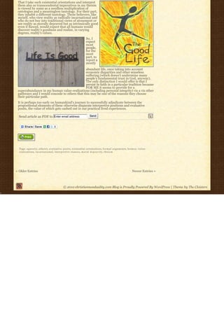 That I take such existential orientations and interpret
 them also as transcendental imperatives in my theism
 is viewed by some as a needless multiplication of
 ontologies and a meaningless tautology. For their part,
 they inhabit a different tautology. Those believers, like
 myself, who view reality as radically incarnational and
 who do not buy into traditional views of atonement or
 see reality as morally depraved but as intrinsically good
 even if flawed, would expect that all humans would
 discover reality’s goodness and realize, in varying
 degrees, reality’s values.
                                                                     So, I
                                                                     expect
                                                                     most
                                                                     people,
                                                                     for the
                                                                     most
                                                                     part, to
                                                                     report a
                                                                     mostly
                                              abundant life, once taking into account
                                              economic disparities and other senseless
                                              suffering (which doesn’t undermine many
                                              people’s fundamental trust in God, anyway).
                                              The only distinction I would offer is that I
                                              persist in faith in a particular tradition because
                                              FOR ME it seems to provide for a
 superabundance in my human value-realizations (including personal integrity) vis a vis other
 pathways and I would concede to others that this may be one of the reasons they choose
 their particular path.
 It is perhaps too early on humankind’s journey to successfully adjudicate between the
 propositional elements of these otherwise disparate interpretive positions and evaluative
 posits, the value of which gets cashed out in our practical lived experiences.

  Send article as PDF to Enter email address                            Send




  Tags: agnostic, a t h e i s t, evaluative posits, existential orientations, f o r m a l a r g u m e n t s, h u m a n v a l u e-
  realizations, i n c a r n a t i o n a l, interpretive stances, m o r a l d e p r a v i t y, t h e i s m




« Older Entries                                                                                                    Newer Entries »



                                              © 2010 christiannonduality.com Blog is Proudly Powered By WordPress | Theme by The Cloisters
 