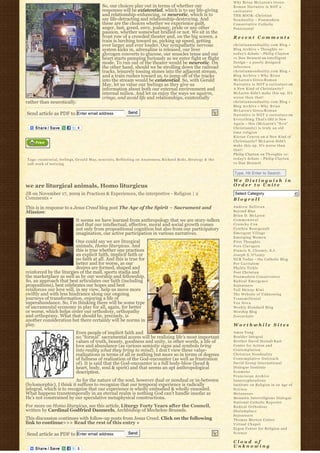 Why Brian McLaren’s Greco-
                                                  So, our choices play out in terms of whether our                                Roman Narrative is NOT a
                                                  responses will be existential, which is to say life-giving                      caricature
                                                  and relationship-enhancing, or neurotic, which is to                            THE BOOK: Christian
                                                  say life-detracting and relationship-destroying. And                            N o n d u a l i t y – Postmodern
                                                  these are the choices whether we experience guilt,                              Conservative Catholic
                                                  anger, lust, greed, envy, jealousy, pride or any other                          Pentecostal
                                                  passion, whether somewhat bridled or not. We sit in the
                                                  front row of a crowded theater and, on the big screen, a                        Recent Comments
                                                  train is lurching toward us, picking up speed, getting
                                                  ever larger and ever louder. Our sympathetic nervous                            christiannonduality.com Blog » 
                                                  system kicks in, adrenaline is released, our liver                              Blog Archive » Thoughts re:
                                                  glycogen converts to glucose, our muscles tense and our                         t o d a y’s debate – Philip Clayton
                                                  heart starts pumping furiously as we enter fight or flight                      vs Dan Dennett on Intelligent
                                                  mode. To run out of the theater would be neurotic. On                           Design – a poorly designed
                                                  the other hand, should we be strolling down the railroad                        inference
                                                  tracks, leisurely tossing stones into the adjacent stream,                      christiannonduality.com Blog » 
                                                  and a train rushes toward us, to jump off of the tracks                         Blog Archive » W h y B r i a n
                                                  into the stream would be existential. So, with Gerald                           McLaren’s Greco-R o m a n
                                                  May, let us value our feelings as they give us                                  Narrative is NOT a caricature on
                                                  information about both our external environment and                             A New Kind of Christianity?
                                                  internal milieu. And let us enjoy the ways we squirm,                           McLaren didn’t make this up. It’s
                                                  cringe, and avoid life and relationships, existentially                         worse than that!
rather than neurotically.                                                                                                         christiannonduality.com Blog » 
                                                                                                                                  Blog Archive » W h y B r i a n
                                                                                                                                  McLaren’s Greco-R o m a n
Send article as PDF to Enter email address                          Send
                                                                                                                                  Narrative is NOT a caricature on
                                                                                                                                  E v e r y t h i n g T h a t’s Old is New
                                                                                                                                  A g a i n – this (McLaren’s “ N e w”  
                                                                                                                                  Christianity) is truly an old
                                                                                                                                  time religion
                                                                                                                                  K i e r a n C o n r o y on A New Kind of
                                                                                                                                  Christianity? McLaren didn’t
                                                                                                                                  make this up. It’s worse than
                                                                                                                                  that!
                                                                                                                                  Philip Clayton on Thoughts re:
Tags: existential, feelings, G e r a l d M a y, n e u r o t i c, Reflecting on Awareness, Richard Rohr, S t r a t e g y & t h e   t o d a y’s debate – Philip Clayton
soft work of noticing                                                                                                             vs Dan Dennett


                                                                                                                                  Type, Hit Enter to Search
                                                                                                                                  We Distinguish in
we are liturgical animals, Homo liturgicus                                                                                        Order to Unite

JB on November 17, 2009 in Practices & Experiences, the interpretive - Religion | 2                                                Select Category                           6
Comments »                                                                                                                        Blogroll
This is in response to a Jesus Creed blog post The Age of the Spirit – Sacrament and                                              Andrew Sullivan
Mission:                                                                                                                          Beyond Blue
                                                                                                                                  Brian D. McLaren
                                It seems we have learned from anthropology that we are story-tellers                              Commonweal
                                and that our intellectual, affective, moral and social growth comes                               Crunchy Con
                                not only from propositional cognition but also from our participatory                             Cynthia Bourgeault
                                imagination, our active participation in various narratives.                                      Emergent Village
                                                                                                                                  Emerging Women
                          One could say we are liturgical                                                                         First Thoughts
                          animals, Homo liturgicus. And                                                                           Fors Clavigera
                          this is true whether one practices                                                                      Francis X. Clooney, S.J.
                          an explicit faith, implicit faith or                                                                    Joseph S. O'Leary
                          no faith at all. And this is true for                                                                   NCR Today – the Catholic Blog
                          better and for worse, as our                                                                            Per Caritatem
                          desires are formed, shaped and                                                                          Phyllis Tickle
reinforced by the liturgies of the mall, sports stadia and                                                                        Post Christian
the marketplace as well as by our worship and fellowship.                                                                         Postmodern Conservative
So, an approach that best articulates our faith (including                                                                        Radical Emergence
propositions), best celebrates our hopes and best                                                                                 Sojourners
reinforces our love will, in my view, help us move more                                                                           Tall Skinny Kiwi
swiftly and with less hindrance along our ongoing                                                                                 The Website of Unknowing
journeys of transformation, enjoying a life of                                                                                    Transmillenial
superabundance. So, I’m thinking there will be some type                                                                          Vox Nova
of sacramental economy in play for all, again, for better                                                                         Weekly Standard Blog
or worse, which helps order our orthodoxy, orthopathy                                                                             Worship Blog
and orthopraxy. What that should be, precisely, is                                                                                Zoecarnate
another consideration but there certainly will be norms in
play.                                                                                                                             Worthwhile Sites
                                Even people of implicit faith and                                                                 Amos Yong
                                no “formal” sacramental access will be realizing life’s most important                            Boulder Integral
                                values of truth, beauty, goodness and unity, in other words, a life of                            Brother David Steindl-Rast
                                love and abundance (as various semiotic signs and symbols bring                                   Center for Action and
                                into reality what they bring to mind). I don’t view these value-                                  Contemplation
                                realizations in terms of all or nothing but more so in terms of degrees                           Christian Nonduality
                                of fullness of realization of the God-encounter (as well as frustration                           Contemplative Outreach
                                of). It is said that the God-encounter is a full body-blow (head &                                David Group International
                                heart, body, soul & spirit) and that seems an apt anthropological                                 Dialogue Institute
                                description.                                                                                      Ecumene
                                                                                                                                  Franciscan Archive
                          As for the nature of the soul, however dual or nondual or in-between                                    Innerexplorations
(hylomorphic), I think it suffices to recognize that our temporal experience is radically                                         Institute on Religion in an Age of
integral, which is to recognize that our experience is wholly embodied & wholly ensouled.                                         Science
What happens transtemporally in an eternal realm is nothing God can’t handle insofar as                                           Metanexus
He’s not constrained by our speculative metaphysical constructions.                                                               Monastic Interreligious Dialogue
                                                                                                                                  National Catholic Reporter
For more on Homo liturgicus, see this article, Liturgy Forty Years after the Council,                                             Radical Orthodoxy
written by Cardinal Godfried Danneels, Archbishop of Mechelen-Brussels.                                                           Shalomplace
                                                                                                                                  Sojourners
This discussion continues with follow-up posts from Jesus Creed. Click on the following                                           Thomas Merton Center
link to continue>>> Read the rest of this entry »                                                                                 Virtual Chapel
                                                                                                                                  Zygon Center for Religion and
Send article as PDF to Enter email address                          Send                                                          Science

                                                                                                                                  Cloud of
                                                                                                                                  Unknowing
 