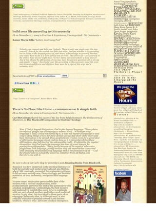 Amos Yong apophatic
                                                                                                                                                              Axiological axiologically-
                                                                                                                                                                  Bernard
                                                                                                                                                              integral
                                                                                                                                                              Lonergan Brian
                                                                                                                                                              McLaren Charles
Tags: a n t h r o p o l o g y, Cardinal Godfried Danneels, church discipline, Desiring the Kingdom, e n c u l t u r a t e d
                                                                                                                                                              Sanders
                                                                                                                                                              Peirce
t h e o l o g y, E u c h a r i s t, Homo liturgicus, implicit faith, James K. A. Smith, Jesus Creed, l i t u r g y, m o r a l                                 contemplative
doctrine, nature of the soul, o r t h o d o x y, o r t h o p a t h y, o r t h o p r a x y, R o m a n-A n g l i c a n d i a l o g u e, s a c r a m e n t a l   cosmology emergence
e c o n o m y, s a c r a m e n t a l t h e o l o g y, semiotic, transignification, t r a n s u b s t a n t i a t i o n                                        emerging church
                                                                                                                                                              E n l i g h t e n m e n t epistemology
                                                                                                                                                              faith False Self fideism
                                                                                                                                                              Hans Kung James K. A.
                                                                                                                                                              Smith Jesus Creed John
build your life according to this necessity                                                                                                                   Duns Scotus kataphatic
                                                                                                                                                              Kevin Beck Kurt
JB on November 17, 2009 in Practices & Experiences, Uncategorized | No Comments »                                                                             Godel Merton
Rainer Maria Rilke “Letters to a Young Poet”
                                                                                                                                                              metaphysics Mike
                                                                                                                                                              Morrell Natural Theology
                                                                                                                                                              nihilism nondual
                                                                                                                                                              nonduality orthodoxy
                                                                                                                                                              radical emergence radical
          Nobody can counsel and help you. Nobody. There is only one single way. Go into                                                                      orthodoxy rationalism
          yourself. Search for the reason that bids you write; find out whether it is spreading                                                               Richard Rohr
                                                                                                                                                              Science scientism
          out its roots in the deepest places of your heart, acknowledge to yourself whether
          you would have to die if it were denied you to write. This above all – ask yourself in                                                              semiotic theodicy
          the stillest hour of your night must I write? Delve into yourself for a deep answer.                                                                Theological
          And if this should be affirmative, if you may meet his earnest question with a strong                                                               Anthropology
          and simple “I must,” then build your life according to this necessity: your life even                                                               Thomas
          into its most indifferent and slightest hour must be a sign of this urge and a                                                                      Merton Tim King
                                                                                                                                                              transformation True
          testimony to it.
                                                                                                                                                              Self Walker Percy
                                                                                                                                                              Join Other
                                                                                                                                                              Visitors in Prayer

Send article as PDF to Enter email address                                        Send                                                                        Light A Candle & Pray
                                                                                                                                                              Join Us in the
                                                                                                                                                              Liturgy of the
                                                                                                                                                              Hours




Tags: "Letters to a Young Poet", Rainer Maria Rilke



                                                                                                                                                              Get the C a t h l i m e r g e n t o n
                                                                                                                                                              Twitter widget and many other
There’s No Place Like Home – common sense & simple faith                                                                                                      great free widgets a t Widgetbox!
                                                                                                                                                              Not seeing a widget? (More info)
JB on November 16, 2009 in Uncategorized | No Comments »
                                                                                                                                                                  Tweets
Carl McColman shared this quote of the day from Ralph Norman’s The Rediscovery of                                                                             johnssylvest: Abortion & the
Mysticism, in The Blackwell Companion to Modern Theology                                                                                                      Senate Healthcare Bill – a
                                                                                                                                                              prudential judgment
                                                                                                                                                              http://bit.ly/aS2DwT
                                                                                                                                                              johnssylvest: 10 developments
          Now if God is beyond distinctions, God is also beyond language. This explains                                                                       propelling Emerging
          the mystics’ playful use of language to subvert itself… Whichever way                                                                               Christianity ~ Richard Rohr
          language is used, God is not named by it. It does not matter if language is used                                                                    http://bit.ly/a4AMtg
          only to deny things of God for these denials always fall short of the mark and                                                                      johnssylvest: RT @pdclayton7:
          have themselves to be denied. Thus apophaticism creates room for a great deal                                                                       "Theology After Google" opens
          of affirmative language about God (as long as it is remembered that these                                                                           Wed. - 23 of the best speakers on
          affirmations also fall short of the unknowable God)… Predictably, the mystics’                                                                      emerging religion in Google Age;
          recognition that God ruptures language has been of great interest for                                                                               live stream at http://o ...
          postmodern philosophers. This is partly because of the mystics’ subversive                                                                          johnssylvest: RT @jonestony:
          playfulness with language, partly because they are nevertheless concerned                                                                           New Blog Post: Society for
          with unsaying the foundation of language that is the foundation of all — God                                                                        Pentecostal Studies Paper: What
          the creator who is outside the universe, indistinct from all that is, and                                                                           Pentecostals Have to Learn from
          therefore one with it.                                                                                                                              Emergents http://ow.ly/16KREU
                                                                                                                                                              johnssylvest: THE BOOK: An
                                                                                                                                                              Emerging Church Conversation
                                                                                                                                                              with a Postmodern Conservative
Be sure to check out Carl’s blog for yesterday’s post Amazing Books from Blackwell.                                                                           Catholic Pentecostal
                                                                                                                                                              http://bit.ly/91D570 #fb
Because I was first immersed in the mystical literature of
both the patristic and medieval periods and also Merton,                                                                                                      John Sobert Sylvest
when I did eventually encounter the postmodern critique,
it did not seem entirely new. Dionysian logic and Scotistic
semiotics, at least inchoately, recognized this language
play.
In some sense, modernism perverted the best of the
modern with a radical kataphaticism, while
postmodernism perverted the best of the postmodern with
a radical apophaticism. Contrastingly, the best modern
and postmodern insights thus seem to be in continuity
with our early church mothers and fathers and medieval
mystics. In my view, this is evident in those parts of an
emerging Christianity that, in different ways, is also
radically orthodox or properly rooted in our ancient
tradition, which is why I advocate a radical emergence.
 