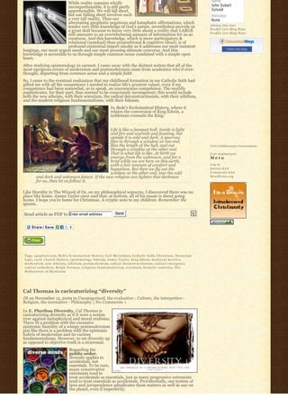 While reality remains wholly
                        incomprehensible, it is still partly
                        apprehensible. We will fall short,
                        but our falling short involves such
                        a very tall reality. Thus our
                        alternating apophatic negations and kataphatic affirmations, which
                        tender very little knowledge of God’s nature, nevertheless provide us                                          Johnboy Was Here
                                                                                                                                       Feedjit Live Blog Stats
                        a great deal because to know very little about a reality that LARGE
                                                                                                                                       Feedjit Live Blog Stats
                        still amounts to an overwhelming amount of information for us as
                        creatures. And this knowledge, which is more participatory &
                        relational (nondual) than propositional & cognitive (dual), is of
                        profound existential import insofar as it addresses our most insistent
longings, our most urgent needs and our most pressing ultimate concerns. And this                                                                 Follow this blog
knowledge is accessible to us through simple common sense combined with a simple open
heart.
After studying epistemology in earnest, I came away with the distinct notion that all of the
most egregious errors of modernism and postmodernism came from academics who’d over-
thought, departing from common sense and a simple faith.
So, I came to the eventual realization that my childhood formation in my Catholic faith had
gifted me with all the competence I needed to realize life’s greatest values, even if my
competence had been somewhat, so to speak, an unconscious competence. The worldly
sophisticates, for their part, thus seemed to be consciously incompetent; this would include
both the new atheists, with their scientism, the radical deconstructionists, with their nihilism,
and the modern religious fundamentalisms, with their fideism.
                                                                   In Bede’s Ecclesiastical History, where it
                                                                   relates the conversion of King Edwin, a
                                                                   nobleman counsels the King:


                                              Life is like a banquet hall. Inside is light
                                              and fire and warmth and feasting, but
                                              outside it is cold and dark. A sparrow
                                              flies in through a window at one end,
                                              flies the length of the hall, and out                                                    Visit Cathlimergent Conversations
                                              through a window at the other end.
                                              That is what life is like. At birth we                                                   Visit Anglimergent
                                              emerge from the unknown, and for a                                                       Meta
                                              brief while we are here on this earth,
                                              with a fair amount of comfort and                                                        Log in
                                              happiness. But then we fly out the                                                       Entries R S S
                                              window at the other end, into the cold                                                   Comments R S S
        and dark and unknown future. If the new religion can lighten that darkness                                                     WordPress.org
        for us, then let us follow it.

Like Dorothy in The Wizard of Oz, on my philosophical sojourns, I discovered there was no
place like home. James Taylor once said that, at bottom, all of his music is about going
home. I hope you’re home for Christmas. A cryptic note to my children: Remember the
spoons.

Send article as PDF to Enter email address                             Send




Tags: a p o p h a t i c i s m, Bede’s Ecclesiastical History, Carl McColman, Catholic faith, C h r i s t m a s, Dionysian
logic, e a r l y c h u r c h f a t h e r s, epistemology, fideism, J a m e s T a y l o r, King Edwin, m e d i e v a l m y s t i c s,
m o d e r n i s m, new atheists, n i h i l i s m, postmodernism, radical deconstructionism, r a d i c a l e m e r g e n c e,
radical orthodoxy, R a l p h N o r m a n, r e l i g i o u s f u n d a m e n t a l i s m, scientism, Scotistic semiotics, T h e
Rediscovery of Mysticism




Cal Thomas is caricaturizing “diversity”
JB on November 15, 2009 in Uncategorized, the evaluative - Culture, the interpretive -
Religion, the normative - Philosophy | No Comments »

In E. Pluribus Diversity, Cal Thomas is
caricaturizing diversity as if it were a notion
over against metaphysical and moral realisms.
There IS a problem with the excessive
epistemic humility of a wimpy postmodernism
just like there is a problem with the epistemic
hubris of modernism and its various
fundamentalisms. However, to set diversity up
as opposed to objective truth is a strawman.
                                   Regarding the
                                   public order,
                                   diversity applies to
                                   accidentals, not
                                   essentials. To be sure,
                                   many conservative
                                   extremists tend to
                                   treat accidentals as essentials, just as many progressive extremists
                                   tend to treat essentials as accidentals. Providentially, our system of
                                   laws and jurisprudence adjudicates these matters as well as any on
                                   the planet, even if imperfectly.
 