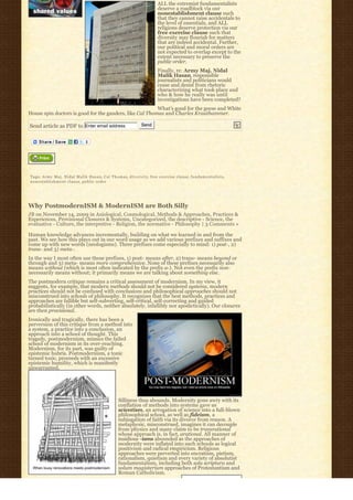 ALL the extremist fundamentalists
                                                                                 deserve a roadblock via our
                                                                                 nonestablishment clause such
                                                                                 that they cannot raise accidentals to
                                                                                 the level of essentials, and ALL
                                                                                 religions deserve protection via our
                                                                                 free exercise clause such that
                                                                                 diversity may flourish for matters
                                                                                 that are indeed accidental. Further,
                                                                                 our political and moral orders are
                                                                                 not expected to overlap except to the
                                                                                 extent necessary to preserve the
                                                                                 public order.
                                                                                 Finally, re: Army Maj. Nidal
                                                                                 Malik Hasan, responsible
                                                                                 journalists and politicians would
                                                                                 cease and desist from rhetoric
                                                                                 characterizing what took place and
                                                                                 who & how he really was until
                                                                                 investigations have been completed?
                                                         What’s good for the geese and White
House spin doctors is good for the ganders, like Cal Thomas and Charles Krauthammer.

Send article as PDF to Enter email address                             Send




Tags: Army Maj. Nidal Malik Hasan, C a l T h o m a s, d i v e r s i t y, free exercise clause, f u n d a m e n t a l i s t s,
nonestablishment clause, public order




Why PostmodernISM & ModernISM are Both Silly
JB on November 14, 2009 in Axiological, Cosmological, Methods & Approaches, Practices &
Experiences, Provisional Closures & Systems, Uncategorized, the descriptive - Science, the
evaluative - Culture, the interpretive - Religion, the normative - Philosophy | 3 Comments »

Human knowledge advances incrementally, building on what we learned in and from the
past. We see how this plays out in our word usage as we add various prefixes and suffixes and
come up with new words (neologisms). Three prefixes come especially to mind: 1) post-, 2)
trans- and 3) meta-.
In the way I most often use these prefixes, 1) post- means after, 2) trans- means beyond or
through and 3) meta- means more comprehensive. None of these prefixes necessarily also
means without (which is most often indicated by the prefix a-). Not even the prefix non-
necessarily means without; it primarily means we are talking about something else.
The postmodern critique remains a critical assessment of modernism. In my view, it
suggests, for example, that modern methods should not be considered systems, modern
practices should not be confused with conclusions and philosophical approaches should not
misconstrued into schools of philosophy. It recognizes that the best methods, practices and
approaches are fallible but self-subverting, self-critical, self-correcting and guided
probabilistically (in other words, neither absolutely, infallibly nor apodictically). Our closures
are then provisional.
Ironically and tragically, there has been a
perversion of this critique from a method into
a system, a practice into a conclusion, an
approach into a school of thought. This
tragedy, postmodernism, mimics the failed
school of modernism in its over-reaching.
Modernism, for its part, was guilty of
epistemic hubris. Postmodernism, a tonic
turned toxic, proceeds with an excessive
epistemic humility, which is manifestly
unwarranted.




                                                        Silliness thus abounds. Modernity gone awry with its
                                                        conflation of methods into systems gave us
                                                        scientism, an arrogation of science into a full-blown
                                                        philosophical school, as well as fideism, a
                                                        subjugation of faith via its divorce from reason. A
                                                        metaphysic, misconstrued, imagines it can decouple
                                                        from physics and many claim to be transrational
                                                        whose approach is, in fact, arational. All manner of
                                                        insidious -isms abounded as the approaches of
                                                        modernity were inflated into such schools as logical
                                                        positivism and radical empiricism. Religious
                                                        approaches were perverted into encratism, pietism,
                                                        rationalism, quietism and every variety of absolutist
                                                        fundamentalism, including both sola scriptura and
                                                        solum magisterium approaches of Protestantism and
                                                        Roman Catholicism.
 