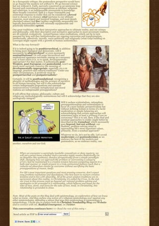 As a therapeutic critique, the postmodern perspective would have
us go beyond the modern not without it. We go beyond science
but not without it. Faith, narrowly conceived as an epistemic leap
beyond such nonrational presuppositions as nihilism, solipsism
and relativism, is an indispensable prerequisite to knowledge.
More broadly conceived, faith is a super-reasonable and
existential response to reality that can be considered a forced
(not to choose is to choose), vital (pertains to our ultimate
concerns, most urgent and insistent longings, and most deeply
cherished values) and live (neither empirically measurable nor
logically demonstrable but still rationally equiplausible and
practically defensible) option.
Our great traditions, with their interpretive approaches to ultimate reality, and our science
and philosophy, with their descriptive and normative approaches to more proximate realities,
are all ordered, evaluatively,  toward human value-realizations, which can be in turn
assessed for how well they institutionalize our ongoing conversion and transformation,
intellectually, affectively, morally, socio-politically and religiously (what Gelpi building on
Lonergan might equate with a growth in human authenticity).
What is the way forward?
If it is indeed going to be posthierarchical, in addition
to being more dialogical and democratic, will it
necessarily be ahierarchical? or even necessarily
noninstitutional? Or will some hierarchical and
institutional apparatus inevitably emerge as a necessary
evil, at least where it is, so to speak, developmentally-
appropriate? For that matter, if authentically post-
Western, post-European and postcolonial, won’t we
much more narrowly conceive the meaning of
developmentally-appropriate, especially vis a vis
language, practices and cultural traditions? Under any
other circumstances, it positively must be
postpatriarchal and postpaternalistic?
Certainly, it will be postfoundational, recognizing a
plurality of methodologies and the primacy of narrative
in all human knowing, but will it also acknowledge
certain indispensable propositions and essential
metanarratives? Certainly metaphysical and moral
realisms are indispensable presuppositions?
It will affirm that science, philosophy, culture and
religion are methodologically-autonomous but will it acknowledge that they are also
axiologically-integral?
                                                 Will it eschew evidentialism, rationalism,
                                                 presuppositionalism and existentialism in
                                                 favor of a more holistic perspectivalism but
                                                 without defining holism in terms of a facile
                                                 moderation or simple balancing act,
                                                 acknowledging that certain approaches will
                                                 sometimes enjoy at least a primacy if not an
                                                 autonomy? This is to ask, then, if the dual and
                                                 nondual approaches to reality might better be
                                                 described as the transdual, which necessarily
                                                 goes beyond, but not without, our
                                                 dualistic, problem-solving mind in
                                                 approaching life’s most important values,
                                                 primarily, from a nondual approach?
                                                 Whatever we do, let’s not be silly. Let’s avoid
                                                 modernism and postmodernism as we
                                                 embrace the best of the modern and
                                                 postmodern, as we embrace reality, one
another, ourselves and our God.



       When we encounter a seemingly insoluble conundrum or deep mystery, we
       will not a priori know whether such a paradox might resolve dialectically (in
       an Hegelian-like synthesis), dissolve perspectivally (from a simple paradigm
       shift, changing how we approach the problem or overcoming a category
       error), best be maintained in a creative tension between competing aspects in a
       both-and manner or might present in a truly antinomial fashion (such that a
       reductio ad absurdum cannot be overcome without sacrificing the basic
       presuppositions of reason, itself).
       For life’s most important questions and most pressing concerns, don’t expect
       easy problem resolutions and dissolutions. One best learn to nurture creative
       tensions and to live with absurdity. All of the great wisdom traditions are in
       agreement about this reality; in Christianity, it’s called the Cross. In the end,
       our trust in this process must go beyond our rational problem-solving and
       apologetics to be grounded in a relationship, which believes and hopes for the
       sake of love, alone, and loves for the sake of love, itself; in Christianity, this
       relationship is grounded in Jesus.


Note: Most of the posts on this blog deal with epistemology, an exploration of how we know
what we know. And they eschew any notion of a religious epistemology over against any
other epistemologies, defending a stance that says that epistemology is epistemology is
epistemology. I invite you to explore both the Christian Nonduality Blog and Website
and to connect with me, Radical Emergence, on Twitter.
This conversation continues here>>> Read the rest of this entry »

Send article as PDF to Enter email address          Send
 