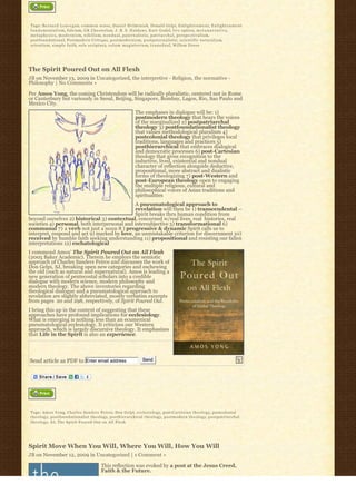 Tags: Bernard Lonergan, common sense, Daniel Helminiak, Donald Gelpi, E n l i g h t e n m e n t, E n l i g h t e n m e n t
f u n d a m e n t a l i s m, fideism, GK Chesterton, J. B. S. H a l d a n e, Kurt Godel, live option, m e t a n a r r a t i v e,
m e t a p h y s i c s, m o d e r n i s m, n i h i l i s m, n o n d u a l, p a t e r n a l i s t i c, p a t r i a r c h a l, p e r s p e c t i v a l i s m,
postfoundational, Postmodern Critique, postmodernism, postpaternalistic, scientific naturalism,
scientism, simple faith, sola scriptura, s o l u m m a g i s t e r i u m, t r a n s d u a l, Willem Drees




The Spirit Poured Out on All Flesh
JB on November 13, 2009 in Uncategorized, the interpretive - Religion, the normative -
Philosophy | No Comments »

Per Amos Yong, the coming Christendom will be radically pluralistic, centered not in Rome
or Canterbury but variously in Seoul, Beijing, Singapore, Bombay, Lagos, Rio, Sao Paulo and
Mexico City.
                                                                            The emphases in dialogue will be: 1)
                                                                            postmodern theology that hears the voices
                                                                            of the marginalized 2) postpatriarchal
                                                                            theology 3) postfoundationalist theology
                                                                            that values methodological pluralism 4)
                                                                            postcolonial theology that privileges local
                                                                            traditions, languages and practices 5)
                                                                            posthierarchical that embraces dialogical
                                                                            and democratic processes 6) post-Cartesian
                                                                            theology that gives recognition to the
                                                                            inductive, lived, existential and nondual
                                                                            character of reflection alongside deductive,
                                                                            propositional, more abstract and dualistic
                                                                            forms of theologizing 7) post-Western and
                                                                            post-European theology open to engaging
                                                                            the multiple religious, cultural and
                                                                            philosophical voices of Asian traditions and
                                                                            spiritualities
                                              A pneumatological approach to
                                              revelation will then be 1) transcendental –
                                              Spirit breaks thru human condition from
beyond ourselves 2) historical 3) contextual, concerned w/real lives, real  histories, real 
societies 4) personal, both interpersonal and intersubjective 5) transformational 6)
communal 7) a verb not just a noun 8 ) progressive & dynamic Spirit calls us to
interpret, respond and act 9) marked by love, an unmistakable criterion for discernment 10)
received by humble faith seeking understanding 11) propositional and resisting our fallen
interpretations 12) eschatological
I commend Amos’ The Spirit Poured Out on All Flesh
(2005 Baker Academic). Therein he employs the semiotic
approach of Charles Sanders Peirce and discusses the work of
Don Gelpi, SJ, breaking open new categories and eschewing
the old (such as natural and supernatural). Amos is leading a
new generation of pentecostal scholars into a credible
dialogue with modern science, modern philosophy and
modern theology. The above inventories regarding
theological dialogue and a pneumatological approach to
revelation are slightly abbreviated, mostly verbatim excerpts
from pages  20 and 298, respectively, of Spirit Poured Out.
I bring this up in the context of suggesting that these
approaches have profound implications for ecclesiology.
What is emerging is nothing less than an ecumenical
pneumatological ecclesiology. It criticizes our Western
approach, which is largely discursive theology. It emphasizes
that Life in the Spirit is also an experience.




Send article as PDF to Enter email address                                       Send




Tags: A m o s Y o n g, Charles Sanders Peirce, Don Gelpi, ecclesiology, post-Cartesian theology, postcolonial
t h e o l o g y, postfoundationalist theology, posthierarchical theology, postmodern theology, postpatriarchal
t h e o l o g y, S J, The Spirit Poured Out on All Flesh




Spirit Move When You Will, Where You Will, How You Will
JB on November 12, 2009 in Uncategorized | 1 Comment »

                                                   This reflection was evoked by a post at the Jesus Creed,
                                                   Faith & the Future.
 