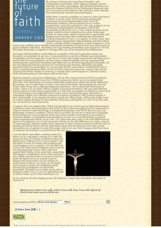 My primary interests have long been formative and
                                                  contemplative spirituality, inter-religious dialogue and the
                                                  interface of science and religion. My spiritual formation was
                                                  primarily Roman Catholic in the Charismatic Renewal circa
                                                  1970 at Loyola in New Orleans. My outlook is both radically
                                                  incarnational and radically pneumatological.
                                While there is much in tradition to conserve, there has been a
                                tendency in much of the North American pentecostal
                                experience toward fundamentalism and, in the RC
                                charismatic tradition, this has played out as a solum
                                magisterium, curiously analogous to the sola scriptura of our
                                Protestant fundamentalist counterparts. MANY RC
                                charismatic youth of the 70’s, a very evident majority of my
                                friends, traded-in their Catholicism for other Pentecostal
                                groups. In some cases, maybe moreso due to personality and
                                temperament, they kept their authoritarian inclinations
                                (trading institution for text, so to speak). In many cases, they
                                remained good, independent critical thinkers and self-critical
                                at that. I remain deeply sympathetic to their longing for a less
muted, less muffled, more robustly experiential encounter of God in their lives and remain in
great solidarity with them, cherishing our long-standing friendships and mutual love of God.
The Spirit that holds us together is stronger than any of our hermeneutical differences.
An honest self-description would label me a member of the loyal opposition where our
hierarchy is concerned. In my view, it was derailed by a sterile, scholastic and rationalistic
metaphysics and has been slow to get back on track; this largely accounts for its being out of
touch with the sensus fidelium on many issues related to gender and sex regarding both
moral doctrine and church discipline and otherwise out of touch regarding church polity. I’d
join the Episcopal Church tomorrow if I considered such doctrine, discipline and polity
essential rather than accidental. For its part, the ECUSA seems like it would benefit from a
better organized teaching office (if only we RCs could more narrowly conceive the petrine
ministry and better nuance its primacy, I wonder what could happen re: Christian unity).
Well, denominations are the means and not the End.
Modern semiotic science has reaffirmed a role for telos, hence formal and final causations,
although minimalistically conceived. Without going into detail, we now recognize that
otherwise tacit dimensions can remain ineluctably unobtrusive while still utterly efficacious.
By analogy, my own theology of nature (not natural theology), fired perhaps by what my
friend Amos Yong calls a pneumatological imagination, sees a robust telic dimension of
reality, which is to say that I affirm a highly nuanced panentheism. My own panentheism
doesn’t aspire to locate divine causal joints or to describe cosmological realities (as others do &
I see them being a tad misguided) but is much more ontologically vague and tends to
axiological realities (our ultimate concerns & semiotic meanings). The practical upshot is
that, semiotically, I can imagine the Spirit, gently but efficaciously, influencing reality from
its cosmic origins through its telic destinies, drawing us all together in ways no eye has seen
nor ear heard nor heart conceived.
I suppose this is to suggest that I think it is enough for us to focus on our phenomenological
experiences and value-realizations and THAT we have thus been gifted and less important to
concern ourselves with describing, in metaphysical parlance, just HOW this is so (e.g. one
philosophy of mind vs another). This is also to say that I do not see a whole lot to be gained
from fretting over one conception of the soul versus another (nonreductive physicalist vs
Cartesian dualist vs Aristotelian hylomorphism) or even over such distinctions as natural
versus supernatural (which, in my view, very often may have more to do with differences in
degrees of realization of our God-encounter and less to do with differences in origin, natural
vs supernatural). Another upshot of my approach is that it moreso resonates with the view of
atonement held by Scotus and the Franciscans than with the classical views that see the
Incarnation as a response to some felix culpa, which is to say that I imagine that God chose
an intimate involvement in creation from the very start.
I see the Spirit everywhere, meeting each of us
where we are and gently coaxing us to take the
next good step. It’s almost scandalous where the
Spirit seems willing to blow and on whom! I see
the Spirit at work in creation and enabling and
encouraging us as co-creators. I see the Spirit at
work in all of the Great Traditions and in each of
our denominations and in others who lack
explicit faith (while, at the same time, suspecting
that degrees of realization of our God-encounter
vary widely and fare better in certain environs). I
think the Spirit moves us toward a type of
balance that transcends our own notions of
moderation in that we are drawn by the Spirit
more toward a reality of completeness than
toward that of perfection (as classically-
described). The Spirit in us makes up for what is
lacking in others vis a vis its own indwelling and
in others makes up for what is lacking in us.
As my all-time favorite singing group, the Dameans, sang in the immediate aftermath of
Vatican II:



         Spirit move when You will, where You will, how You will. Spirit of
         God’s love now move within me.



Send article as PDF to Enter email address                                      Send




Tags: A m o s Y o n g, a t o n e m e n t, a u t h o r i t a r i a n, C h a r i s m a t i c R e n e w a l, Holy Spirit, Jesus Creed, N a t u r a l
 
