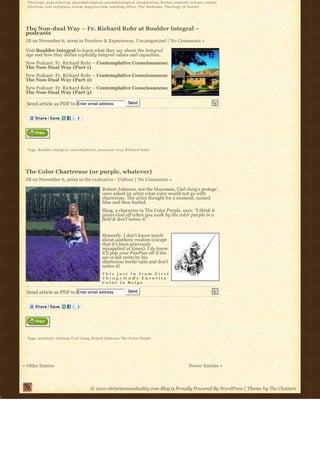 T h e o l o g y, p a n e n t h e i s m, p n e u m a t o l o g i c a l, p n e u m a t o l o g i c a l i m a g i n a t i o n, Scotus, semiotic science, sensus
  f i d e l i u m, sola scriptura, s o l u m m a g i s t e r i u m, teaching office, T h e D a m e a n s, Theology of Nature




 The Non-dual Way – Fr. Richard Rohr at Boulder Integral –
 podcasts
 JB on November 6, 2009 in Practices & Experiences, Uncategorized | No Comments »

 Visit Boulder Integral to learn what they say about the Integral
 Age and how they define explicitly integral values and capacities.
 New Podcast: Fr. Richard Rohr – Contemplative Consciousness:
 The Non-Dual Way (Part 1)
 New Podcast: Fr. Richard Rohr – Contemplative Consciousness:
 The Non-Dual Way (Part 2)
 New Podcast: Fr. Richard Rohr – Contemplative Consciousness:
 The Non-Dual Way (Part 3)

  Send article as PDF to Enter email address                                        Send




  Tags: Boulder Integral, c o n t e m p l a t i v e, n o n-d u a l w a y, Richard Rohr




 The Color Chartreuse (or purple, whatever)
 JB on November 6, 2009 in the evaluative - Culture | No Comments »

                                                               Robert Johnson, not the bluesman, Carl Jung’s protege’,
                                                               once asked an artist what color would not go with
                                                               chartreuse. The artist thought for a moment, turned
                                                               blue and then hurled.
                                                               Shug, a character in The Color Purple, says: “I think it
                                                               pisses God off when you walk by the color purple in a
                                                               field & don’t notice it.”


                                                               Honestly, I don’t know much
                                                               about aesthetic realism (except
                                                               that it’s been grievously
                                                               misapplied at times). I do know
                                                               it’ll piss your PawPaw off if the
                                                               sac-a-lait swim by his
                                                               chartreuse beetle-spin and don’t
                                                               notice it!
                                                               This just in from First
                                                               T h i n g s :G o d’ s F a v o r i t e
                                                               Color is Beige

  Send article as PDF to Enter email address                                        Send




  Tags: aesthetic realism, C a r l J u n g, Robert Johnson, The Color Purple




« Older Entries                                                                                                                       Newer Entries »



                                                     © 2010 christiannonduality.com Blog is Proudly Powered By WordPress | Theme by The Cloisters
 