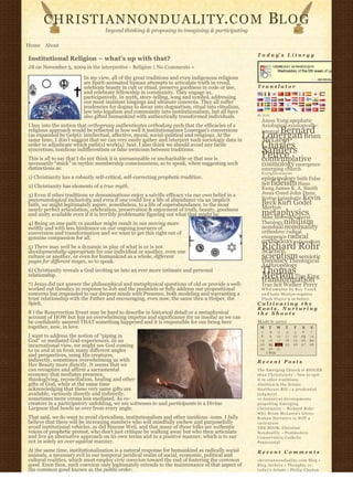 CHRISTIANNONDUALITY. C O M                                                                        BL O G
                                    beyond thinking & proposing to imagining & participating

Home About
                                                                                                  T o d a y’ s L i t u r g y
Institutional Religion – what’s up with that?
JB on November 5, 2009 in the interpretive - Religion | No Comments »

                          In my view, all of the great traditions and even indigenous religions
                          are Spirit-animated human attempts to articulate truth in creed,
                          celebrate beauty in cult or ritual, preserve goodness in code or law,   Translator
                          and celebrate fellowship in community. They engage us,
                          participatively, in myth, story-telling, song and symbol, addressing
                          our most insistent longings and ultimate concerns. They all suffer
                          tendencies for dogma to decay into dogmatism, ritual into ritualism,
                          law into legalism and community into institutionalism, but all have
                                                                                                  By N2H
                          also gifted humankind with authentically transformed individuals.
                                                                                                    Amos Yong apophatic
I buy into the notion that orthopraxy authenticates orthodoxy such that the efficacies of a         Axiological axiologically-
religious approach would be reflected in how well it institutionalizes Lonergan’s conversions            Bernard
                                                                                                    integral
(as expanded by Gelpi): intellectual, affective, moral, social-political and religious. At the
same time, I don’t suggest that we can very easily gather and interpret such sociologic data in
                                                                                                    Lonergan Brian
                                                                                                    McLaren
order to adjudicate which path(s) work(s)  best. I also think we should avoid any facile 
syncretism, insidious indifferentism or false irenicism between traditions.
                                                                                                    Charles
                                                                                                    Sanders
This is all to say that I do not think it is unreasonable or uncharitable or that one is            Peirce
                                                                                                    contemplative
necessarily “stuck” in mythic membership consciousness, so to speak, when suggesting such           cosmology emergence
distinctions as:                                                                                    emerging church
                                                                                                    Enlightenment
1) Christianity has a robustly self-critical, self-correcting prophetic tradition.                  epistemology faith False
2) Christianity has elements of a true myth.                                                        Self fideism Hans
                                                                                                    Kung James K. A. Smith
3) Even if other traditions or denominations enjoy a salvific efficacy via our own belief in a      Jesus Creed John Duns
pneumatological inclusivity and even if one could live a life of abundance via an implicit          Scotus kataphatic Kevin
faith, we might legitimately aspire, nonetheless, to a life of superabundance, to the most          Beck Kurt Godel
nearly perfect articulation, celebration, preservation & enjoyment of truth, beauty, goodness       Merton
and unity available even if it is terribly problematic figuring out what that might be.             metaphysics
                                                                                                    Mike Morrell Natural
4) Being on one path vs another might result in our moving more                                     Theology nihilism
swiftly and with less hindrance on our ongoing journeys of                                          nondual nonduality
conversion and transformation and we want to get this right out of                                  orthodoxy radical
genuine compassion for all.                                                                         emergence radical
                                                                                                    orthodoxy rationalism
5) There may well be a dynamic in play of what is or is not
developmentally-appropriate for one individual or another, even one
                                                                                                    Richard Rohr
                                                                                                    Science
culture or another, or even for humankind as a whole, different                                     scientism semiotic
                                                                                                    theodicy Theological
pages for different stages, so to speak.
                                                                                                    Anthropology
6) Christianity reveals a God inviting us into an ever more intimate and personal                   Thomas
relationship.                                                                                       Merton Tim King
                                                                                                    transformation
7) Jesus did not answer the philosophical and metaphysical questions of old or provide a well-      True Self Walker Percy
worked out theodicy in response to Job and the psalmists or fully address our propositional         W P-C u m u l u s b y R o y T a n c k
concerns but responded to our deepest needs with Presence, both modeling and warranting a           a n d Luke Morton requires
trust relationship with the Father and encouraging, even now, the same thru a Helper, the           F l a s h P l a y e r 9 or better.
Spirit.                                                                                           Cultivating the
                                                                                                  Roots, Nurturing
8 ) the Resurrection Event may be hard to describe in historical detail or a metaphysical         the Shoots
account of HOW but has an overwhelming impetus and significance for us insofar as we can
be confidently assured THAT something happened and it is responsible for our being here           MARCH 2010
together, now, in love.                                                                            M     T      W    T     F       S    S
                                                                                                    1      2     3    4    5        6   7
I want to address the notion of “piping in                                                          8      9    10   11   12       13   14
God” or mediated God-experiences. In an                                                            15     16    17   18   19       20   21
incarnational view, we might see God coming                                                        22     23    24   25   26       27   28
                                                                                                   29     30    31              
to us and at us from many different angles                                                              « FEB                       
and perspectives, using His creatures,
indirectly, sometimes overwhelming us with                                                        Recent Posts
Her Beauty more directly. It seems that we
can recognize and affirm a sacramental                                                            The Emerging Church is BIGGER
economy that mediates presence,                                                                   t h a n C h r i s t i a n i t y – how to spot
thanksgiving, reconciliation, healing and other                                                   it in other traditions
gifts of God, while at the same time                                                              Abortion & the Senate
acknowledging that these very same gifts are                                                      Healthcare Bill – a p r u d e n t i a l
available, variously directly and indirectly,                                                     judgment
sometimes more versus less mediated. As co-                                                       10 historical developments
creators in a participatory unfolding, we are witnesses to and participants in a Divine           propelling Emerging
Largesse that bowls us over from every angle.                                                     Christianity ~ Richard Rohr
                                                                                                  Why Brian McLaren’s Greco-
That said, we do want to avoid clericalism, institutionalism and other insidious -isms. I fully   Roman Narrative is NOT a
believe that there will be increasing numbers who will mindfully eschew and purposefully          caricature
avoid institutional vehicles, as did Simone Weil, and that many of these folks are authentic      THE BOOK: Christian
voices of prophetic protest, who don’t just critique by walking away but who then articulate      N o n d u a l i t y – Postmodern
and live an alternative approach on its own terms and in a positive manner, which is to say       Conservative Catholic
not in solely an over against manner.                                                             Pentecostal

At the same time, institutionalization is a natural response for humankind as radically social    Recent Comments
animals, a necessary evil in our temporal juridical realm of social, economic, political and
cultural realities, which must employ civic coercion toward the end of fostering the common       christiannonduality.com Blog » 
good. Even then, such coercion only legitimately extends to the maintenance of that aspect of     Blog Archive » Thoughts re:
the common good known as the public order.                                                        t o d a y’s debate – Philip Clayton
 